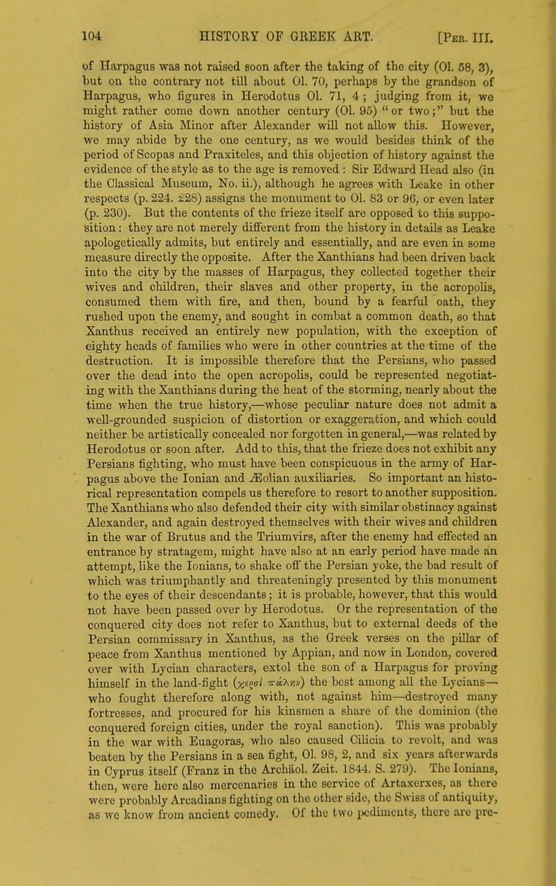 of Harpagus was not raised soon after the taking of the city (01. 58, 3), but on the contrary not till about 01. 70, perhaps by the grandson of Harpagus, who figures in Herodotus 01. 71, 4 ; judging from it, we might rather come down another century (01. 95) or two; but the history of Asia Minor after Alexander will not allow this. However, we may abide by the one century, as we would besides think of the period of Scopas and Praxiteles, and this objection of history against the evidence of the style as to the age is removed : Sir Edward Head also (in the Classical Museum, No. ii.), although he agrees with Leake in other respects (p. 224. £28) assigns the monument to 01. 83 or 96, or even later (p. 230). But the contents of the frieze itself are opposed to this suppo- sition : they are not merely different from the history in details as Leake apologetically admits, but entirely and essentially, and are even in some measure directly the opposite. After the Xanthians had been driven back into the city by the masses of Harpagus, they collected together their wives and children, their slaves and other property, in the acropoUs, consumed them with fire, and then, bound by a fearful oath, they rushed upon the enemy, and sought in combat a common death, so that Xanthus received an entirely new population, with the exception of eighty heads of families who were in other countries at the time of the destruction. It is impossible therefore that the Persians, who passed over the dead into the open acropolis, could be represented negotiat- ing with the Xanthians during the heat of the storming, nearly about the time when the true history,—whose peculiar nature does not admit a well-grounded suspicion of distortion or exaggeration, and which could neither be artistically concealed nor forgotten in general,—was related by Herodotus or soon after. Add to this, that the frieze does not exhibit any Persians fighting, who must have been conspicuous in the army of Har- pagus above the Ionian and ^olian auxiliaries. So important an histo- rical representation compels us therefore to resort to another supposition. The Xanthians who also defended their city with similar obstinacy against Alexander, and again destroyed themselves with their wives and children in the war of Brutus and the Triumvirs, after the enemy had effected an entrance by stratagem, might have also at an early period have made an attempt, like the lonians, to shake off the Persian yoke, the bad result of which was triumphantly and threateningly presented by tins monument to the eyes of their descendants; it is probable, however, that this would not have been passed over by Herodotus. Or the representation of the conquered city does not refer to Xanthus, but to external deeds of the Persian commissary in Xanthus, as the Greek verses on the pillar of peace from Xanthus mentioned by Appian, and now in London, covered over with Lycian characters, extol the son of a Harpagus for proving himself in the land-fight {x^Q(7l -TraT^riv) the best among all the Lycians—■ who fought therefore along with, not against him—destroyed many fortresses, and procured for his kinsmen a share of the dominion (the conquered foreign cities, under the royal sanction). This was probably in the war with Euagoras, who also caused Cilicia to revolt, and was beaten by the Persians in a sea fight, 01. 98, 2, and six years afterwards in Cyprus itself (Franz in the Archaol. Zeit. 1844. S. 279). The lonians, then, were here also mercenaries in the service of Artaxerxes, as there were probably Arcadians fighting on the other side, the Swiss of antiquity, as we know from ancient comedy. Of the two pediments, there are pre-