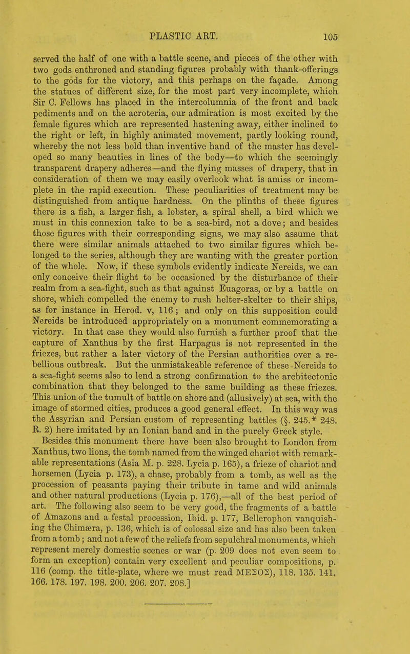 served the half of one with a battle scene, and pieces of the other with two gods enthroned and standing figures probably with thank-offerings to the gods for the victory, and this perhaps on the fa§ade. Among the statues of different size, for the most part very incomplete, which Sir C. Fellows has placed in the intercolumnia of the front and back pediments and on the acroteria, our admiration is most excited by the female figures which are represented hastening away, either inclined to the right or left, in highly animated movement, partly looking round, whereby the not less bold than inventive hand of the master has devel- oped so many beauties in lines of the body—to which the seemingly transparent drapery adheres—and the flying masses of drapery, that in consideration of them we may easily overlook what is amiss or incom- plete in the rapid execution. These peculiarities of treatment may be distinguished from antique hardness. On the plinths of these figures there is a fish, a larger fish, a lobster, a spiral shell, a bird which we must in this connexion take to be a sea-bird, not a dove; and besides those figures with their corresponding signs, we may also assume that there were similar animals attached to two similar figures which be- longed to the series, although they are wanting with the greater portion of the whole. Now, if these symbols evidently indicate Nereids, we can only conceive their flight to be occasioned by the disturbance of their realm from a sea-fight, such as that against Euagoras, or by a battle on shore, which compelled the enemy to rush helter-skelter to their ships, as for instance in Herod, v, 116; and only on this supposition could Nereids be introduced appropriately on a monument commemorating a victory. In that case they would also furnish a further proof that the capture of Xanthus by the first Harpagus is not represented in the friezes, but rather a later victory of the Persian authorities over a re- bellious outbreak. But the unmistakeable reference of these Nereids to a sea-fight seems also to lend a strong confirmation to the architectonic combination that they belonged to the same building as these friezes. This union of the tumult of battle on shore and (allusively) at sea, with the image of stormed cities, produces a good general effect. In this way was the Assyrian and Persian custom of representing battles (§. 245.* 248. R. 2) here imitated by an Ionian hand and in the purely Greek style. Besides this monument there have been also brought to London from Xanthus, two lions, the tomb named from the winged chariot with remark- able representations (Asia M. p. 228. Lycia p. 165), a frieze of chariot and horsemen (Lycia p. 173), a chase, probably from a tomb, as well as the procession of peasants paying their tribute in tame and wUd animals and other natural productions (Lycia p. 176),—aU of the best period of art. The following also seem to be very good, the fragments of a battle of Amazons and a festal procession. Ibid. p. 177, Bellerophon vanquish- ing the Chima?ra, p. 136, which is of colossal size and has also been taken from a tomb; and not a few of the reliefs from sepulchral monuments, which represent merely domestic scenes or war (p. 209 does not even seem to form an exception) contain very excellent and pecuUar compositions, p. 116 (comp. the title-plate, whore we must read ME202), 118. 135. 141. 166. 178. 197. 198. 200. 206. 207. 208.]