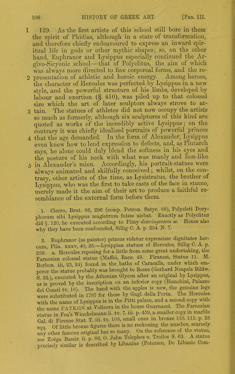 1 129. As the first artists of this school still bore in them the spirit of Phidias, although in a state of transformation, and therefore chiefly endeavoured to express an inward spir- itual life in gods or other mythic shapes; so, on the other hand, Euphranor and Lysippus especially continued the Ar- givo-Sicyonic school—that of Polyclitus, the aim of which was always more directed to fine corporeal forms, and the re- 2 presentation of athletic and heroic energy. Among heroes, the character of Hercules was perfected by Lysippus in a new style, and the powerful structure of his limbs, developed by labour and exertion (§. 410), was piled up to that colossal size which the art of later sculptors always strove to at- 3 tain. The statues of athletes did not now occupy the artists so much as formerly, although six sculptures of this kind are quoted as works of the incredibly active Lysippus; on the contrary it was chiefly idealised portraits of powerful princes 4 that the age demanded. In the form of Alexander, Lysippus even knew how to lend expression to defects, and, as Plutarch says, he alone could duly blend the softness in his eyes and the posture of his neck with what was manly and lion-like 5 in Alexander s mien. Accordingly, his portrait-statues were always animated and skilfully conceived; whilst, on the con- trary, other artists of the time, as Lysistratus, the brother of Lysippus, who was the first to take casts of the face in stucco, merely made it the aim of their art to produce a faithful re- semblance of the external form before them. 1. Cicero, Brut. 86, 296 (comp. Petron. Satyr. 88), Polycleti Dory- phorum sibi Lysippus magistrum fuisse aiebat. Exactly as Polyclitus did §.120, he executed according to Pliny destringentem se. Hence also why they have been confounded, Sillig C. A. p. 254. N. 7. 2. Euphranor (as painter) primus videtur expressisse dignitates her- oum, Plin. xxxv, 40, 25.—Lysippian statues of Hercules, Sillig C. A. p. 259.' a. Hercules reposing for a little from some great undertaking, the Famesian colossal statue (Maffei, Race. 49. Piranesi, Statue 11. M. Borbon. iii, 23, 24) found in the baths of Caracalla, under which em- peror the statue probably was brought to Rome (Gerhard Neapels Bildw. S. 32.), executed by the Athenian Glycon after an original by Lysippus, as is proved by the inscription on an inferior copy (Bianchini, Palazzo dei Cesari tv. 18). The hand with the apples is new, the genuine legs were substituted in 1787 for those by Gugl. della Porta. The Hercules with the name of Lysippus is in the Pitti palace, and a second copy with the name TATKHN at Volterra in the house Guarnacci. The Farnesian statue in Fea's Winckelmann ii. tv. 7. iii. p. 469, a smaller copy in marble Gal di Firenze Stat. T. iu. tv. 108, smaU ones in bronze 110. 111. p. 25 Bqq Of little bronze figures there is no reckoning the number, scarcely any other famous original has so many. On the reference of the statue, see Zooga Bassir. ii. p. 86, 0. Jahn Telephos u. Troilos S. 63 A statue precisely simUar is described by Libanius (Petersen, De Libanio Com-