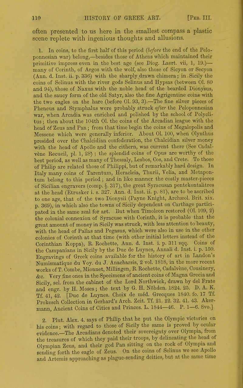 often presented to us here in the smallest compass a plastic scene replete with ingenious thoughts and allusions. 1. In coins, to the first half of this period (before the end of the Pelo- ponnesian war) belong,—^besides those of Athens which maintained their primitive impress even in the best age (see Diog. Laert. vii, 1, 19.)— many of Corinth, of Argos with the wolf, also those of Sicyon or Secyon (Ann. d. Inst. ii. p. 336) with the sharply drawn chimera; in.Sicily the coins of Selinus with the river gods Selinus and Hypsas (between 01. 80 and 94), those of Naxus with the noble head of the bearded Dionysus, and the saucy form of the old Satyr, also the fine Agrigentine coins with the two eagles on the hare (before 01. 93, 3).—The fine silver pieces of Pheneus and Stymphalus were probably struck after the Peloponnesian war, when Arcadia was enriched and polished by the school of Polycli- tus; then about the 104th 01. the coins of the Arcadian league with the head of Zeus and Pan; from that time begin the coins of Megalopolis and Messene which were generally inferior. About 01. 100, when Olynthus presided over the Chalcidian confederation, the Chalcidian silver money with the head of Apollo and the cithern, was current there (See Cadal- v^ne Recueil, pi. 1, 28) : the splendid coins of Opus are worthy of the best period, as well as many of Thessaly, Lesbos, Cos, and Crete. To those of Philip are related those of Philippi, but of remarkably hard design. In Italy many coins of Tarentum, Heracleia, Thurii, Velia, and Metapon- tum belong to this period ; and in like manner the costly master-pieces of Sicilian engravers (comp. §. 317), the great Syracusan pentekontalitres at the head (Etrusker i. s. 327. Ann. d. Inst. ii. p. 81), are to be ascribed to one age, that of the two Dionysii (Payne Knight, ArchaBol. Brit, xix. p. 369), in which also the towns of Sicily dependent on Carthage partici- pated in the same zeal for art. But when Timoleon restored (01.109, 2) the colonial connexion of Syracuse with Corinth, it is probable that the great amount of money in Sicily was struck, with less attention to beauty, with the head of Pallas and Pegasus, which were also in use in the other colonies of Corinth at that time (with other initial letters instead of the Corinthian Koppa), R. Rochette, Ann. d. Inst. i. p. 311 sqq. Coins of the Campanians in Sicily by the Due de Luynes, Annali d. Inst. i. p. 150. Engravings of Greek coins available for the history of art in Landon's Numismatique du Voy. du J. Anacharsis, 2 vol. 1818, in the more recent works of T. Combe, Mionnet, Millingen, R. Rochette, Cadalv^ne, Cousinery, &c. Very fine ones in the Specimens of ancient coins of Magna Grecia and Sicily, sel. from the cabinet of the Lord Northwick, drawn by del Frate and engr. by H. Moses; the text by G. H. Nohden. 1824. 25. D. A. K. Tf. 41 42. [Due de Luynes. Choix de med. Grecques 1840. fo. 17 Tf. Proke'sch Collection in Gerhard's Arch. Zeit. Tf. 21. 22. 32. 41. 43. Aker- mann, Ancient Coins of Cities and Princes. L. 1844—46. P. 1—6. 8vo.] 2. Plut. Alex. 4. says of Philip that he put the Olympic victories on his coins; with regard to those of Sicily the same is proved by ocular evidence.—The Arcadians denoted their sovereignty over Olympia, from the treasures of which they paid their troops, by delineating the head of Olympian Zeus, and their god Pan sitting on the rock of Olympia and sending forth the eagle of Zeus. On the coins of Selinus we sec Apollo and Artemis approaching as plague-sending deities, but at the same tune