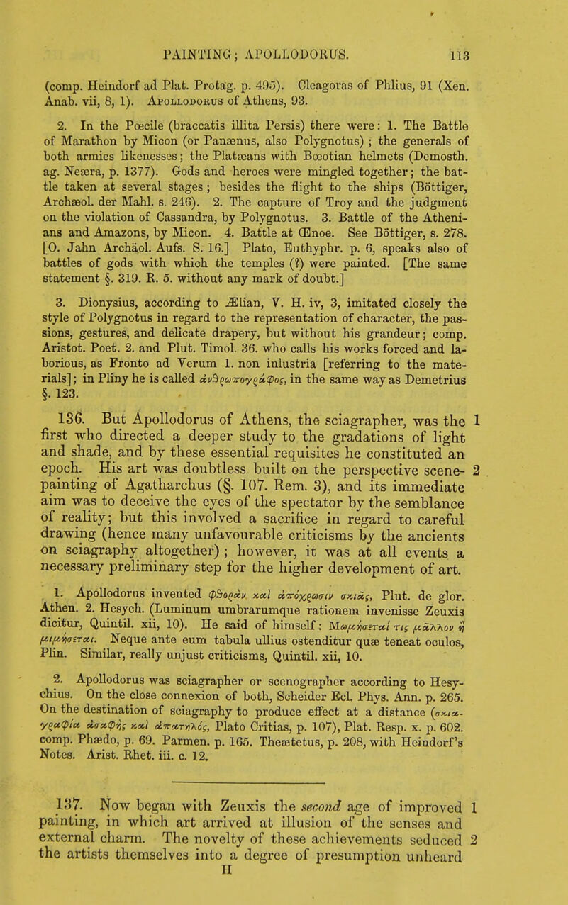 (comp. Heindorf ad Plat. Pro tag. p. 495). Cleagoras of Phlius, 91 (Xen. Anab. vii, 8, 1). Apollodorus of Athens, 93. 2. In the Poecile (braccatis illita Persis) there were: 1. The Battle of Marathon by Micon (or Panaenus, also Polygnotus) ; the generals of both armies likenesses; the Plat£eans with Boeotian helmets (Demosth. ag. Neasra, p. 1377). Gods and heroes were mingled together; the bat- tle taken at several stages; besides the flight to the ships (Bottiger, Archaeol. der Mahl. s. 246). 2. The capture of Troy and the judgment on the violation of Cassandra, by Polygnotus. 3. Battle of the Atheni- ans and Amazons, by Micon. 4. Battle at (Enoe. See Bottiger, s. 278. [0. Jahn Archaol. Aufs. S. 16.] Plato, Euthyphr. p. 6, speaks also of battles of gods with which the temples (?) were painted. [The same statement §. 319. R. 5. without any mark of doubt.] 3. Dionysius, according to Mlian, V. H. iv, 3, imitated closely the style of Polygnotus in regard to the representation of character, the pas- sions, gestures, and delicate drapery, but without his grandeur; comp. Aristot. Poet. 2. and Plut. Timol. 36. who calls his works forced and la- borious, as Fronto ad Verum 1. non inlustria [referring to the mate- rials]; in Pliny he is called !i!/B^aj'7roypM<po;, in the same way as Demetrius §. 123. 136. But Apollodorus of Athens, the sciagrapher, was the 1 first who directed a deeper study to the gradations of light and shade, and by these essential requisites he constituted an epoch. His art was doubtless built on the perspective scene- 2 painting of Agatharchus (§. 107. Rem. 3), and its immediate aim was to deceive the eyes of the spectator by the semblance of reality; but this involved a sacrifice in regard to careful drawing (hence many unfavourable criticisms by the ancients on sciagraphy altogether) ; however, it was at all events a necessary preliminary step for the higher development of art 1. Apollodorus invented ipSo^ai/ kxi dvox^aaiu (dcicc^, Plut. de glor. Athen. 2. Hesych. (Luminum umbrarumque rationem invenisse Zeuxia dicifcur, Quintil. xii, 10). He said of himself: M-y^oj^Ta/ ri; ^iXAov »} fAi,uyi(7rrcti. Neque ante eum tabula ullius ostenditur quae teneat oculos, Plin. Similar, really unjust criticisms, Quintil. xii, 10. 2. Apollodorus was sciagrapher or scenographer according to Hesy- chius. On the close connexion of both, Scheider Eel. Phys. Ann. p. 265. On the destination of sciagraphy to produce effect at a distance (ckioc- y^cciplci ii(rcc<pfjs kcci d'TrarnUs, Plato Critias, p. 107), Plat. Resp. x. p. 602. comp. Phsedo, p. 69. Parmen. p. 165. Thesetetus, p. 208, with Heindorf's Notes. Arist. Rhet. iii. c. 12. 137. Now began with Zeuxis the second age of improved 1 painting, in which art arrived at illusion of the senses and external charm. The novelty of these achievements seduced 2 the artists themselves into a degree of presumption unheard