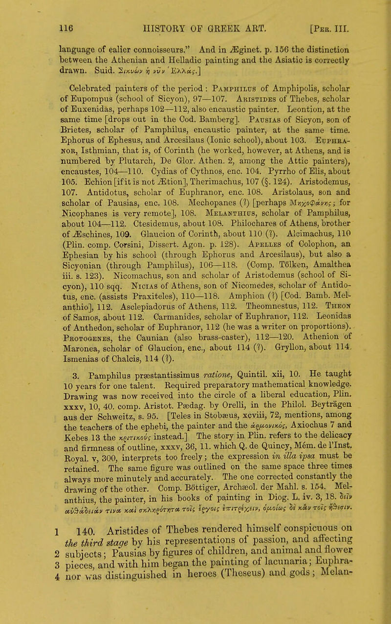 language of ealier connoisseurs. And in ^ginet. p. 156 the distinction between the Athenian and Helladic painting and the Asiatic is correctly drawn. Suid. 2ikv&>u n uvu 'EAAaj.] Celebrated painters of the period : Pamphilus of Amphipolis, scholar of Eupompus (school of Sicyon), 97—107. Aristides of Thebes, scholar of Euxenidas, perhaps 102—112, also encaustic painter. Leontion, at the same time [drops out in the Cod. Bamberg]. Pausias of Sicyon, son of Brietes, scholar of Pamphilus, encaustic painter, at the same time. Ephorus of Ephesus, and Arcesilaus (Ionic school), about 103. Eophba- NOB, Isthmian, that is, of Corinth (he worked, however, at Athens, and is numbered by Plutarch, De Glor. Athen. 2, among the Attic painters), encaustes, 104—110. Cydias of Cythnos, enc. 104. Pyrrho of EUs, about 105. Echion [if it is not ^tion], Therimachus, 107 (§. 124). Aristodemus, 107. Antidotus, scholar of Euphranor, enc. 108. Aristolaus, son and scholar of Pausias, enc. 108. Mechopanes (?) [perhaps MnxocpocvYig; for Nicophanes is very remote], 108. Melanthicts, scholar of Pamphilus, about 104—112. Ctesidemus, about 108. Philochares of Athens, brother of ^schines, 109. Glaucion of Corinth, about 110 (?). Alcimachus, 110 (Plin. comp. Corsini, Dissert. Agon. p. 128). Apelles of Colophon, an Ephesian by his school (through Ephorus and Arcesilaus), but also a Sicyonian (through Pamphilus), 106—118. (Comp. Tolken, Amalthea iii. s. 123). Nicomachus, son and scholar of Aristodemus (school of Si- cyon), 110 sqq. Nicias of Athens, son of Nicomedes, scholar of Antido- tus, enc. (assists Praxiteles), 110—118. Amphion (?) [Cod. Bamb. Mel^ anthio], 112. Asclepiadorus of Athens, 112. Theomnestus, 112. Theon of Sam OS, about 112. Carmanides, scholar of Euphranor, 112. Leonidas of Anthedon, scholar of Euphranor, 112 (he was a writer on proportions). Protogenes, the Caunian (also brass-caster), 112—120. Athenion of Maronea, scholar of Glaucion, enc, about 114 (?). Gryllon, about 114, Ismenias of Chalcis, 114 (?). 3. Pamphilus prsestantissimus ratione, Quintil. xii, 10. He taught 10 years for one talent. Required preparatory mathematical knowledge. Drawing was now received into the circle of a liberal education, Plin. XXXV, 10, 40. comp. Aristot. Paedag. by Orelli, in the Philol. Beytragen aus der Schweitz, s. 95. [Teles in Stobaeus, xcviii, 72, mentions, among the teachers of the ephebi, the painter and the a.^i^ouix.6s, Axiochus 7 and Kebes 13 the K^irix.ovg instead.] The story in Plin. refers to the delicacy and firmness of outline, xxxv, 36, 11. which Q. de Quincy, M6m. de I'Inst. Royal. V, 300, interprets too freely; the expression in ilia ipsa must be retained. The same figure was outlined on the same space three times always more minutely and accurately. The one corrected constantly the drawing of the other. Comp. Bottiger, Archseol. der Mahl. s. 164. Mel- anthius, the painter, in his books of painting in Diog. L. iv. 3, 18. lelo ccvBxleiii' nvu. >c.ul (jx.M^^rtrct roli 'i^yoi; Iw/rgex. o<««? >^^>' '^'f *'^-<^'- 1 140. Aristides of Thebes rendered himself conspicuous on the third stage by his representations of passion, and affecting 2 subjects; Pausias by figures of children, and animal and flower 3 pieces, and with him began the painting of lacunaria; \uphra- 4 nor was distinguished in heroes (Theseus) and gods; Melan-