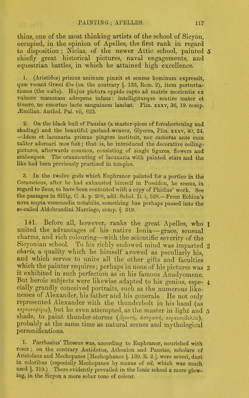 thius, one of the most thinking artists of the school of Sicyon, occupied, in the opinion of Apelles, the first rank in regard to disposition ; Nicias, of the newer Attic school, painted 5 chiefly great historical pictures, naval engagements, and equestrian battles, in which he attained high excellence. 1. (Aristides) primus animum pinxit et sensus hominum expressit, quae vocant Graeci -^^n (on the contrary §. 133, Rem. 2), item perturba- tiones (the TrxBn). Hujus pictura oppido capto ad matris morientis ex vulnere mammam adrepens infans: intelligiturque sentire mater et timere, ne emortuo lacte sanguinem lambat. Flin. xxxv, 36, 19. comp. Jilmilian. Anthol. Pal. vii, 623. 2. On the black bull of Pausias (a master-piece of foreshortening and shading) and the beautiful garland-weaver, Glycera, Plin. xxxv, 40, 24. —Idem et lacunaria primus pingere instituit, nec cameras ante eum taliter adornari mos fuit; that is, he introduced the decorative ceiling- pictures, afterwards common, consisting of single figures, flowers and arabesques. The ornamenting of lacunaria with painted stars and the like had been previously practised in temples. 3. In the twelve gods which Euphranor painted for a portico in the Cerameicus, after he had exhausted himself in Poseidon, he seems, in regard to Zeus, to have been contented with a copy of Phidias' work. See the passages in Sillig, C. A. p. 208, add. Schol. II. i, 528.—From Echion's nova nupta verecundia notabilis, something has perhaps passed into the 80-caUed Aldobrandini Marriage, comp. §. 319. 141. Before all, however, ranks the great Apelles, who 1 united the advantages of his native Ionia—grace, sensual charms, and rich colouring—with the scientific severity of the Sicyonian school. To his richly endowed mind was imparted 2 charts, a quality which he himself avowed as peculiarly his, and which serves to unite all the other gifts and faculties which the painter requires; perhaps in none of his pictures was 3 it exhibited in such perfection as in his famous Anadyomene. But heroic subjects were likewise adapted to his genius, espe- 4 cially grandly conceived portraits, such as the numerous like- nesses of Alexander, his father and his generals. He not only represented Alexander Avith the thunderbolt in his hand (as xisauvof)6gog), but he even attempted, as the master in light and 5 shade, to paint thunder-storms (iS^ovrri, aar^a'^rri, xi^awolSoXla), probably at the same time as natural scenes and mythological personifications. 1. Parrhasius' Theseus was, according to Euphranor, nourished with roses ; on the contrary Antidotus, Athenion and Pausias, scholars of Aristolaus and Mechopanes [Mechophanes §. 139. R. 2.], were severi, duri in coloribus (especially Mechopanes by means of sil, which was much used §. 319.) There evidently prevailed in the Ionic school a more glow- ing, in the Sicyon a more sober tone of colour.