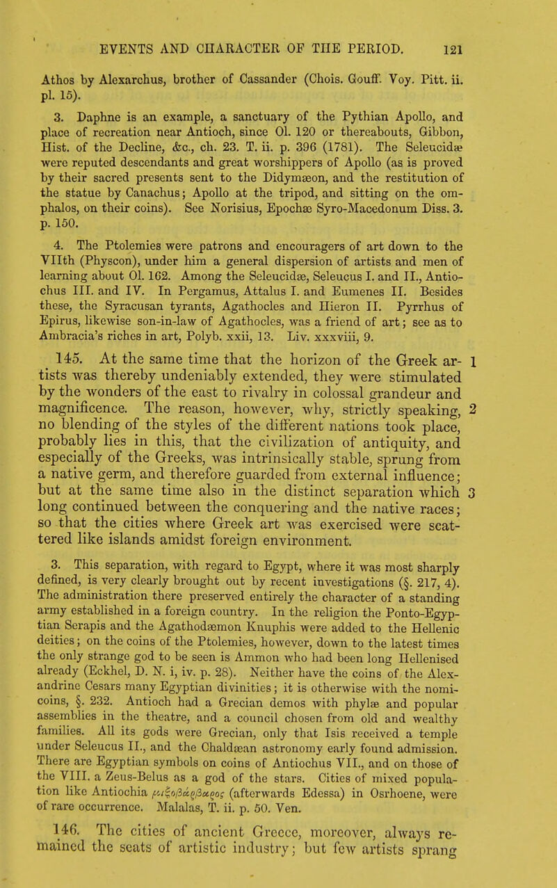 Athos by Alexarchus, brother of Cassander (Chois. Gouff. Voy. Pitt. ii. pi. 15). 3. Daphne is an example, a sanctuary of the Pythian Apollo, and place of recreation near Antioch, since 01. 120 or thereabouts. Gibbon, Hist, of the Decline, &c., ch. 23. T. ii. p. 396 (1781). The Seleucidae were reputed descendants and great worshippers of Apollo (as is proved by their sacred presents sent to the Didymaeon, and the restitution of the statue by Canachus; Apollo at the tripod, and sitting on the om- phalos, on their coins). See Norisius, Epochae Syro-Macedonum Diss. 3. p. 150. 4. The Ptolemies were patrons and encouragers of art down to the Vllth (Physcon), under him a general dispersion of artists and men of learning about 01.162. Among the SeleucidjB, Seleucus I. and II., Antio- chus III. and IV. In Pergamus, Attalus I. and Eumenes II. Besides these, the Syracusan tyrants, Agathocles and Hieron II. Pyrrhus of Epirus, likewise son-in-law of Agathocles, was a friend of art; see as to Ambracia's riches in art, Polyb. xxii, 13. Liv. xxxviii, 9. 145. At the same time that the horizon of the Greek ar- 1 tists was thereby undeniably extended, they were stimulated by the wonders of the east to rivalry in colossal grandeur and magnificence. The reason, however, why, strictly speaking, 2 no blending of the styles of the different nations took place, probably lies in this, that the civilization of antiquity, and especially of the Greeks, was intrinsically stable, sprung from a native germ, and therefore guarded from external influence; but at the same time also in the distinct separation which 3 long continued between the conquering and the native races; so that the cities where Greek art was exercised were scat- tered like islands amidst foreign environment. 3. This separation, with regard to Egypt, where it was most sharply defined, is very clearly brought out by recent investigations (§. 217, 4). The administration there preserved entirely the character of a standing army established in a foreign country. In the religion the Ponto-Egyp- tian Serapis and the Agathodaemon Knuphis were added to the Hellenic deities; on the coins of the Ptolemies, however, down to the latest times the only strange god to be seen is Ammon who had been long Hellenised already (Eckhel, D. N. i, iv. p. 28). Neither have the coins of the Alex- andrine Cesars many Egyptian divinities; it is otherwise with the nomi- coins, §. 232. Antioch had a Grecian demos with phylae and popular assemblies in the theatre, and a council chosen from old and wealthy families. AU its gods were Grecian, only that Isis received a temple under Seleucus II., and the Chaldaean astronomy early found admission. There are Egyptian symbols on coins of Antiochus VII., and on those of the VIII. a Zeus-Belus as a god of the stars. Cities of mixed popula- tion like Antiochia ;£'w|o/3«g/3«50f (afterwards Edessa) in Osrhoene, were of rare occurrence. Malalas, T. ii. p. 50. Ven. 146. The cities of ancient Greece, moreover, always re- mained the seats of artistic industry; but few artists sprang