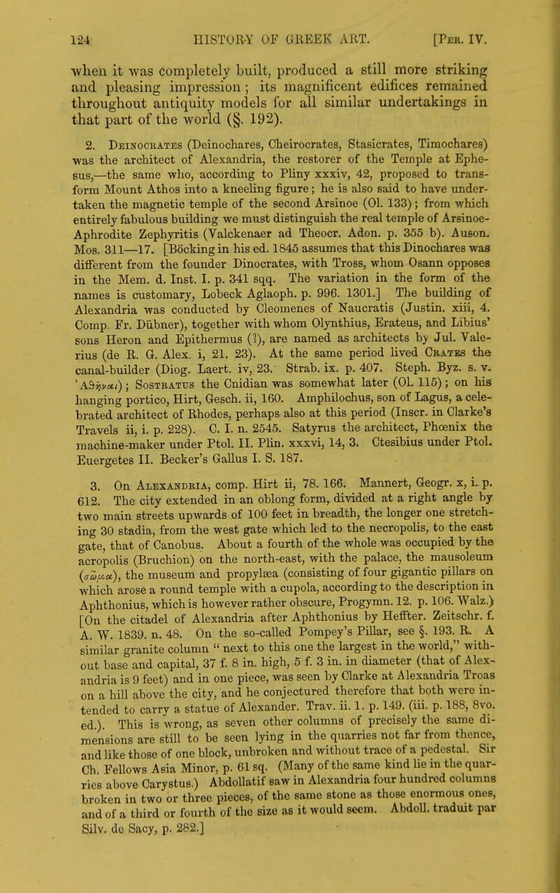 ■when it was completely built, produced a still more striking and pleasing impression ; its magnificent edifices remained throughout antiquity models for all similar undertakings in that part of the world (§. 192). 2. Deinoceates (Deinochares, Cheirocrates, Stasicrates, Timochares) was the architect of Alexandria, the restorer of the Temple at Ephe- Bus,—the same who, according to Pliny xxxiv, 42, proposed to trans- form Mount Athos into a kneeling figure; he is also said to have under- taken the magnetic temple of the second Arsinoe (01. 133); from which entirely fabulous building we must distinguish the real temple of Arsinoe- Aphrodite Zephyritis (Valckenaer ad Theocr. Adon. p. 355 b). Auson. Mos. 311—17. [Booking in his ed. 1845 assumes that this Dinochares was different from the founder Dinocrates, with Tross, whom Osann opposes in the Mem. d. Inst. I. p. 341 sqq. The variation in the form of the names is customary, Lobeck Aglaoph. p. 996. 1301.] The building of Alexandria was conducted by Cleomenes of Naucratis (Justin, xiii, 4. Comp. Fr. Diibner), together with whom Olynthius, Erateus, and Libius' sons Heron and Epithermus (?), are named as architects by Jul. Vale- rius (de R. G. Alex, i, 21. 23). At the same period lived Cbatbs the canal-builder (Diog. Laert. iv, 23. Strab. ix. p. 407. Steph. Byz. s. y. 'A^^i/eti); SosTBATUs the Cnidian was somewhat later (01. 116); on his hanging portico, Hirt, Gesch. ii, 160. Amphilochus, son of Lagus, a cele- brated architect of Rhodes, perhaps also at this period (Inscr. in Clarke's Travels ii, i. p. 228). C. I. n. 2545. Satyrus the architect. Phoenix the machine-maker under Ptol. II. Plin. xxxvi, 14, 3. Ctesibius under Ptol. Euergetes II. Becker's Gallus I. S. 187. 3. On Alexandria, comp. Hirt ii, 78. 166. Mannert, Geogr. x, i. p. 612. The city extended in an oblong form, divided at a right angle by two main streets upwards of 100 feet in breadth, the longer one stretch- ing 30 stadia, from the west gate which led to the necropolis, to the east gate, that of Canobus. About a fourth of the whole was occupied by the acropolis (Bruchion) on the north-east, with the palace, the mausoleum {<7Z,ucc), the museum and propylsea (consisting of four gigantic pillars on which arose a round temple with a cupola, according to the description in Aphthonius, which is however rather obscure, Progymn. 12. p. 106. Walz.) [On the citadel of Alexandria after Aphthonius by Heffter. Zeitschr. f. A. W. 1839. n. 48. On the so-called Pompey's Pillar, see §. 193. R. A similar granite column  next to this one the largest in the world, with- out base and capital, 37 f. 8 in. high, 5 f. 3 in. in diameter (that pf Alex- andria is 9 feet) and in one piece, was seen by Clarke at Alexandria Troas on a hill above the city, and he conjectured therefore that both were in- tended to carry a statue of Alexander. Trav. ii. 1. p. 149. (iii. p. 188, 8vo. ed.). This is wrong, as seven other columns of precisely the same di- mensions are still to be seen lying in the quarries not far from thence, and like those of one block, unbroken and without trace of a pedestal. Sir Ch Fellows Asia Minor, p. 61 sq. (Many of the same kind He in the quar- ries above Carystus.) AbdoUatif saw in Alexandria four hundred columns broken in two or three pieces, of the same stone as those enormous ones, and of a third or fourth of the size as it would seem. AbdoU. traduit par Silv. dc Sacy, p. 282.]