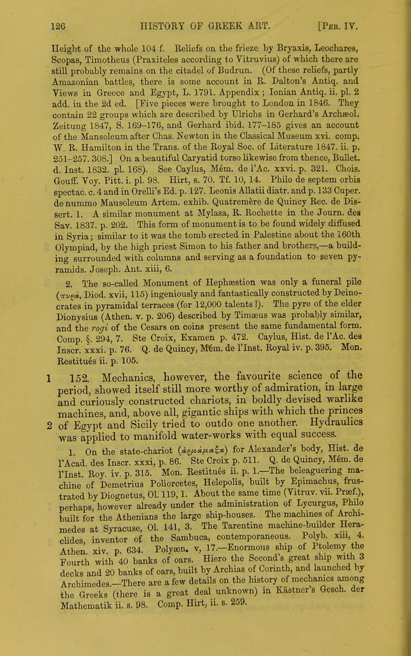 Height of the whole 104 f. Reliefs on the frieze by Bryaxis, Leochares, Scopas, Timotheus (Praxiteles according to Vitruvius) of which there are still probably remains on the citadel of Budrun. (Of these reliefs, partly Amazonian battles, there is some account in R. Dalton's Antiq. and Views in Greece and Egypt, L. 1791. Appendix ; Ionian Antiq. ii. pi. 2 add. in the 2d ed. [Five pieces were brought to London in 1846. They contain 22 groups which are described by Ulrichs in Gerhard's Archaeol. Zeitung 1847, S. 169-176, and Gerhard ibid. 177-185 gives an account of the Mausoleum after Chas. Newton in the Classical Museum xvi. comp. W. R. Hamilton in the Trans, of the Royal Soc. of Literature 1847. ii. p. 251-257. 308.] On a beautiful Caryatid torso likewise from thence, Bullet, d. Inst. 1832. pi. 168). See Caylus, Mem. de I'Ac. xxvi. p. 321. Chois. Gouff. Voy. Pitt. i. pi. 98. Hirt, s. 70. Tf. 10, 14. Philo de septem orbis spectac. c. 4 and in Orelli's Ed. p. 127. Leonis AUatii diatr. and p. 133 Cuper. de nummo Mausoleum Artem. exhib. Quatremire de Quincy Rec. de Dis- sert. 1. A similar monument at Mylasa, R. Rochette in the Journ. des Sav. 1837. p. 202, This form of monument is to be found widely diflFused in Syria; similar to it was the tomb erected in Palestine about the 160th Olympiad, by the high priest Simon to his father and brothers,—a build- ing surrounded with columns and serving as a foundation to seven py- ramids. Joseph. Ant. xiii, 6. 2. The so-called Monument of Hephsestion was only a funeral pile (7ryg«, Diod. xvii, 115) ingeniously and fantastically constructed by Deino- crates in pyramidal terraces (for 12,000 talents ?). The pyre of the elder Dionysius (Athen. v. p. 206) described by Timaeus was probably similar, and the rogi of the Cesars on coins present the same fundamental form. Comp, §. 294, 7. Ste Croix, Examen p. 472. Caylus, Hist, de I'Ac. des Inscr. xxxi. p. 76. Q. de Quincy, Mi§m. de I'lnst. Royal iv. p. 395. Hon. Restitues ii. p. 105. 1 152. Mechanics, however, the favourite science ^ of the period, showed itself still more worthy of admiration, in large and curiously constructed chariots, in boldly devised warlike machines, and, above all, gigantic ships with which the princes 2 of Egypt and Sicily tried to outdo one another. Hydraulics was applied to manifold water-works with equal success. 1 On the state-chariot (<ig^«^«|«) for Alexander's body. Hist, de I'Acad. des Inscr. xxxi, p. 86. Ste Croix p. 511. Q. de Quincy, M6m. de rinst. Roy. iv. p. 315. Mon. Restitues ii. p. 1.—The beleaguermg ma- chine'of Demetrius Poliorcetes, Helepolis, built by Epimachus, frus- trated by Diognetus, 01.119,1. About the same time (Vitruv. vii. Praef.), perhaps however already under the administration of Lycurgus, Philo built for the Athenians the large ship-houses. The machines of Archi- medes at Syracuse, 01. 141, 3. The Tarentine machine-builder Hera- cHdes inventor of the Sambuca, contemporaneous. Polyb. xm, 4. Athen xiv p 634. Polysen, v, 17.—Enormous ship of Ptolemy the Fourth with 40 banks of oars. Hiero the Second's great ship with 3 decks and 20 banks of oars, built by Archias of Corinth, and launched by Archimedes.-There are a few details on the history of mechanics ainong the Greeks (there is a great deal unknown) in Kastncrs Qesch. der Mathematik ii. s. 98. Comp. Hirt, ii. s. 259.