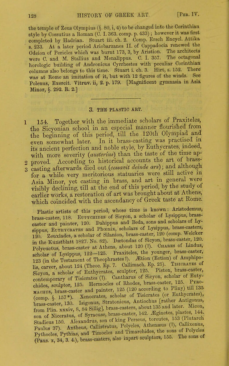 the temple of Zeus Olympius (§. 80, i, 4) to be changed into the Corinthian style by Oossutius a Roman (0. I. 363. comp. p. 433); however it was first completed by Hadrian. Stuart iii. ch. 2. Comp. Ersch Encycl. Attika s. 233. At a later period Ariobarzanes II. of Cappadocia renewed the Odeion of Pericles which was burnt 173, 3, by Aristion. The architects were C. and M. Stallius and Menalippus. C. I. 357. The octagonal horologic building of Andronicus Cyrrhestes with pecuUar Corinthian columns also belongs to this time. Stuart i. ch. 3. Hirt, s. 152. There was at Rome an imitation of it, but with 12 figures of the winds. See Polenus, Exercit. Vitruv. ii, 2. p. 179. [Magnificent gymnasia in Asia Minor, §. 292. R. 2.] 3. THE PLASTIC ART. 1 154 Together with the immediate scholars of Praxiteles, the Sicyonian school in an especial manner flourished from the beginning of this period, till the 120th Olympiad and even somewhat later. In it brass-casting was practised in its ancient perfection and noble style, by Euthycrates, indeed, with more severity (austerius) than the taste of the time ap- 2 proved. According to historical accounts the art of brass- 3 casting afterwards died out (cessavit deinde ars); and although for a while very meritorious statuaries were still active in Asia Minor, yet casting in brass, and art in general were visibly declining, till at the end of this period, by the study ot earlier works, a restoration of art was brought about at Athens, which coincided with the ascendancy of Greek taste at Rome. Plastic artists of this period, whose time is known: Aristodemus, brass-caster, 118. Euttchides of Sicyon, a scholar of Lysippus, brass- caster and painter, 120. Dahippus and Beda, sons and scholars of Ly- sippus, BuTHYCEATES and Phoenix, scholars of Lysippus, brass-casters, 120 Zeuxiades, a scholar of Silanion, brass-caster, 120 (comp. Welcker in the Kunstblatt 1827. No. 82). D^tondas of Sicyon, brass-caster, 120. Polyeuctus, brass-caster at Athens, about 120 (?). Chares of Lmdus, scholar of Lysippus, 122-125. Praxiteles, the younger brass-caster, 123 (in the Testament of Theophrastes 1). iEtion (Eetion) of Amphipo- Us, carver, about 124 (Theoc. Ep. 7. CaUimach. Ep. 25). Tisiobates of Sicyon, a scholar of Euthycrates, sculptor, 125. Piston brass-caster, contemporary of Tisicrates (?). Cantharus of Sicyon, scholar of Buty- chides, sculptor, 125. Hermocles of Rhodes, brass-caster 125 Ptbo- MACHUS, brass-caster and painter, 125 (120 according to Phny) till 135 Jcomi) \ 157*) Xenocrates, scholar of Tisicrates (or Euthycrates), braTs caster 130. Isigonus, Stratonicus, Antiochus [rather Antigonus, from PUn xxX, 8, 84^ Sillig], brass-casters, about 135 and lat-. Micon, son of Niceratus, of Syracuse, brass-caster, 142. ^gmetes plastes 144. Stadieus 150 Alexandrus, son of king Perseus, toreutes, 163 (P utarch PauTus 37) Antheus, CaUistratus, Polycles, Athen^us (?), Camxenus, P^tcles W,and Timocles -^.'^^--^j (Paus. X, 34, 3. 4.), brass-casters, also inpart sculptors, 166. The sons ot