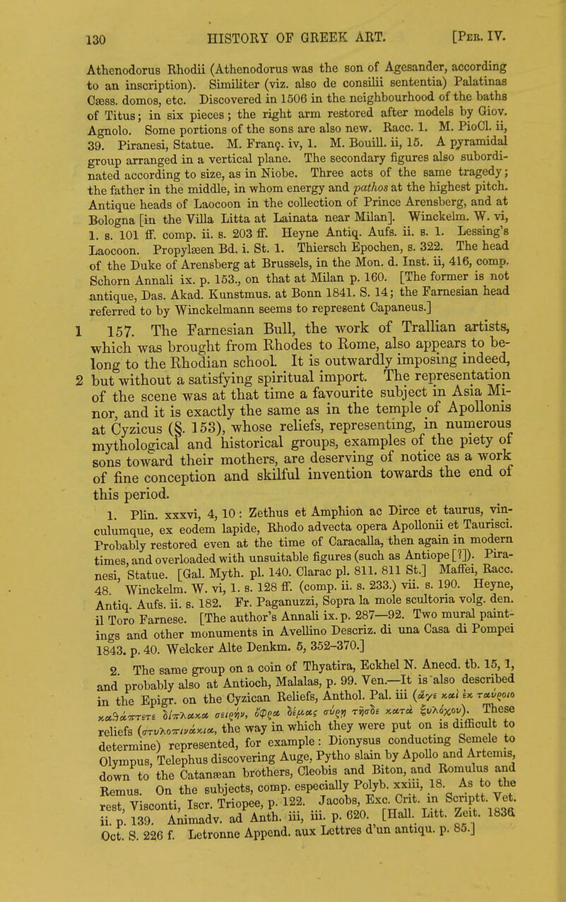 Athenodorus Rhodii (Athenodorus was the son of Agesander, according to an inscription). Similiter (viz, also de consilii sententia) Palatinas Osess. domes, etc. Discovered in 1506 in the neighbourhood of the baths of Titus; in six pieces; the right arm restored after models by Giov. Agnolo. Some portions of the sons are also new. Race. 1. M. PioCl. ii, 39. Piranesi, Statue. M. Fran?, iv, 1. M. Bouill. ii, 16. A pj^ramidal group arranged in a vertical plane. The secondary figures also subordi- nated according to size, as in Niobe. Three acts of the same tragedy; the father in the middle, in whom energy and patlios at the highest pitch. Antique heads of Laocoon in the collection of Prince Arensberg, and at Bologna [in the Villa Litta at Lainata near Milan]. Winckeim. W. vi, 1. s 101 ff. comp. ii. 8. 203 ff. Heyne Antiq. Aufs. ii. s. 1. Lessing's Laocoon. Propyteen Bd. i. St. 1. Thiersch Epochen, s. 322. The head of the Duke of Arensberg at Brussels, in the Mon. d. Inst, ii, 416, comp, Schorn Annali ix. p. 153., on that at MUan p. 160. [The former is not antique. Das. Akad. Kunstmus. at Bonn 1841, S, 14; the Famesian head referred to by Winckelmann seems to represent Capaneus,] 157. The Farnesian Bull, the work of Trallian artists, which was brought from Rhodes to Rome, also appears to be- long to the Rhodian school It is outwardly imposing indeed, ! but without a satisfying spiritual import. The representation of the scene was at that time a favourite subject m Asia Mi- nor, and it is exactly the same as in the temple of ApoUoms at Cyzicus (§. 153), whose reliefs, representing, in numerous mythological and historical groups, examples of the piety of sons toward their mothers, are deserving of notice as a work of fine conception and skilful invention towards the end of this period. 1. Plin. xxxvi, 4,10: Zethus et Amphion ac Dirce et taurus, vin- culumque, ex eodem lapide, Rhodo advecta opera ApoUonii et Taurisci. Probably restored even at the time of CaracaUa, then again in modem times and overloaded with unsuitable figures (such as Antiope [?]). Pira- nesi, Statue. [Gal. Myth. pi. 140. Clarac pi. 811. 811 St.] Maffei, Race. 48 Winckehn. W. vi, 1. s. 128 ff. (comp. ii. s. 233.) vii. s. 190. Heyne, Antiq Aufs ii s. 182. Fr, Paganuzzi, Sopra la mole scultoria volg. den. il Tore Farnese. [The author's AnnaU ix. p. 287—92. Two mural paint- ings and other monuments in Avellino Descriz. di una Casa di Pompei 1843. p. 40. Welcker Alte Denkm. 6, 352-370.] 2 The same group on a coin of Thyatira, Eckhel N. Anecd, tb, 15, 1, and probably also at Antioch, Malalas, p. 99, Ven,—It is also described in the Epigr. on the Oyzican ReUefs, Anthol. Pal. iii {^yi kccI sk t^vqoio x«.<^«^T£T6 It^T^cCKCc asi^m o<PQ» lil^u? ailiri -r^^' ''^^^ ^''^T^)' reUefs (^T.Ao^..<i>./«, the way in which they were put on is difficult to determine) represented, for example: Dionysus conductmg Semele to Olympus, Telephus discovering Auge, Pytho slain by ApoUo and Artemis down to the Catanfean brothers, Cleobis and Biton, and Romulus and Remus. On the subjects, comp. especially Polyb, xxiu, 18, As to the rest, Visconti, Iscr, Triopee, p. 122. .i'^^^H Exa Cnt. in Scnj^^^ ii. p, 139. A^imadv. ad Anth. iii, iii. P- 620 [Hall Litt. Zeit. 183a Oct. S. 226 f. Letronne Append, aux Lettres d un antiqu. p. 8o.J