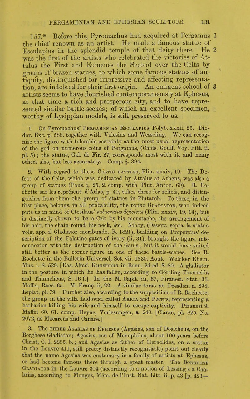 157.* Before tliis, Pyromaclius had acquired at Pergamus 1 the chief renown as an artist. He made a famous statue of Esculapius in the splendid temple of that deity there. He 2 ■was the first of the artists who celebrated the victories of At- talus the First and Eumenes the Second over the Celts by groups of brazen statues, to which some famous statues of an- tiquity, distinguished for impressive and affecting representa- tion, are indebted for their first origin. An eminent school of 3 artists seems to have flourished contemporaneously at Ephesus, at that time a rich and prosperous city, and to have repre- sented similar battle-scenes; of which an excellent specimen, worthy of Lysippian models, is still preserved to us. 1. On Pyromachus' Pergamenian Esculapius, Polyb. xxxii, 25. Dio- dor. Exc. p. 588. together with Valesius and Wesseling. We can recog- nise the figure with tolerable certainty as the most usual representation of the god on numerous coins of Pergamus, (Chois. Gouff. Voy. Pitt. ii. pi. 5) ; the statue. Gal. di Fir. 27, corresponds most with it, and many others also, but less accurately. Gomp. §. 394. 2. With regard to these Celtic battles, Plin. xxxiv, 19. The De- feat of the Celts, which was dedicated by Attalus at Athens, was also a group of statues (Pans, i, 25, 2. comp. with Plut. Anton. 60). R. Ro- chette sur les represent, d'Atlas, p. 40, takes these for reliefs, and distin- guishes from them the group of statues in Plutarch. To these, in the first place, belongs, in all probability, the dying Gladiator, who indeed puts us in mind of Ctesilaus' vuliieratus deficiens (Plin. xxxiv, 19, 14), but is distinctly shown to be a Celt by his moustache, the arrangement of his hair, the chain round his neck, (fee. Nibby, (Osserv. sopra la statua volg. app. il Gladiator moribundo. R. 1821), building on Propertius' de- scription of the Palatine gates of ivory (ii, 31), brought the figure into connexion with the destruction of the Gauls; but it would have suited still better as the corner figure in one of these battle-scenes. See R. Rochette in the Bulletin Universel, Set. vii. 1830. Aout. Welcker Rhein. Mus. i. S. 529. [Das. Akad. Kunstmus. in Bonn, 2d ed. S. 80. A gladiator in the posture in which he has fallen, according to GottHng Thusnelda and Thumelicus, S. 16 f.] In the M. Capit. iii, 67, Piranesi, Stat. 36. MafFei, Race. 65. M. Frang. ii, 22. A similar torso at Dresden, n. 298. Leplat, pi. 79. Further also, according to the supposition of R. Rochette, the group in the villa Ludovisi, called Arria and P^tus, representing a barbarian killing his wife and himself to escape captivity. Piranesi 9. Maffei 60. 61. comp. Heyne, Vorlesungen, B. 240. [Clarac, pi. 825. No, 2072, as Macareus and Canace.] 3. The THREE Agasias op Ephesus (Agasias, son of Dositheus, on the Borghese Gladiator; Agasias, son of Menophilus, about 100 years before Christ, C. I. 2285. b.; and Agasias as father of Heraclides, on a statue in the Louvre 411, still pretty distinctly recognisable) point out clearly that the name Agasias was customary in a family of artists at Ephesus, or had become famous there through a great master. The Boughesb Gladiator in the Louvre 304 (according to a notion of Lessing's a Cha- brias, according to Mongez, M6m. de I'lnst. Nat. Litt. ii. p. 43 [p. 423—