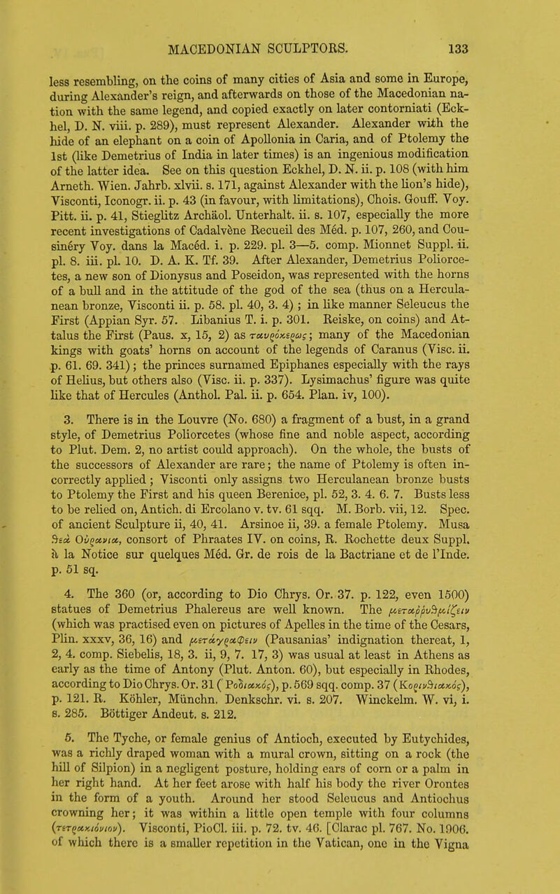 less resembling, on the coins of many cities of Asia and some in Europe, during Alexander's reign, and afterwards on those of the Macedonian na- tion with the same legend, and copied exactly on later contorniati (Eck- hel, D. N. viii. p. 289), must represent Alexander. Alexander with the hide of an elephant on a coin of Apollonia in Caria, and of Ptolemy the 1st (like Demetrius of India in later times) is an ingenious modification of the latter idea. See on this question Eckhel, D. N. ii. p. 108 (with him Arneth. Wien. Jahrb. xlvii. s. 171, against Alexander with the lion's hide), Visconti, Iconogr. ii. p. 43 (in favour, with limitations), Chois. GoufF. Voy. Pitt. ii. p. 41, Stieglitz Archaol. Unterhalt. ii. s. 107, especially the more recent investigations of CadalvSne Recueil des Med. p. 107, 260, and Cou- sinery Voy. dans la Maced. i. p. 229. pi. 3—5. comp. Mionnet Suppl. ii. pi. 8. iii. pi. 10. D. A. K. Tf. 39. After Alexander, Demetrius Poliorce- tes, a new son of Dionysus and Poseidon, was represented with the horns of a bull and in the attitude of the god of the sea (thus on a Hercula- nean bronze, Visconti ii. p. 68. pi. 40, 3. 4) ; in hke manner Seleucus the Eirst (Appian Syr. 57. Libanius T. i. p. 301. Reiske, on coins) and At- tains the First (Pans, x, 15, 2) as ruv^6x.s^ag; many of the Macedonian kings with goats' horns on account of the legends of Caranus (Vise. ii. p. 61. 69. 341); the princes surnamed Epiphanes especially with the rays of Helius, but others also (Vise. ii. p. 337). Lysimachus' figure was quite like that of Hercules (Anthol. Pal. ii. p. 654. Plan, iv, 100), 3. There is in the Louvre (No. 680) a fragment of a bust, in a grand style, of Demetrius Poliorcetes (whose fine and noble aspect, according to Plut, Dem. 2, no artist could approach). On the whole, the busts of the successors of Alexander are rare; the name of Ptolemy is often in- correctly applied; Visconti only assigns two Herculanean bronze busts to Ptolemy the First and his queen Berenice, pi. 52, 3. 4. 6. 7. Busts less to be rehed on, Antich. di Ercolano v. tv. 61 sqq. M. Borb. vii, 12. Spec, of ancient Sculpture ii, 40, 41. Arsinoe ii, 39. a female Ptolemy. Musa ^toi Ov^otviu., consort of Phraates IV. on coins, R. Rochette deux Suppl. !l la Notice but quelques Med. Gr. de rois de la Bactriane et de i'lnde. p. 51 sq. 4. The 360 (or, according to Dio Chrys. Or. 37. p. 122, even 1500) statues of Demetrius Phalereus are well known. The /niTxpfiu^fn'^eiv (which was practised even on pictures of ApeUes in the time of the Cesars, Plin. XXXV, 36, 16) and f^sTa,y^u.(pitu (Pausanias' indignation thereat, 1, 2, 4. comp. SiebeUs, 18, 3. ii, 9, 7. 17, 3) was usual at least in Athens as early as the time of Antony (Plut. Anton. 60), but especially in Rhodes, according to Dio Chrys. Or. 31 ( VoliciKog), p. 569 sqq. comp. 37 {K.o^iu^tot,x.6g), p. 121. R. Kohler, Miinchn. Denkschr. vi. s. 207, Winckehn. W, vi, i. 8, 286, Bottiger Andeut. s. 212, 6. The Tyche, or female genius of Antioch, executed by Eutychides, was a richly draped woman with a mural crown, sitting on a rock (the hill of Silpion) in a neghgent posture, holding ears of corn or a palm in her right hand. At her feet arose with half his body the river Orontes in the form of a youth. Around her stood Seleucus and Antiochus crowning her; it was within a little open temple with four columns (rir(>et.Ki6viov). Visconti, PioCl. iii. p. 72. tv. 46. [Clarac pi. 767. No. 1906. of which there is a smaller repetition in the Vatican, one in the Vigna