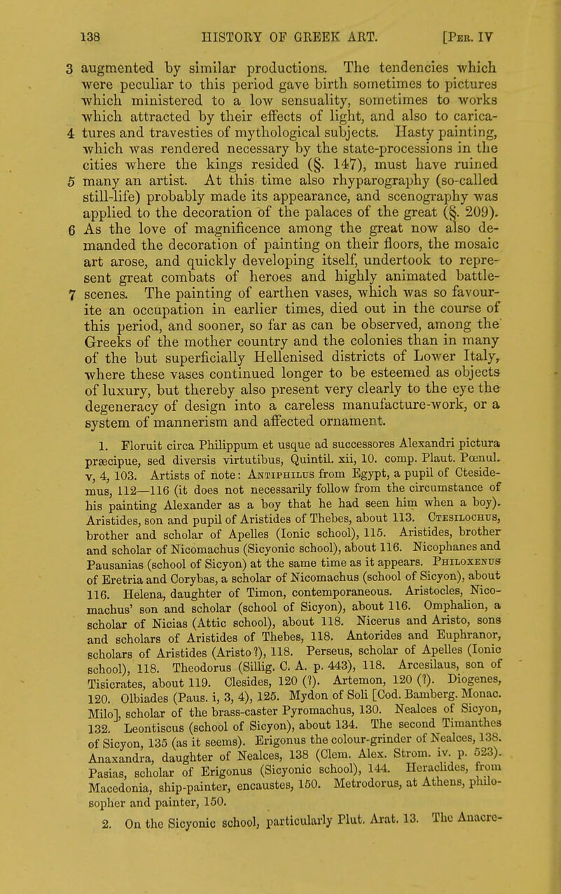 3 augmented by similar productions. The tendencies which were peculiar to this period gave birth sometimes to pictures which ministered to a low sensuality, sometimes to works which attracted by their effects of light, and also to carica- 4 tures and travesties of mythological subjects. Hasty painting, which was rendered necessary by the state-processions in the cities where the kings resided (§. 147), must have ruined 5 many an artist. At this time also rhyparography (so-called still-life) probably made its appearance, and scenography was applied to the decoration of the palaces of the great (§. 209). 6 As the love of magnificence among the great now also de- manded the decoration of painting on their floors, the mosaic art arose, and quickly developing itself, undertook to repre- sent great combats of heroes and highly animated battle- 7 scenes. The painting of earthen vases, which was so favour- ite an occupation in earlier times, died out in the course of this period, and sooner, so far as can be observed, among the Greeks of the mother country and the colonies than in many of the but superficially Hellenised districts of Lower Italy, where these vases continued longer to be esteemed as objects of luxury, but thereby also present very clearly to the eye the degeneracy of design into a careless manufacture-work, or a system of mannerism and afiected ornament. 1. Floruit circa Philippum et usque ad successores Alexandri pictura prsecipue, sed diversis virtutibus, Quintil. xii, 10. comp. Plaut. Poenul, v, 4, 103. Artists of note: Antiphilus from Egypt, a pupil of Cteside- mus, 112—116 (it does not necessarily follow from the circumstance of his painting Alexander as a boy that he had seen him when a boy). Aristides, son and pupil of Aristides of Thebes, about 113. Ctesilochus, brother and scholar of ApeUes (Ionic school), 115. Aristides, brother and scholar of Nicomachus (Sicyonic school), about 116. Nicophanes and Pausanias (school of Sicyon) at the same time as it appears. Philoxentts of Eretria and Corybas, a scholar of Nicomachus (school of Sicyon), about 116. Helena, daughter of Timon, contemporaneous. Aristocles, Nico- machus' son and scholar (school of Sicyon), about 116. Omphalion, a scholar of Nicias (Attic school), about 118. Nicerus and Aristo, sons and scholars of Aristides of Thebes, 118. Antorides and Euphranor, scholars of Aristides (Aristo 1), 118. Perseus, scholar of Apelles (Ionic school), 118. Theodorus (Sillig. C. A. p. 443), 118. Arcesilaus, son of Tisicrates, about 119. Clesides, 120 (?). Artemon, 120 (?). Diogenes, 120. Olbiades (Paus. i, 3, 4), 125. Mydon of Soli [Cod. Bamberg. Monac. Milo], scholar of the brass-caster Pyromachus, 130. Nealces of Sicyon, 132. Leontiscus (school of Sicyon), about 134. The second Timanthes of Sicyon, 135 (as it seems). Ei-igonus the colour-grinder of Nealces, 138. Anaxandra, daughter of Nealces, 138 (Clem. Alex. Strom, iv. p. 523). Pasias, scholar of Erigonus (Sicyonic school), 144. Herachdcs, from Macedonia, ship-painter, encaustes, 150. Metrodorus, at Athens, plulo- sopher and painter, 160. 2. On the Sicyonic school, particularly Plut. Arat. 13. The Anacrc-