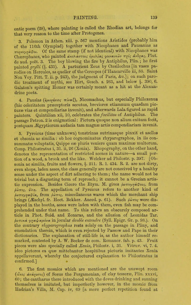 ontic poem (28), where painting is called the Rhodian art, belongs for that very reason to the time after Protogenes. 3. Polemon in Athen. xiii. p. 567 mentions Aristides (probably him of the 116th Olympiad) together with Nicophanes and Pausanias as vo^uoy^oi(pot. Of the same stamp (if not identical) with Nicophanes was Cheerephanes, who painted axoXao-Toy? o^t'hiag yvvectnau tt^o^ oLv'h^ctg, Plut. de aud. poet. 3. The boy blowing the fire by Antiphilus, Plin.; he first painted grylli (§. 435). A parturient Zeus by Ctesilochus [in vases pa- rodies on Hercules, as queller of the Cercopes (d'Hancarville iii, 88. Saint Non Voy. Pitt. T. ii. p. 243), the judgment of Paris, &c.]; on such paro- dic treatment of mythi, see Hirt, Gesch. s. 265, and below §. 390, 6. Galaton's spitting Homer was certainly meant as a hit at the Alexan- drine poets. 4. Pausias (^^sg^c/oj -ttIux^, Nicomachus, but especially Philoxenus (hie celeritatem prasceptoris secutus, breviores etiamnum quasdam pic- ture vias et compendiarias invenit), and afterwards Lala figured as rapid painters. QuintiHan xii, 10, celebrates the facilitas of Antiphilus. The passage Petron. 2 is enigmatical: Pictura quoque non ahum exitum fecit, postquam jEgyptiorum audacia tam magnse artis compendiariam invenit. 5. Pyreicus (time unknown) tonstrinas sutrinasque pinxit et asellos et obsonia ac similia : ob hoc cognominatus rhyparographos, in iis con- summatse voluptatis, Quippe eaa pluris veniere quam maximse multorum. Comp. Philostratus i, 31. ii, 26 (Xenia). Rhopography, on the other hand, denotes the representation of restricted scenes in nature—a small por- tion of a wood, a brook and the like. Welcker ad Philostr. p. 397. [Ob- sonia ac similia, fruits and flowers, §. 211. R. 1. 434. R. 2. are not dirty, even shops, laden asses, the class generally are not conceived by a healthy sense under the aspect of dirt adhering to them; the name would not be trivial but a disgusting term of reproach; it cannot be a Grecian artis- tic expression. Besides Cicero the Etym. M. gives puvoy^xcpovg, from puTTts, u'Kyi. The appellation of Pyreicus refers to another kind of puTToy^oiCpioi, from puniros, miscellaneous wares which the merchant ship brings (^schyl. fr. Hect. Bekker. Anecd. p. 61). Such puvog were dis- played in the booths, asses were laden with them, even fish may be com- prehended under that name. To this refers an obscurely composed ar- ticle in Phot. Suid. and Zonaras, and the allusion of Leonidas Tar. puTTiKot y^x-ipccpcevcc in jocular dovMe entendre (Syll. Epigr. Gr. p. 98.). On the contrary rhyparographus rests solely on the passage in Pliny, and emendation therein, which is even rejected by Passow and Pape in their dictionaries. The explanation of still-Ufe is, as the author himself re- marked, contested by A. W. Becker de com. Romanor. fab. p. 43. Fruit pieces were also specially called Xenia, PhUostr. i, 31. Vitruv. vi, 7. 4. ideo pictores ea quae mittebantur hospitibus picturis imitantes Xenia appellaverunt, whereby the conjectured explanation to Philostratus is confirmed.] «■ 6. The first mosaics which are mentioned are the unswept room {riiKOi doroiQinoi) of Sosus the Pergamenian, of clay tesseraj, Plin. xxxvi, 60; the cantharus there introduced with the doves drinking and sunning themselves is imitated, but imperfectly however, in the mosaic from Hadrian's Villa, M. Cap. iv, 60 [a more perfect repetition found at