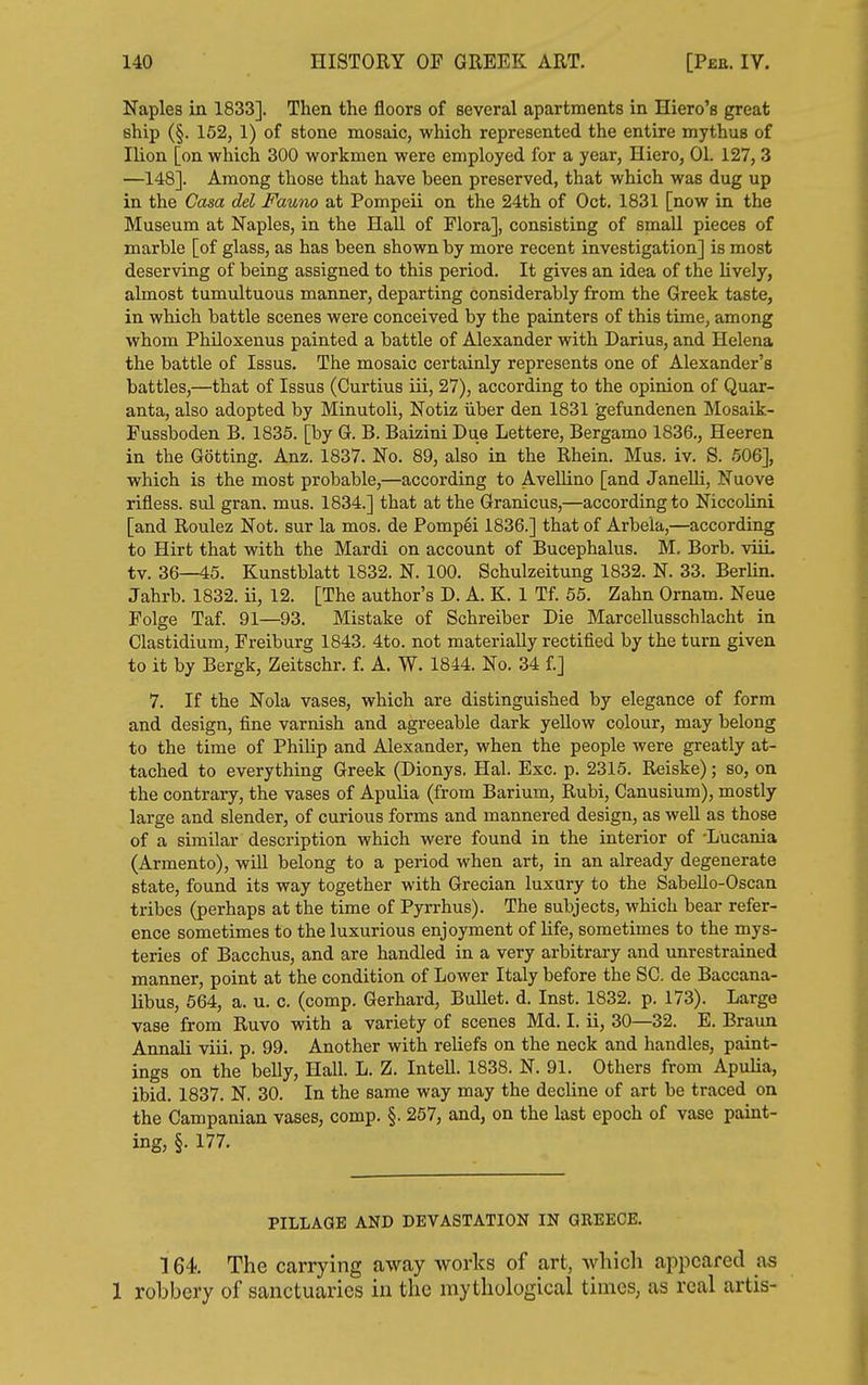 Naples in 1833]. Then the floors of several apartments in Hiero's great ship (§. 152, 1) of stone mosaic, which represented the entire mythus of Ilion [on which 300 workmen were employed for a year, Hiero, 01. 127,3 —148]. Among those that have been preserved, that which was dug up in the Casa del Fauno at Pompeii on the 24th of Oct. 1831 [now in the Museum at Naples, in the Hall of Flora], consisting of small pieces of marble [of glass, as has been shown by more recent investigation] is most deserving of being assigned to this period. It gives an idea of the lively, almost tumultuous manner, departing considerably from the Greek taste, in which battle scenes were conceived by the painters of this time, among whom Philoxenus painted a battle of Alexander with Darius, and Helena the battle of Issus. The mosaic certainly represents one of Alexander's battles,—that of Issus (Curtius iii, 27), according to the opinion of Quar- anta, also adopted by Minutoli, Notiz iiber den 1831 gefundenen Mosaik- Pussboden B. 1835. [by G. B. Baizini Due Lettere, Bergamo 1836., Heeren in the Getting. Anz. 1837. No. 89, also in the Rhein. Mus. iv. S. 506], which is the most probable,—according to Avellino [and Janelli, Nuove rifless. sul gran. mus. 1834.] that at the Granicus,—according to Niccolini [and Roulez Not. sur la mos. de Pompei 1836.] that of Arbeia,—according to Hirt that with the Mardi on account of Bucephalus. M. Borb. viiL tv. 36—45. Kunstblatt 1832. N. 100. Schulzeitung 1832. N. 33. Berlin. Jahrb. 1832. ii, 12. [The author's D. A. K. 1 Tf. 55. Zahn Ornam. Neue Folge Taf. 91—93. Mistake of Schreiber Die Marcellusschlacht in Clastidium, Freiburg 1843. 4to. not materially rectified by the turn given to it by Bergk, Zeitschr. f. A. W. 1844. No. 34 f.] 7. If the Nola vases, which are distinguished by elegance of form and design, fine varnish and agreeable dark yellow colour, may belong to the time of Philip and Alexander, when the people were greatly at- tached to everything Greek (Dionys. Hal. Exc. p. 2315. Reiske); so, on the contrary, the vases of Apulia (from Barium, Rubi, Canusium), mostly large and slender, of curious forms and mannered design, as well as those of a similar description which were found in the interior of -Lucania (Armento), wiU belong to a period when art, in an already degenerate state, found its way together with Grecian luxury to the SabeUo-Oscan tribes (perhaps at the time of Pyrrhus). The subjects, which bear refer- ence sometimes to the luxurious enjoyment of life, sometimes to the mys- teries of Bacchus, and are handled in a very arbitrary and unrestrained manner, point at the condition of Lower Italy before the SC. de Baccana- libus, 664, a. u. c. (comp. Gerhard, Bullet, d. Inst. 1832. p. 173). Large vase from Ruvo with a variety of scenes Md. I. ii, 30—32. E. Braun Annali viii. p. 99. Another with reliefs on the neck and handles, paint- ings on the belly. Hall. L. Z. Intell. 1838. N. 91. Others from Apulia, ibid. 1837. N. 30. In the same way may the decline of art be traced on the Campanian vases, comp. §. 257, and, on the last epoch of vase paint- ing, §. 177. PILLAGE AND DEVASTATION IN QREEOE. 164. The carrying away works of art, which appeared as 1 robbery of sanctuaries in the mythological times, as real artis-
