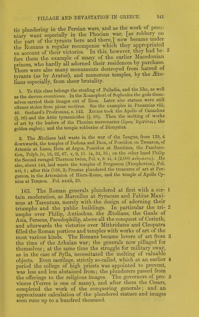 tic plundering in the Persian wars, and as the work of pecu- niary want especially in the Phocian war, [as robbery on the part of the tyrants here and there,] now became under the Romans a regular recompense which they appropriated on account of their victories. In this, however, they had be- 2 fore them the example of many of the earlier Macedonian princes, who hardly all adorned their residences by purchase. There were also many monuments destroyed from hatred of tyrants (as by Aratus), and numerous temples, by the Mto- lians especially, from sheer brutality. 1. To this class belongs the stealing of Palladia, and the like, as well as the deorum evocationes. In the Xoanephori of Sophocles the gods them- selves carried their images out of lUon. Later also statues were still oftener stolen from pious motives. See the examples in Pausanias viii, 46. Gerhard's Prodromus, s. 142. Xerxes took the ApoUo of Canachus (§. 86) and the Attic tyrannicides (§. 88). Then the melting of works of art by the leaders of the Phocian mercenaries (o^^of'Eg/<ptJA>jj; the golden eagles) ; and the temple robberies of Dionysius. 2. The ^tolians laid waste in the war of the League, from 139, 4 downwards, the temples of Dodona and Dion, of Poseidon on Ta;naron, of Artemis at Lusce, Hera at Argos, Poseidon at Mantinea, the Pamboeo- tion, Polyb. iv, 18, 62, 67. v, 9, 11. ix, 34, 35; on the other hand PhiUp the Second ravaged Thermon twice, Pol. v, 9. xi, 4 (2,000 dyl^iivng). He also, about 144, laid waste the temples of Pergamon (Nicephorion), Pol. xvi, 1; after this (156, 3) Prusias plundered the treasures of art at Per- gamon, in the Artemision of Hiera-Kome, and the temple of Apollo Cy- nius at Temnos. Pol. xxxii, 25. 165. The Roman generals plundered at first with a cer- 1 tain moderation, as Marcellus at Syracuse and Fabius Maxi- mus at Tarentum, merely with the design of adorning their triumphs and the public buildings. In particular the tri- 2 umphs over Philip, Antiochus, the ^tolians, the Gauls of Asia, Perseus, Pseudophilip, above all the conquest of Corinth, and afterwards the victories over Mithridates and Cleopatra filled the Roman porticos and temples with works of art of the most various kinds. The Romans became lovers of art from 3 the time of the Achaian war; the generals now pillaged for themselves; at the same time the struggle for military sway, as in the case of Sylla, necessitated the melting of valuable objects. Even sacrilege, strictly so-called, which at an earlier 4 period the college of high priests was appointed to prevent, was less and less abstained from; the plunderers passed from the offerings to the religious images. The governors of pro- 5 vinces (Verres is one of many), and after them the Cesars, completed the work of the conquering generals ; and an approximate calculation of the plundered statues and images soon runs up to a hundred thousand.
