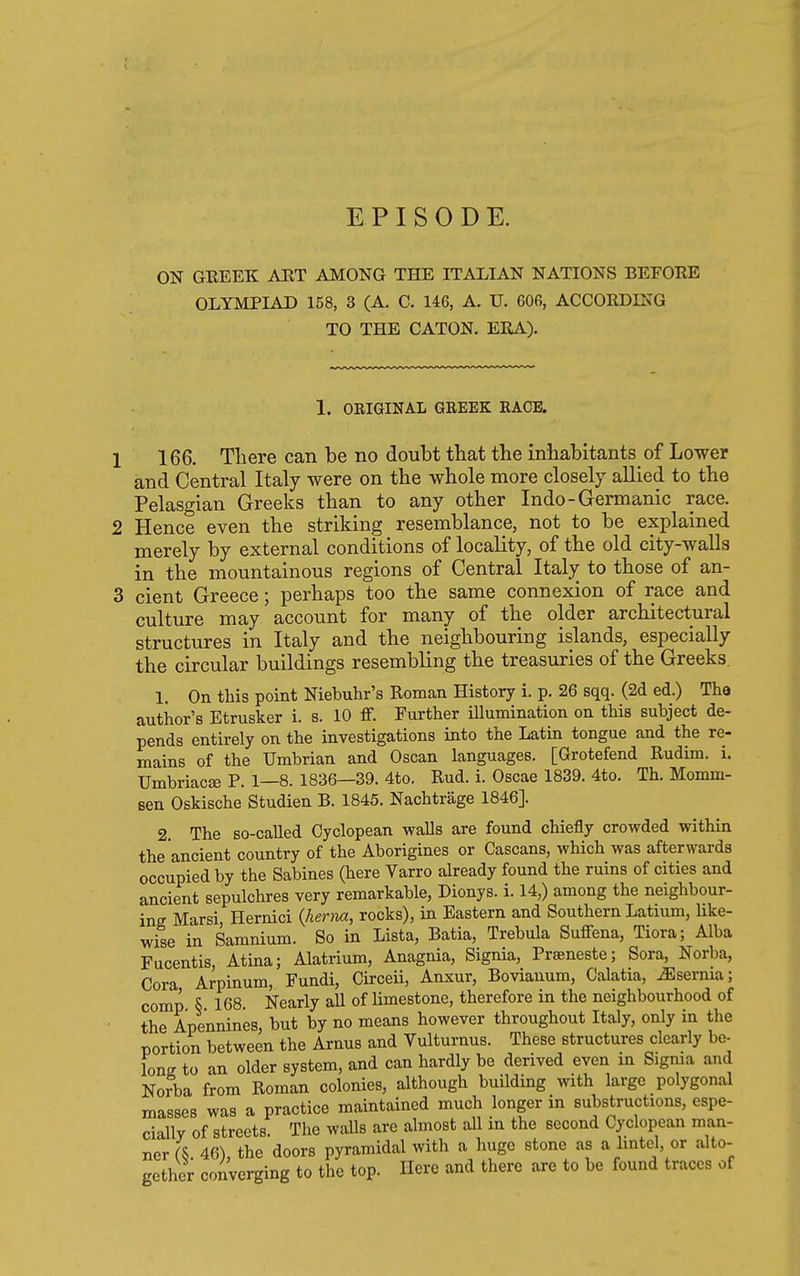 EPISODE. ON GREEK AUT AMONG THE ITALIAN NATIONS BEFORE OLYMPIAD 158, 3 (A. C. 146, A. TJ. 606, ACCORDnsG TO THE CATON. ERA). 1. OEIGINAL GREEK RACE. 166. There can be no doubt that the inhabitants of Lower and Central Italy were on the whole more closely aUied to the Pelasgian Greeks than to any other Indo-Germanic race. Hence even the striking resemblance, not to be explained merely by external conditions of locality, of the old city-walls in the mountainous regions of Central Italy to those of an- cient Greece; perhaps too the same connexion of race and culture may account for many of the older architectural structures in Italy and the neighbouring islands, especially the circular buildings resembling the treasuries of the Greeks. 1. On this point Niebuhr's Roman History i. p. 26 sqq. (2d ed.) The author's Etrusker i. s. 10 flf. Further illumination on this subject de- pends entirely on the investigations into the Latin tongue and the re- mains of the Umbrian and Oscan languages. [Grotefend Rudim. i. TJmbriacse P. 1—8. 1836—39. 4to. Rud. i. Oscae 1839. 4to. Th. Momm- sen Oskische Studien B. 1845. Nachtrage 1846]. 2. The so-called Cyclopean walls are found chiefly crowded within the ancient country of the Aborigines or Cascans, which was afterwards occupied by the Sabines (here Varro already found the ruins of cities and ancient sepulchres very remarkable, Dionys. i. 14,) among the neighbour- ing Marsi, Hernici (Aern«, rocks), in Eastern and Southern Latium, like- wise in Saranium. So in Lista, Batia, Trebula Suffena, Tiora; Alba Fucentis, Atina; Alatrium, Anagnia, Signia, Praeneste; Sora, Norba, Cora Arpinum, Fundi, Circeii, Anxur, Bovianum, Calatia, ^serma; comp 5 168. Nearly all of limestone, therefore in the neighbourhood of the Apennines, but by no means however throughout Italy, only in the portion between the Arnus and Vulturnus. These structures clearly be- long to an older system, and can hardly be derived even in Sigma and No?ba from Roman colonies, although buUding with large polygonal masses was a practice maintained much longer in substructions, espe- cially of streets The walls are almost all in the second Cyclopean man- ner 46), the doors pyramidal with a huge stone as a lintel, or alto- gether converging to the top. Here and there are to be found traces of