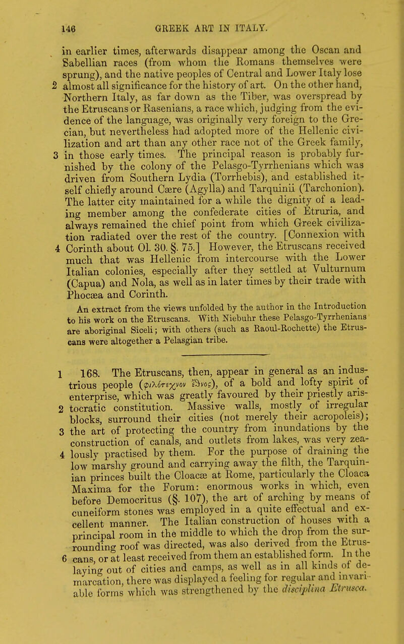 in earlier times, afterwards disappear among the Oscan and Sabellian races (from whom the Romans themselves were sprung), and the native peoples of Central and Lower Italy lose 2 almost all significance for the history of art. On the other hand, Northern Italy, as far down as the Tiber, was overspread by the Etruscans or Rasenians, a race which, judging from the evi- dence of the language, was originally very foreign to the Gre- cian, but nevertheless had adopted more of the Hellenic civi- lization and art than any other race not of the Greek family, 3 in those early times. The principal reason is probably fur- nished by the colony of the Pelasgo-Tyrrhenians which was driven from Southern Lydia (Torrhebis), and established it- self chiefly around Caere (Agylla) and Tarquinii (Tarchonion). The latter city maintained for a while the dignity of a lead- ing member among the confederate cities of Etruria, and always remained the chief point from which Greek civiliza- tion radiated over the rest of the country. [Connexion with 4 Corinth about 01. 30. §. 75.] However, the Etruscans received much that was Hellenic from intercourse -with the Lower Italian colonies, especially after they settled at Vulturnum (Capua) and Nola, as well as in later times by their trade with Phocaea and Corinth. An extract from the views unfolded by the author in the Introduction to his work on the Etruscans. With Niebuhr these Pelasgo-Tyrrheniana are aboriginal Siceli; with others (such as Raoul-Rochette) the Etrus- cans were altogether a Pelasgian tribe. 1 168. The Etruscans, then, appear in general as an indus- trious people (fiXoTBxvov 'sbvog), of a bold and_ lofty spirit of enterprise, which was greatly favoured by their priestly aris- 2 tocratic constitution. Massive walls, mostly of irregular blocks, surround their cities (not merely their acropoleis); 3 the art of protecting the country from inundations by the construction of canals, and outlets from lakes, was very zea- 4 lously practised by them. For the purpose of draining the low marshy ground and carrying away the filth, the Tarquin- ian princes built the Cloacae at Rome, particularly the Cloaca Maxima for the Forum: enormous works in which, even before Deraocritus (§. 107), the art of arching by means of cuneiform stones was employed in a quite efi'ectual and ex- cellent manner. The Italian construction of houses with a principal room in the middle to which the drop from the sur- rounding roof was directed, was also derived from the Etrus- 6 cans, or at least received from them an established form In the laying out of cities and camps, as well as in all kinds ot de- marcation, there was displayed a feeling for regular and mvan- able forms which was strengthened by the disciphna Mrusca.