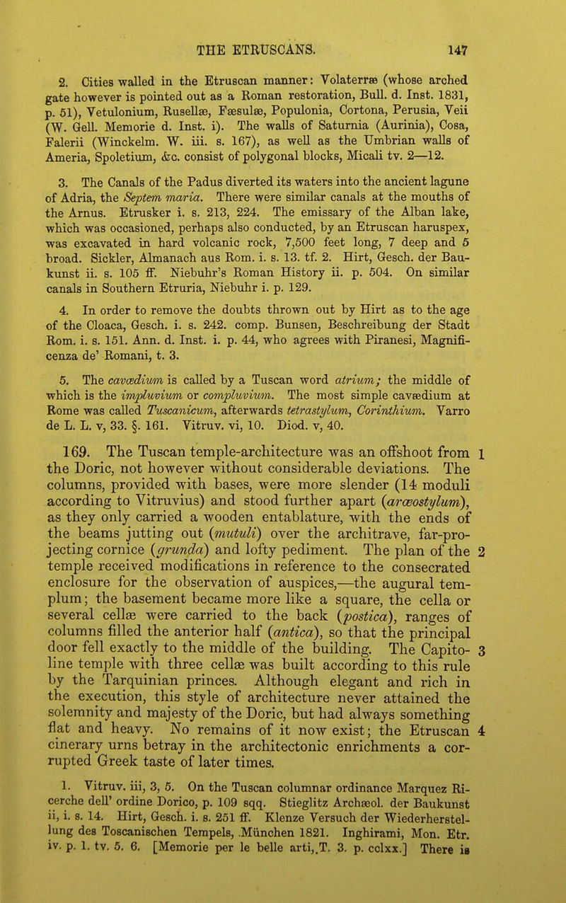 2. Cities walled in the Etruscan manner: Volaterrse (whose arched gate however is pointed out as a Roman restoration, Bull. d. Inst. 1831, p. 61), Vetulonium, Rusellae, Fsesulae, Populonia, Cortona, Perusia, Veii (W. Qell. Memorie d. Inst, i). The walls of Saturnia (Aurinia), Cosa, Falerii (Winckelm. W. iii. s. 167), as well as the Umbrian walls of Ameria, Spoletium, die. consist of polygonal blocks, Micali tv. 2—12. 3. The Canals of the Padus diverted its waters into the ancient lagune of Adria, the Septem maria. There were similar canals at the mouths of the Arnus. Etrusker i. s. 213, 224. The emissary of the Alban lake, which was occasioned, perhaps also conducted, by an Etruscan haruspex, was excavated in hard volcanic rock, 7,500 feet long, 7 deep and 5 broad. Sickler, Almanach aus Rom. i. s. 13. tf. 2. Hirt, Gesch. der Bau- kunst ii. s. 105 ff. Niebuhr's Roman History ii. p. 504. On similar canals in Southern Etruria, Mebuhr i. p. 129. 4. In order to remove the doubts thrown out by Hirt as to the age of the Cloaca, Gesch. i. s. 242. comp. Bunsen, Beschreibung der Stadt Rom, i. s. 151. Ann. d. Inst. i. p. 44, who agrees with Piranesi, Magnifi- cenza de' Romani, t. 3. 5. The cavcedium is called by a Tuscan word atrium; the middle of which is the imptuvium or compluvium. The most simple cavsedium at Rome was called Tuscanicum, afterwards tetrastylum, Corinthium. Varro de L. L. V, 33. §. 161. Vitruv. vi, 10. Diod. v, 40. 169. The Tuscan temple-architecture was an offshoot from l the Doric, not however without considerable deviations. The columns, provided with bases, were more slender (14 moduli according to Vitruvius) and stood further apart {arwostylum), as they only carried a wooden entablature, with the ends of the beams jutting out (mutuli) over the architrave, far-pro- jecting cornice {grunda) and lofty pediment. The plan of the 2 temple received modifications in reference to the consecrated enclosure for the observation of auspices,—the augural tem- plum; the basement became more like a square, the cella or several cellas were carried to the back (postica), ranges of columns filled the anterior half (antica), so that the principal door fell exactly to the middle of the building. The Capito- 3 line temple with three cellse was built according to this rule by the Tarquinian princes. Although elegant and rich in the execution, this style of architecture never attained the solemnity and majesty of the Doric, but had always something flat and heavy. No remains of it now exist; the Etruscan 4 cinerary urns betray in the architectonic enrichments a cor- rupted Greek taste of later times. 1. Vitruv. iii, 3, 6. On the Tuscan columnar ordinance Marquez Ri- cerche dell' ordine Dorico, p. 109 sqq. Stieglitz Archaeol. der Baukunst ii, i. 8. 14. Hirt, Gesch. i. s. 251 ff. Klenze Versuch der Wiederherstel- lung des Toscanischen Terapels, .Miinchen 1821. Inghirami, Mon. Etr. iv. p. 1. tv. 5. 6. [Memorie per le belle arti,,T. 3. p. cclxx.] There in