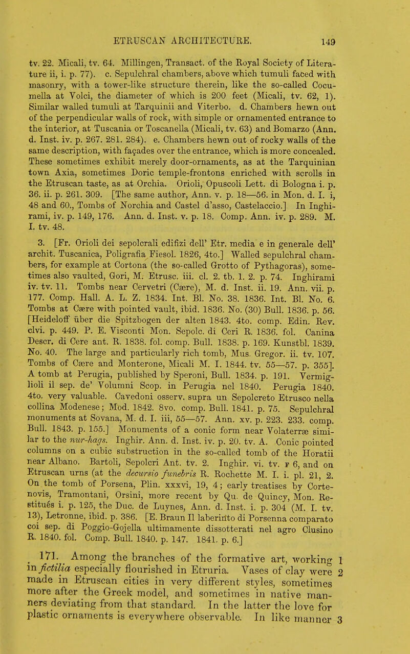 tv. 22. Micali, tv. 64. Millingen, Transact, of the Royal Society of Litera- ture ii, i. p. 77). c. Sepulchral chambers, above which tumuli faced with masonry, with a tower-like structure therein, like the so-called Cocu- mella at Volci, the diameter of which is 200 feet (Micali, tv. 62, 1). Similar walled tumuli at Tarquinii and Viterbo. d. Chambers hewn out of the perpendicular walls of rock, with simple or ornamented entrance to the interior, at Tuscania or Toscanella (Micali, tv. 63) and Bomarzo (Ann. d. Inst. iv. p. 267. 281. 284). e. Chambers hewn out of rocky walls of the same description, with fagades over the entrance, which is more concealed. These sometimes exhibit merely door-ornaments, as at the Tarquinian town Axia, sometimes Doric temple-frontons enriched with scrolls in the Etruscan taste, as at Orchia. Orioli, Opuscoli Lett, di Bologna i. p. 36. ii. p. 261. 309. [The same author, Ann. v. p. 18—56. in Mon. d. I. i, 48 and 60., Tombs of Norchia and Castel d'asso, Castelaccio.] In Inghi- rami, iv. p. 149, 176. Ann. d. Inst. v. p. 18. Comp. Ann. iv. p. 289. M. I. tv. 48. 3. [Fr. Orioli dei sepolcrali edifizi dell' Etr. media e in generale dell' archit. Tuscanica, Poligrafia Fiesol. 1826, 4to.] Walled sepulchral cham- bers, for example at Cortona (the so-called Grotto of Pythagoras), some- times also vaulted, Gori, M. Etrusc. iii. cl. 2. tb. 1. 2. p. 74. Inghirami iv. tv. 11. Tombs near Cervetri (Casre), M. d. Inst. ii. 19. Ann. vii. p. 177. Comp. Hall. A. L. Z. 1834. Int. Bl. No. 38. 1836. Int. Bl. No. 6. Tombs at Caere with pointed vault, ibid. 1836. No. (30) Bull. 1836. p. 56. [Heideloff iiber die Spitzbogen der alten 1843. 4to. comp. Edin. Rev. clvi. p. 449. P. E. Viaconti Mon. Sepolc. di Ceri R. 1836. fol. Canina Descr. di Cere ant. R. 1838. fol. comp. Bull. 1838. p. 169. Kunstbl. 1839. No. 40. The large and particularly rich tomb, Mus. Gregor. ii. tv. 107. Tombs of Casre and Monterone, Micali M. I. 1844. tv. 65—57. p. 355]. A tomb at Perugia, published by Speroni, Bull. 1834. p. 191. Vermig- lioli il sep. de' Volurani Scop, in Perugia nel 1840. Perugia 1840. 4to. very valuable. Cavedoni osserv. supra un Sepolcreto Etrusco nella collina Modenese; Mod. 1842. 8vo. comp. Bull. 1841. p. 75. Sepulchral monuments at Sovana, M. d. I. iii, 55—57. Ann. xv. p. 223. 233. comp. Bull. 1843. p. 155.] Monuments of a conic form near Volaterrge simi- lar to the nur-hags. Inghir. Ann. d. Inst. iv. p. 20. tv. A. Conic pointed columns on a cubic substruction in the so-called tomb of the Horatii near Albano. Bartoli, Sepolcri Ant. tv. 2. Inghir. vi. tv. f 6, and on Etruscan urns (at the decursio funebris R. Rochette M. I. i. pi. 21 2. On the tomb of Porsena, PUn. xxxvi, 19, 4; early treatises by Corte- novis, Tramontani, Orsini, more recent by Qu. de Quincy, Mon. Re- Btitu68 i. p. 125, the Due. de Luynes, Ann. d. Inst. i. p. 304 (M. I. tv. 13), Letronne, ibid. p. 386. [E. Braun II laberiilto di Porsenna comparato coi Sep. di Poggio-Gojella ultimamente dissotterati nel agro Clusino R. 1840. fol. Comp. Bull. 1840. p. 147. 1841. p. 6.] ^ 171. Among the branches of the formative art, working 1 mfictilia especially flourished in Etruria. Vases of clay were 2 made in Etruscan cities in very different styles, sometimes more after the Greek model, and sometimes in native man- ners deviating from that standard. In the latter the love for plastic ornaments is everywhere observable. In like manner 3