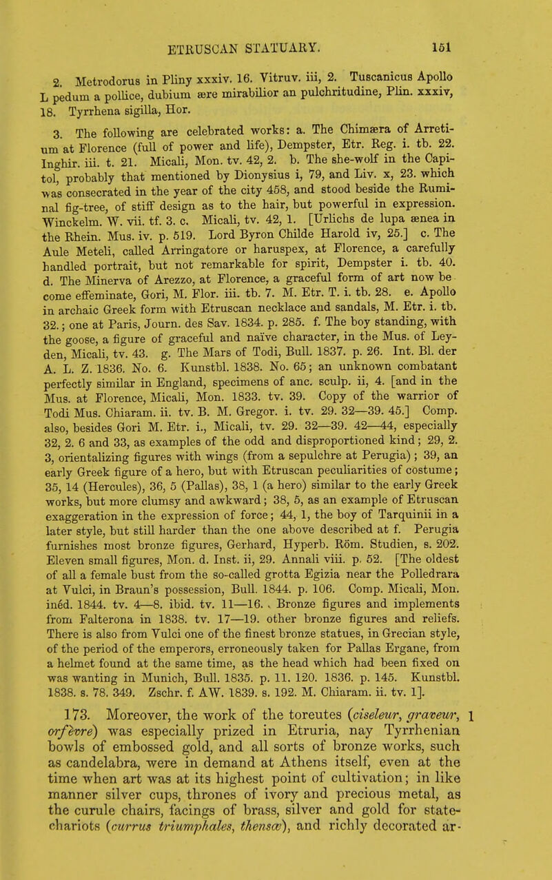 2. Metrodorus in PUny xxxiv. 16. Vitruv. iii, 2. Tuscanicus ApoUo L pedum a polUce, dubium ajre mirabilior an pulchritudine, Plin. xxxiv, 18. Tyrrhena sigilla, Hor. 3. The following are celebrated works: a. The Chimaera of Arreti- um at Florence (full of power and Hfe), Dempster, Etr. Reg. i. tb. 22. Inghir. iii. t. 21. Micali, Mon. tv. 42, 2. b. The she-wolf in the Capi- tol, probably that mentioned by Dionysius i, 79, and Liv. x, 23. which •was consecrated in the year of the city 458, and stood beside the Rumi- nal fig-tree, of stiff design as to the hair, but powerful in expression. Winckelm. W. vii. tf. 3. c. Micali, tv. 42, 1. [Urlichs de lupa aenea in the Rhein. Mus. iv. p. 519. Lord Byron Childe Harold iv, 25.] c. The Aule Meteli, called Arringatore or haruspex, at Florence, a carefully handled portrait, but not remarkable for spirit, Dempster i. tb. 40. d. The Minerva of Arezzo, at Florence, a graceful form of art now be come effeminate, Gori, M. Flor. iii. tb. 7. M. Etr. T. i. tb. 28. e. Apollo in archaic Greek form with Etruscan necklace and sandals, M. Etr. i. tb. 32.; one at Paris, Journ. des Sav. 1834. p. 285. f. The boy standing, with the goose, a figure of graceful and naive character, in the Mus. of Ley- den, Micali, tv. 43. g. The Mars of Todi, Bull. 1837. p. 26. Int. Bl. der A. L. Z. 1836. No. 6. Kunstbl. 1838. No. 65; an unknown combatant perfectly similar in England, specimens of anc. sculp, ii, 4. [and in the Mus. at Florence, Micali, Mon. 1833. tv. 39. Copy of the warrior of Todi Mus. Chiaram. ii. tv. B. M. Gregor. i. tv. 29. 32—39. 45.] Comp. also, besides Gori M. Etr. i., Micali, tv. 29. 32—39. 42—44, especially 32, 2. 6 and 33, as examples of the odd and disproportioned kind; 29, 2. 3, orientalizing figures with wings (from a sepulchre at Perugia); 39, an early Greek figure of a hero, but with Etruscan peculiarities of costume; 35, 14 (Hercules), 36, 5 (Pallas), 38, 1 (a hero) similar to the early Greek works, but more clumsy and awkward; 38, 6, as an example of Etruscan exaggeration in the expression of force; 44, 1, the boy of Tarquinii in a later style, but still harder than the one above described at f. Perugia furnishes most bronze figures, Gerhard, Hyperb. Rom. Studien, s. 202. Eleven small figures, Mon. d. Inst, ii, 29. Annali viii. p. 62. [The oldest of aU a female bust from the so-caUed grotta Egizia near the PoUedrara at Vulci, in Braun's possession. Bull. 1844. p. 106. Comp. Micali, Mon. ined. 1844. tv. 4—8. ibid. tv. 11—16. v Bronze figures and implements from Falterona in 1838. tv. 17—19. other bronze figures and reliefs. There is also from Vulci one of the finest bronze statues, in Grecian style, of the period of the emperors, erroneously taken for PaUas Ergane, from a helmet found at the same time, as the head which had been fixed on was wanting in Munich, Bull. 1835. p. 11. 120. 1836. p. 145. Kunstbl. 1838. 8. 78. 349. Zschr. f. AW. 1839. s. 192. M. Chiaram. ii. tv. 1]. 173. IVToreover, the work of the toreutes (ciseleur, graveu/r, \ orf^vre) was especially prized in Etruria, nay Tyrrhenian bowls of embossed gold, and all sorts of bronze works, such as candelabra, were in demand at Athens itself, even at the time when art was at its highest point of cultivation; in like manner silver cups, thrones of ivory and precious metal, as the curule chairs, facings of brass, silver and gold for state- chariots (currus triumpkales, tkenscv), and richly decorated ar-