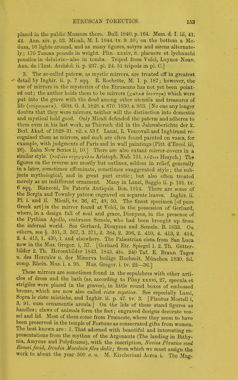 placed in the public Museum there. Bull. 1840. p. 164. Mem. d. I. iii, 41. 42. Ann. xiv. p. 53. Micali, M. I. 1844. tv. 9. 10; on the bottom a Me- dusa, 16 lights around, and as many figures, satyrs and sirens alternate- ly; 170 Tuscan pounds in weight. Plin. xxxiv, 8. placuere et lychnuchi pensiles in delubris—also in tombs. Tripod from Vulci, Luynes Nouv. Ann. de I'lnst. Archeol. ii. p. 237. pi. 24. 51 tripods in pi. C] 3. The so-called paterae, as mystic mirrors, are treated off in greatest detail by Inghir. ii. p. 7 sqq. R. Rochette, M. I. p. 187; however, the use of mirrors in the mysteries of the Etruscans has not yet been point- ed out; the author holds them to be mirrors (^i^Axa 'iaoTrr^a) which were put into the grave with the dead among other utensils and treasures of life {kts^kt^cctx). Gott. G. A. 1828. s. 870. 1830. s. 953. [No one any longer doubts that they were mirrors, neither will the distinction into domestic and mystical hold good. Only Micali defended the paterte and adheres to them even in his last work, as Thiersch did in the Jahresberichte der k. Berl. Akad. of 1829-31. vii. s. 53 f. Lanzi, L. Vescovali and Inghirami re- cognised them as mirrors, and such are often found painted on vases, for example, with judgments of Paris and in wall paintings (Pitt. d'Ercol. iii, 26). Zahn New Series ii, 10.] There are also extant mirror-covers in a similar style. (Ao(p£;ov ar^oyyv-Xov Aristoph. Nub. 761. -hv(pio'j Hesych.) The figures on the reverse are mostly but outlines, seldom in relief, generally in a later, sometimes effeminate, sometimes exaggerated style; the sub- jects mythological, and in great part erotic; but also often treated merely as an indifferent ornament. Many in Lanzi, Saggio ii. p. 191. tv. 6 sqq. Bianconi, De Pateris Antiquis. Bon. 1814. There are some of the Borgia and Townley paterae engraved on separate leaves. Inghir. ii. PI. i. and ii. Micali, tv. 36, 47, 49, 50. The finest specimen [of pure Greek art] is the mirror found at Volci, in the possession of Gerhard, where, in a design full of soul and grace, Dionysus, in the presence of the Pythian Apollo, embraces Semele, who had been brought up from the infernal world. See Gerhard, Dionysus and Semele. B. 1833. On others, see §. 351, 3. 367, 3. 371, 2. 384, 2. 396, 2. 410, 4. 413, 2. 414, 2. 4. 415, 1. 430, 1. and elsewhere. The Paljestrian cista from San Luca now in the Mus. Gregor. i, 37. [Gerhard Etr. Spiegel 1. 2. Th. Gotter- bilder 2. Th. Heroenbilder 1843. 1845. 4to. 240 Taf. E. Braun Tages u. des Hercules u. der Minerva heilige Hochzeit. Miinchen 1830. fol. comp. Rhein. Mus. i. s. 98. Mus. Gregor. i. tv. 22—36.] These mirrors are sometimes found in the sepulchres with other arti- cles of dress and the bath (as, according to Pliny xxxvi, 27, specula et Btrigiles were placed in the graves), in little round boxes of embossed bronze, which are now also called cistce mysticce. See especially Lami, Sopra le ciste mistiche, and Inghir. ii. p. 47. tv. 3. [Plautus Mostell i, 3, 91. cum ornamentis arcula.] On the lids of these stand figures as handles; claws of animals form the feet; engraved designs decorate ves- sel and lid. Most of them come from Prseneste, where they seem to have been preserved in the temple of Fortune as consecrated gifts from women. The best known are: 1. That adorned with beautiful and interesting re- presentations from the mythus of the Argonauts (The landing in Bithy- nia. Amyous and Polydeuces), with the inscription, Novios Plautios med Romaifecid, Dindia Macolnia filea dedit; from which we must assign the work to aljout the year 500 «. ii,. M. Kircheriani Aerea i. The Mag-