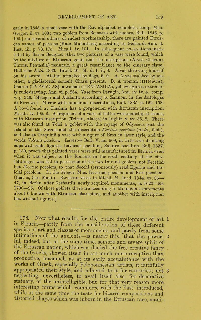 early in 1846 a small vase with the Etr. alphabet complete, comp. Mus. Gregor. ii. tv. 103; two goblets from Bomarzo with names, Bull. 1846. p. 105.] on several others, of rudest workmanship, there are painted Etrus- can names of persons (Kale Mukathesa) according to Gerhard, Ann. d. Inst. iii. p. 73. 175. Micali, tv. 101. In subsequent excavations insti- tuted by Baron Beugnot other two pictures of a vase were found, which by the mixture of Etruscan genii and the inscriptions (Aivas, Charun j Turms, Pentasila) maintain a great resemblance to the cinerary cistae. Hallische ALZ. 1833. Intell. 46. M. d. I. ii, 8. Aivas throwing himself on his sword. Ataiun attacked by dogs, ii. 9. A. Aivas stabbed by an- other, a gladiatorial conceit, Charu present. B. A woman (HIN0IA), Charon (TVPMVCAS), a woman (HENTASILA), yellow figures, extreme- ly rude drawing, Ann. vi. p. 264. Vase from Perugia, Ann. iv. tv. g. comp. v. p. 346. [Meloger and Atalanta according to Zannoni in the Antologia di Firenze.] Mirror with numerous inscriptions. Bull. 1835. p. 122. 158. A bowl found at Clusium has a gorgoneion with Etruscan inscription, Micali, tv. 102, 5. A fragment of a vase, of better workmanship it seems, with Etruscan inscription (Tritun, Alacca) in Inghir. v. tv. 55, 8. There was also found at Volci a goblet with the voyage of Odysseus past the Island of the Sirens, and the inscription Fecetiai pocolom (ALZ., ibid.), and also at Tarquinii a vase with a figure of Eros in later style, and the words Volcani pocolom. Levezow Berl. V. no. 909, in Orte two drinking cups with rude figures, Lavernae poculum, Salutes poculum. Bull. 1837. p. 130, proofs that painted vases were still manufactured in Etruria even when it was subject to the Romans in the sixth century of the city. [Millingen was last in possession of the two Durand goblets, not Fecetiai but .^cetise pocolom, so that Secchi (erroneously) read Egerise and Be- lolai pocolom. In the Gregor. Mus. Lavernae pocolom and Keri pocolom. (that is, Geri Mani.) Etruscan vases in Micali, M. Ined. 1844. tv. 35— 47, in Berlin after Gerhard's newly acquired monuments, n. 1620—29. 1790—95. Of those goblets there are according to Millingen's statements about 6 known with Etruscan characters, and another with inscription but without figures.] 178. Now what results, for the entire development of art 1 in Etruria—partly from the consideration of these different species of art and classes of monuments, and partly from some intimations of the ancients—is nearly this: that the power- 2 ful, indeed, but, at the same time, sombre and severe spirit of the Etruscan nation, which was denied the free creative fancy , of the (jreeks, showed itself in art much more receptive than productive, inasmuch as at its early acquaintance with the works of Greek, especially Peloponnesian artists, it faithfully appropriated their style, and adhered to it for centuries; not 3 neglecting, nevertheless, to avail itself also, for decorative statuary, of the unintelligible, but for that very reason more interesting forms which commerce with the East introduced, while at the same time the taste for bizarre compositions and listorted shapes Avhich was inborn in the Etruscan race, mani-
