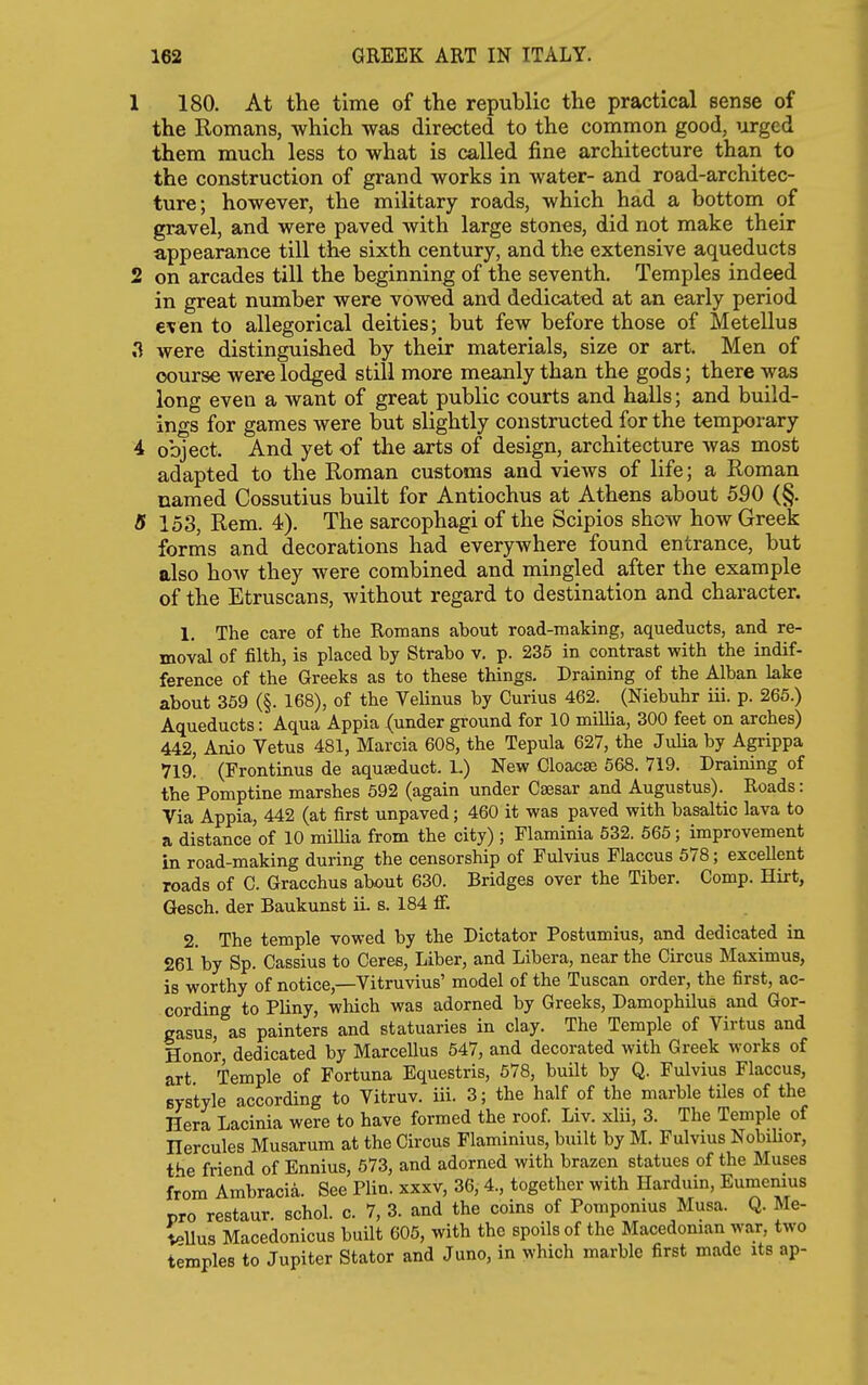 1 180. At the time of the republic the practical sense of the Romans, which was directed to the common good, urged them much less to what is called fine architecture than to the construction of grand works in water- and road-architec- ture; however, the military roads, which had a bottom of gravel, and were paved with large stones, did not make their appearance till the sixth century, and the extensive aqueducts 2 on arcades till the beginning of the seventh. Temples indeed in great number were vowed and dedicated at an early period €\en to allegorical deities; but few before those of Metellus .1 were distinguished by their materials, size or art. Men of course were lodged still more meanly than the gods; there was long even a want of great public courts and halls; and build- ings for games were but slightly constructed for the temporary 4 object. And yet of the arts of design, architecture was most adapted to the Roman customs and views of life; a Roman named Cossutius built for Antiochus at Athens about 590 (§. 5 153, Rem. 4). The sarcophagi of the Scipios show how Greek forms and decorations had everywhere found entrance, but also hoAv they were combined and mingled after the example of the Etruscans, without regard to destination and character. 1, The care of the Romans about road-making, aqueducts, and re- moval of filth, is placed by Strabo v. p. 235 in contrast with the indif- ference of the Greeks as to these things. Draining of the Alban lake about 359 (§. 168), of the Velinus by Curius 462. (Niebuhr iii. p. 265.) Aqueducts: Aqua Appia (under ground for 10 millia, 300 feet on arches) 442, Anio Vetus 481, Marcia 608, the Tepula 627, the Julia by Agrippa 719. (Frontinus de aquseduct. L) New Cloacae 568. 719. Draining of the'Pomptine marshes 592 (again under Cassar and Augustus). Roads: Via Appia, 442 (at first unpaved; 460 it was paved with basaltic lava to a distance of 10 millia from the city) ; Flaminia 532. 565; improvement in road-making during the censorship of Fulvius Flaccus 578; excellent roads of G. Gracchus about 630. Bridges over the Tiber. Comp. Hirt, Gesch. der Baukunst iL s. 184 ff. 2. The temple vowed by the Dictator Postumius, and dedicated in 26lby Sp. Cassius to Ceres, Liber, and Libera, near the Circus Maximus, is worthy of notice,—Vitruvius' model of the Tuscan order, the first, ac- cording to Pliny, which was adorned by Greeks, Damophilus and Gor- gasus, as painters and statuaries in clay. The Temple of Virtus and Honor, dedicated by MarceUus 547, and decorated with Greek works of art. Temple of Fortuna Equestris, 578, built by Q. Fulvius Flaccus, Bvstyle according to Vitruv. iii. 3; the half of the marble tiles of the Hera Lacinia were to have formed the roof. Liv. xlii, 3. The Temple of Hercules Musarum at the Circus Flaminius, built by M. Fulvius NobiUor, the friend of Ennius, 673, and adorned with brazen statues of the Muses from Arabracia. See Plin. xxxv, 36, 4., together with Harduin, Eumenius pro restaur, schol. c. 7, 3. and the coins of Pomponius Musa. Q. Me- \e\lus Macedonicus built 605, with the spoils of the Macedonian war, two temples to Jupiter Stator and Juno, in which marble first made its ap-