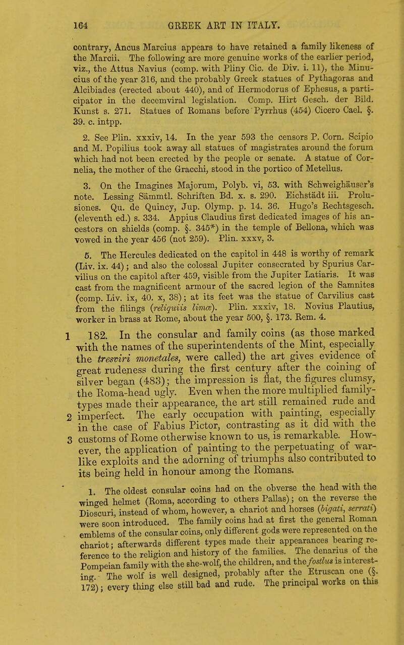 contrary, Ancus Marcius appears to have retained a family likeness of the Marcii. The following are more genuine works of the earlier period, viz., the Attus Navius (comp. with Pliny Cic. de Div. i. 11), the Minu- cius of the year 316, and the probably Greek statues of Pythagoras and Alcibiades (erected about 440), and of Hermodorus of Ephesus, a parti- cipator in the decemviral legislation. Comp. Hirt Gesch. der Bild. Kunst s. 271. Statues of Romans before Pyrrhus (454) Cicero Gael. §. 39. c. intpp. 2. See Plin. xxxiv, 14. In the year 593 the censors P. Com. Scipio and M. Popilius took away all statues of magistrates around the forum which had not been erected by the people or senate. A statue of Cor- nelia, the mother of the Gracchi, stood in the portico of MeteUus. 3. On the Imagines Majorum, Polyb. vi, 63. with Schweighauser's note. Lessing Sammtl. Schriften Bd. x. s. 290. Eichstadt iii. Prolu- siones. Qu. de Quincy, Jup. Olymp. p. 14. 36. Hugo's Rechtsgesch. (eleventh ed.) s. 334. Appius Claudius first dedicated images of his an- cestors on shields (comp. §. 345*) in the temple of Bellona, v/hich was vowed in the year 456 (not 259). Plin. xxxv, 3. 5. The Hercules dedicated on the capitol in 448 is worthy of remark (Liv. ix. 44); and also the colossal Jupiter consecrated by Spurius Car- vilius on the capitol after 459, visible from the Jupiter Latiaris. It was cast from the magnificent armour of the sacred legion of the Samnites (comp. Liv. ix, 40. x, 38); at its feet was the statue of Carvilius cast from the filings {reliquiis limce). Plin. xxxiv, 18. Novius PlautiuB, worker in brass at Rome, about the year 500, §. 173. Rem. 4. 182. In the consular and family coins (as those marked with the names of the superintendents of the Mint, especially the tresviri monetales, were called) the art gives evidence of great rudeness during the first century after the coining of silver began (483); the impression is flat, the figures clumsy, the Roma-head ugly. Even when the more multiplied family- types made their appearance, the art still remained rude and 5 imperfect. The early occupation with painting, especially ' in the case of Fabius Pictor, contrasting as it did with the J customs of Rome otherwise known to us, is remarkable. How- ever, the application of painting to the perpetuating of war- like exploits and the adorning of triumphs also contributed to its being held in honour among the Romans. 1 The oldest consular coins had on the obverse the head with the winged helmet (Roma, according to others Pallas); on the reverse the Dioscuri instead of whom, however, a chariot and horses {higati, serrati) were soon introduced. The family coins had at first the general Roman emblems of the consular coins, only different gods were represented on the chariot; afterwards different types made their appearances bearing re- ference to the reUgion and history of the famiUes. The denarms of the Pompeian family with the she-wolf, the children, and ihe/osa^u is mterest- ine The wolf is well designed, probably after the Etruscan one (§. 172) • every thing else stiU bad and rude. The principal works on this