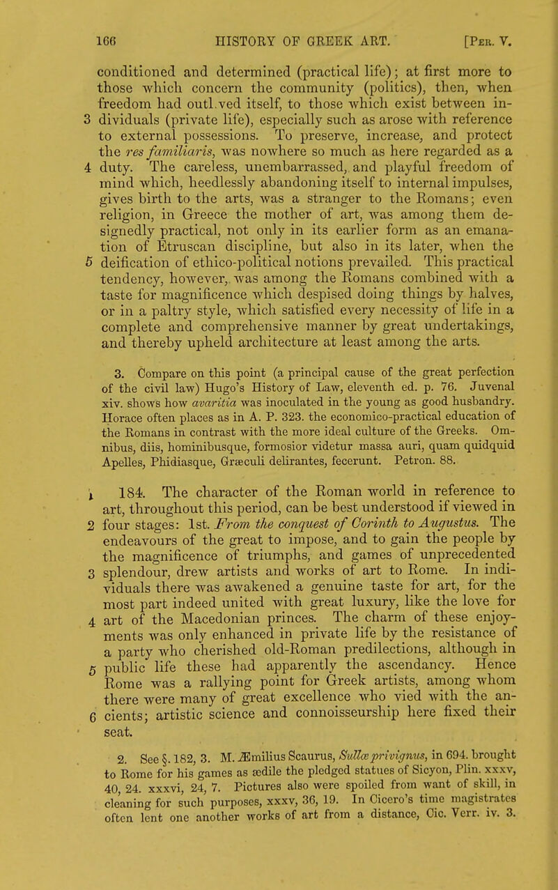 conditioned and determined (practical life); at first more to those which concern the community (politics), then, when freedom had outl.ved itself, to those which exist between in- 3 dividuals (private life), especially such as arose with reference to external possessions. To preserve, increase, and protect the res familiaris, was nowhere so much as here regarded as a 4 duty. The careless, unembarrassed, and playful freedom of mind which, heedlessly abandoning itself to internal impulses, gives birth to the arts, was a stranger to the Romans; even religion, in Greece the mother of art, was among them de- signedly practical, not only in its earlier form as an emana- tion of Etruscan discipline, but also in its later, when the 5 deification of ethico-political notions prevailed. This practical tendency, however,, was among the Romans combined with a taste for magnificence which despised doing things by halves, or in a paltry style, which satisfied every necessity of life in a complete and comprehensive manner by great undertakings, and thereby upheld architecture at least among the arts. 3, Compare on this point (a principal cause of the great perfection of the civi law) Hugo's History of Law, eleventh ed. p. 76. Juvenal xiv. shows how avaritia was inoculated in the young as good husbandry. Horace often places as in A. P. 323. the economico-practical education of the Romans in contrast with the more ideal culture of the Greeks. Om- nibus, diis, hominibusque, formosior videtur massa auri, quam quidquid Apelles, Phidiasque, Grseculi delirantes, fecerunt. Petron. 88. 1 184 The character of the Roman world in reference to art, throughout this period, can be best understood if viewed in 2 four stages: 1st. From the conquest of Corinth to Augustus. The endeavours of the great to impose, and to gain the people by the magnificence of triumphs, and games of unprecedented 3 splendour, drew artists and works of art to Rome. In indi- viduals there was awakened a genuine taste for art, for the most part indeed united with great luxury, like the love for 4 art of the Macedonian princes._ The charm of these enjoy- ments was only enhanced in private life by the resistance of a party who cherished old-Roman predilections, although in 5 public life these had apparently the ascendancy. Hence Rome was a rallying point for Greek artists, among whom there were many of great excellence who vied with the an- 6 cients; artistic science and connoisseurship here fixed their seat. 2. See §. 182, 3. M. .ffimilius Scaurus, Sullmprivignus, in 694. brought to Rome for his games as sedile the pledged statues of Sicyon, Plin. xxxv, 40 24. xxxvi 24 7. Pictures also were spoiled from want of skill, in cleaning for such purposes, xxxv, 36, 19. In Cicero's time magistrates often lent one another works of art from a distance, Cic. Verr. iv. 3.