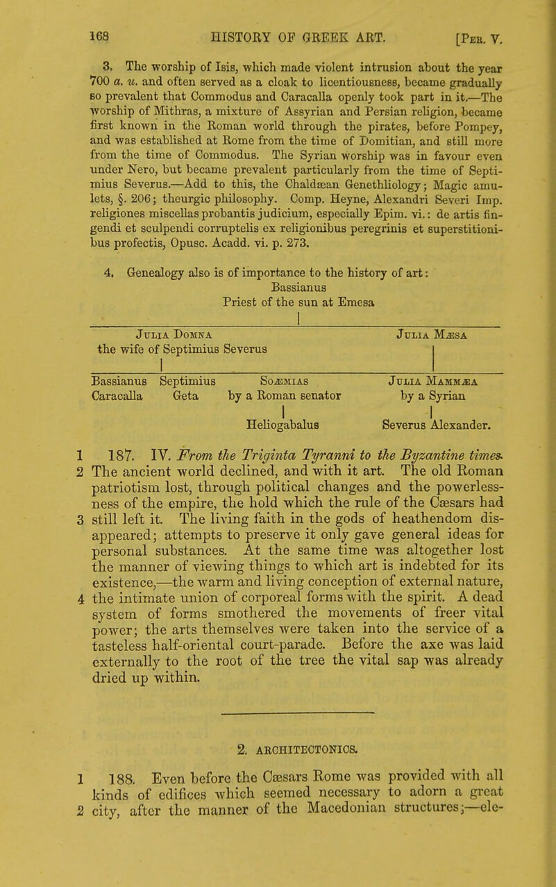 3, The worship of Isis, which made violent intrusion about the year 700 a. «. and often served as a cloak to licentiousness, became gradually 60 prevalent that Commodus and Caracalla openly took part in it.—The worship of Mithras, a mixture of Assyrian and Persian religion, became first known in the Roman world through the pirates, before Pompey, and was established at Rome from the time of Domitian, and still more from the time of Commodus. The Syrian worship was in favour even under Nero, but became prevalent particularly from the time of Septi- mius Severus.—Add to this, the Chaldsean Genethliology; Magic amu- lets, §. 206; theurgic philosophy. Comp. Heyne, Alexandri Severi Imp. religiones miscellasprobantis judicium, especially Epim. vi.: de artis fin- gendi et sculpendi corruptelis ex religionibus peregrinis et superstitioni- bus profectis, Opusc. Acadd. vi. p. 273. 4. Genealogy also is of importance to the history of art: Bassianus Priest of the sun at Emesa Julia Domna Julia M^sa the wife of Septimius Severus Bassianus Septimius So^mias Julia Mamm^a Caracalla Geta by a Roman senator by a Syrian I I HeliogabaluB Severus Alexander. 1 187. IV. From the Triginta Tyranni to the Byzantine times. 2 The ancient world declined, and with it art. The old Roman patriotism lost, through political changes and the powerless- ness of the empire, the hold which the rule of the Caesars had 3 still left it. The living faith in the gods of heathendom dis- appeared; attempts to preserve it only gave general ideas for personal substances. At the same time was altogether lost the manner of viewing things to which art is indebted for its existence,—the warm and living conception of external nature, 4 the intimate union of corporeal forms with the spirit. A dead system of forms smothered the movements of freer vital power; the arts themselves were taken into the service of a tasteless half-oriental court-parade. Before the axe was laid externally to the root of the tree the vital sap was already dried up within. 2. ARCHITECTONICS. 1 188. Even before the Caesars Rome was provided with all kinds of edifices which seemed necessary to adorn a great 2 city, after the manner of the Macedonian structures ;—elc-