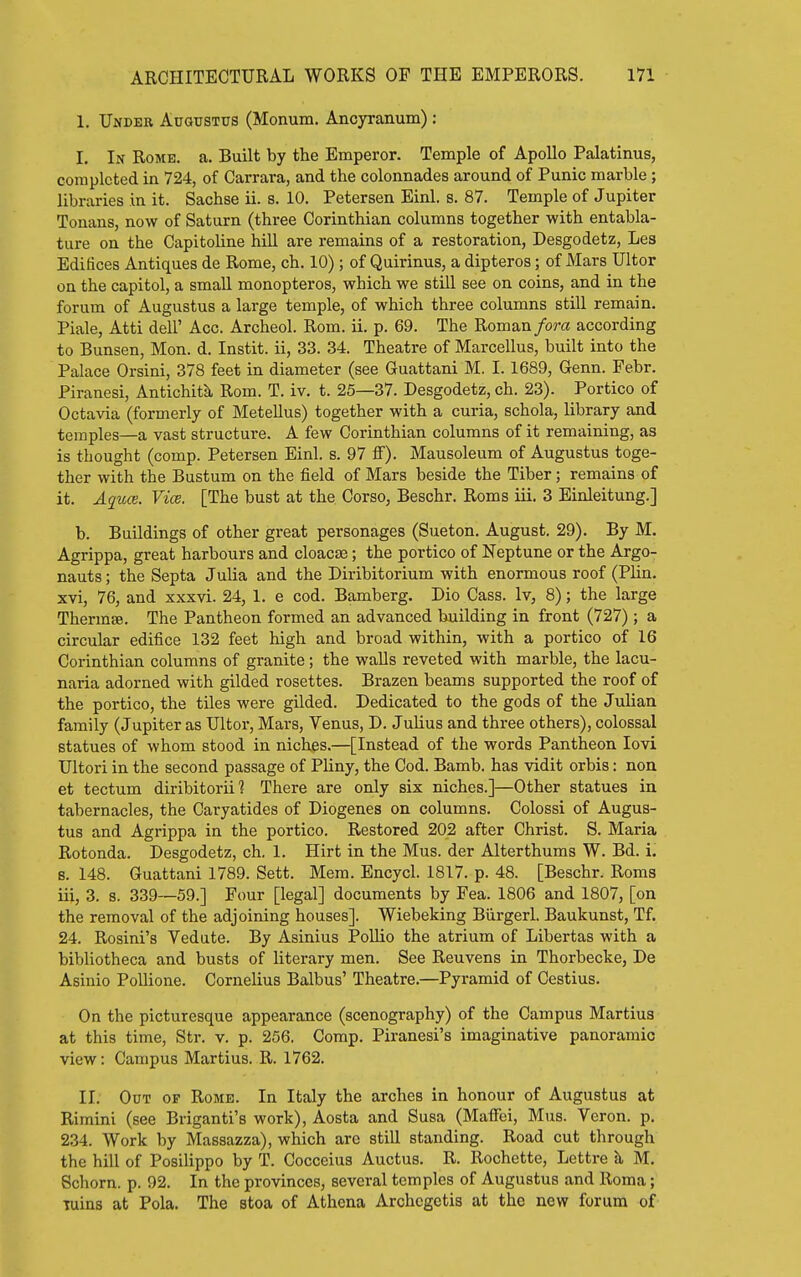 1. Under Augustus (Monum. Ancyranum) : I, In Rome. a. Built by the Emperor. Temple of Apollo Palatinus, completed in 724, of Carrara, and the colonnades around of Punic marble; libraries in it. Sachse ii. s. 10. Petersen Binl. s. 87. Temple of Jupiter Tonans, now of Saturn (three Corinthian columns together with entabla- ture on the Capitoline hiU are remains of a restoration, Desgodetz, Lea Edifices Antiques de Rome, ch. 10) ; of Quirinus, a dipteros; of Mars Ultor on the capitol, a small monopteros, which we stiU see on coins, and in the forum of Augustus a large temple, of which three columns still remain. Piale, Atti dell' Acc. Archeol. Rom. ii. p. 69. The Roman fora according to Bunsen, Mon. d. Instit. ii, 33. 34. Theatre of Marcellus, built into the Palace Orsini, 378 feet in diameter (see Guattani M. I. 1689, Genu. Febr. Piranesi, Antichitli Rom. T. iv. t. 25—37. Desgodetz, ch. 23). Portico of Octavia (formerly of Metellus) together with a curia, schola, library and temples—a vast structure. A few Corinthian columns of it remaining, as is thought (comp. Petersen Einl. s. 97 ff). Mausoleum of Augustus toge- ther with the Bustum on the field of Mars beside the Tiber; remains of it. Aquas. Vice. [The bust at the Corso, Beschr. Roms iii. 3 Einleitung.] b. Buildings of other great personages (Sueton. August. 29). By M. Agrippa, great harbours and cloacae; the portico of Neptune or the Argo- nauts ; the Septa Julia and the Diribitorium with enormous roof (Plin, xvi, 76, and xxxvi. 24, 1. e cod. Bamberg. Dio Cass. Iv, 8); the large Thermae. The Pantheon formed an advanced building in front (727) ; a circular edifice 132 feet high and broad within, with a portico of 16 Corinthian columns of granite; the walls reveted with marble, the lacu- naria adorned with gilded rosettes. Brazen beams supported the roof of the portico, the tiles were gilded. Dedicated to the gods of the Julian family (Jupiter as Ultor, Mars, Yenus, D. JuUus and three others), colossal statues of whom stood in niches.—[Instead of the words Pantheon lovi Ultori in the second passage of Pliny, the Cod. Bamb. has vidit orbis: non et tectum diribitorii 1 There are only six niches.]—Other statues in tabernacles, the Caryatides of Diogenes on columns. Colossi of Augus- tus and Agrippa in the portico. Restored 202 after Christ. S. Maria Rotonda. Desgodetz, ch. 1. Hirt in the Mus. der Alterthums W. Bd. i. 8. 148. Guattani 1789. Sett. Mem. Encycl. 1817. p. 48. [Beschr. Roms iii, 3. s. 339—59.] Four [legal] documents by Fea. 1806 and 1807, [on the removal of the adjoining houses]. Wiebeking Biirgerl. Baukunst, Tf. 24. Rosini's Vedute. By Asinius PoUio the atrium of Libertas with a bibliotheca and busts of literary men. See Reuvens in Thorbecke, De Asinio Pollione. Cornelius Balbus' Theatre.—Pyramid of Cestius. On the picturesque appearance (scenography) of the Campus Martius at this time, Str. v. p. 256. Comp. Piranesi's imaginative panoramic view: Campus Martius. R. 1762. II. Out of Rome. In Italy the arches in honour of Augustus at Rimini (see Briganti's work), Aosta and Susa (Maffci, Mus. Veron. p. 234. Work by Massazza), which are still standing. Road cut tlirough the hill of Posilippo by T. Cocceius Auctus. R. Rochette, Lettre h, M, Schorn. p. 92. In the provinces, several temples of Augustus and Roma; Tuins at Pola. The stoa of Athena Archcgctis at the new forum of