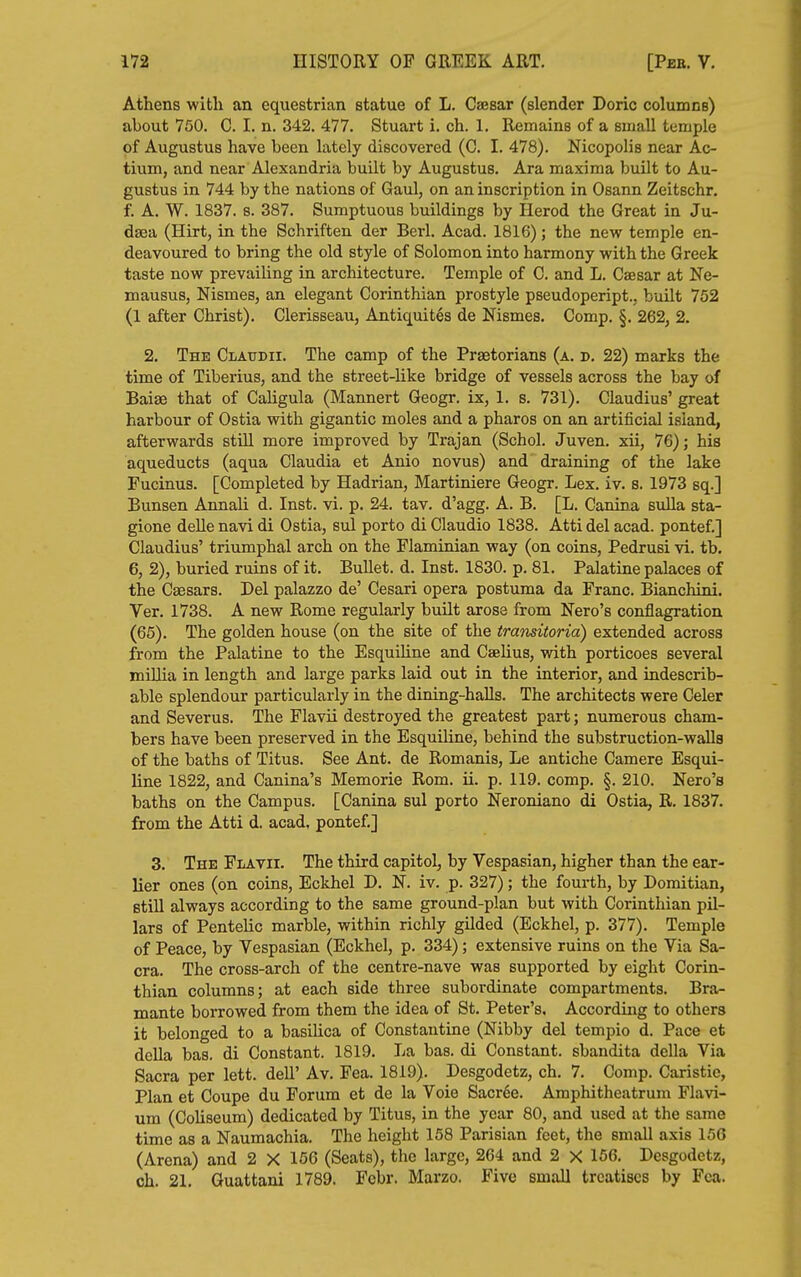 Athens with an equestrian statue of L. CsEsar (slender Doric columns) about 750. C. I. n. 342. 477. Stuart i. ch. 1. Remains of a small temple of Augustus have been lately discovered (C. I. 478). Nicopolis near Ac- tium, and near Alexandria built by Augustus. Ara maxima built to Au- gustus in 744 by the nations of Gaul, on an inscription in Osann Zeitschr. f. A. W. 1837. s. 387. Sumptuous buildings by Herod the Great in Ju- daea (Hirt, in the Schriften der Berl. Acad. 1816); the new temple en- deavoured to bring the old style of Solomon into harmony with the Greek taste now prevailing in architecture. Temple of 0. and L. Caesar at Ne- mausus, Nismes, an elegant Corinthian prostyle pseudopeript.. built 752 (1 after Christ). Clerisseau, Antiquites de Nismes. Comp. §. 262, 2. 2. The Claudii. The camp of the Praetorians (a. d. 22) marks the time of Tiberius, and the street-like bridge of vessels across the bay of Baiae that of Caligula (Mannert Geogr. ix, 1. s. 731). Claudius' great harbour of Ostia with gigantic moles and a pharos on an artificial island, afterwards still more improved by Trajan (Schol. Juven. xii, 76); his aqueducts (aqua Claudia et Anio novus) and draining of the lake Fucinus. [Completed by Hadrian, Martiniere Geogr. Lex. iv. s. 1973 sq.] Bunsen Annali d. Inst. vi. p. 24. tav. d'agg. A. B. [L. Canina suUa sta- gione deUe navi di Ostia, sul porto di Claudio 1838. Atti del acad. pontef.] Claudius' triumphal arch on the Flaminian way (on coins, Pedrusi vi. tb. 6, 2), buried ruins of it. Bullet, d. Inst. 1830. p. 81. Palatine palaces of the Caesars. Del palazzo de' Cesari opera postuma da Franc. Bianchini. Ver. 1738. A new Rome regularly built arose from Nero's conflagration (65). The golden house (on the site of the transitoria) extended across from the Palatine to the Esquiline and Cselius, with porticoes several miUia in length and large parks laid out in the interior, and indescrib- able splendour particularly in the dining-haUs. The architects were Celer and Severus. The Flavii destroyed the greatest part; numerous cham- bers have been preserved in the Esquiline, behind the substruction-walla of the baths of Titus. See Ant. de Romanis, Le antiche Camere Esqui- line 1822, and Canina's Memorie Rom. ii. p. 119. comp. §. 210. Nero's baths on the Campus. [Canina sul porto Neroniano di Ostia, R. 1837, from the Atti d. acad, pontef,] 3, The Flavii, The third capitol, by Vespasian, higher than the ear- lier ones (on coins, Eckhel D, N. iv. p. 327); the fourth, by Domitian, still always according to the same ground-plan but with Corinthian pil- lars of Pentelic marble, within richly gilded (Eckhel, p, 377). Temple of Peace, by Vespasian (Eckhel, p. 334); extensive ruins on the Via Sa- cra. The cross-arch of the centre-nave was supported by eight Corin- thian columns; at each side three subordinate compartments. Bra- mante borrowed from them the idea of St. Peter's. According to others it belonged to a basihca of Constautine (Nibby del tempio d. Pace et dolla bas. di Constant. 1819. La bas. di Constant, sbandita della Via Sacra per lett. dell' Av. Fea. 1819). Desgodetz, ch. 7. Comp. Caristie, Plan et Coupe du Forum et de la Voie Sacree. Amphitheatrum Flavi- um (Coliseum) dedicated by Titus, in the year 80, and used at the same time as a Naumachia. The height 158 Parisian feet, the small axis 156 (Arena) and 2 X 156 (Seats), the large, 264 and 2 X 156. Desgodetz, ch. 21. Guattani 1789. Fcbr. Marzo. Five small treatises by Fea.