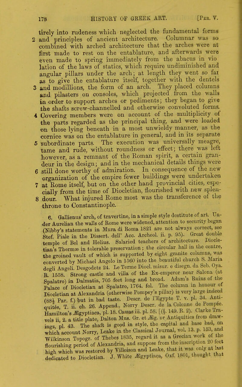 tirely into rudeness Avbich neglected the fundamental forms 2 and principles of ancient architecture. Columnar was so combined with arched architecture that the arches were at first made to rest on the entablature, and afterwards were even made to spring immediately from the abacus in vio lation of the laws of statics, which require undiminished and angular pillars under the arch; at length they went so fai as to give the entablature itself, together with the dentels 3 and modillions, the form of an arch. They placed columns and pilasters on consoles, which projected from the walls in order to support arches or pediments; they began to give the shafts screw-channelled and otherwise convoluted forms. 4 Covering members were on account of the multiplicity of the parts regarded as the principal thing, and were loaded on those lying beneath in a most unwieldy manner, as the cornice was on the entablature in general, and in its separate 6 subordinate parts. The execution was universally meagre, tame and rude, without roundness or effect; there was left however, as a remnant of the Roman spirit, a certain gran- deur in the design; and in the mechanical details things were 6 still done worthy of admiration. In consequence of the new organization of the empire fewer buildings were undertaken 7 at Rome itself, but on the other hand provincial cities, espe- cially from the time of Diocletian, flourished with new splea- 8 dour. What injured Rome most was the transference ol the throne to Constantinople. 6. GaUienus' arch, of travertine, in a simple style destitute of art. Un- der Aurelian the waUs of Rome were widened, attention to security began (Nibby's statements in Mura di Roma 1821 are not always correct, see Stef. Piale in the Dissert, dell' Acc. Archeol. ii. p. 95). Great double temple of Bel and HeUus. Salaried teachers of architecture. Diocle- tian's Thermae in tolerable preservation ; the cii-cular hall in the centre, the groined vault of which is supported by eight granite columns, was converted by Michael Angelo in 1560 into the beautiful church S. Maria degli Angeli. Desgodetz 24. Le Terme Diocl. misur. e disegn. da Seb. Oya. R 1558 Strong castle and villa of the Ex-emperor near Salona (at Spalatro) in Dalmatia, 705 feet long and broad. Adam's Rums of the Palace of Diocletian at Spalatro, 1764. fol. The column in honour of Diocletian at Alexandria (otherwise Pompey's pillar) is very large indeed (88i Par. f.) but in bad taste. Descr. de I'Egypte T. v. pi. 34. Anti- Quit68 T ii oh 26. Append.. Norry Descr. de la Colonne de Pomp6e. Hamilton's ^gyptiaca, pi. 18. Cassas iii. pi. 58. [(§. 149. R. 2). Clarke Tra- vels ii 2 a title plate, Dalton Mus. Gr. et ^g. or Antiquities from draw- ings 'v\ 43 The shaft is good in style, the capital and base bad, on which account Norry, Leake in the Classical Journal, vol. 13. p. 153 and Wilkinson Topogr. of Thebes 1835, regard it as a Grecian ^^•ork of the flourishing period of Alexandria, and suppose from the inscription 20 feet high which was restored by ViUoison and Leake, that it only at h.t dedicated to Diocletian. J. White ^gyptiaca, Oxf. 1801, thought ih.t
