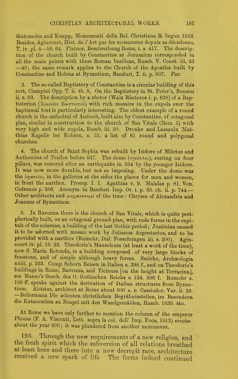 Gutonsohn and Knapp, Monument! della Rel. Christiana R. begun 1822. Besides, Agincourt, Hist, de I'Art par les nionumens depuis sa decadence, T. iv. pi. 4—16. 64. riatner, Beschreibung Roms, i. s. 417. The descrip- tion of the church built by Constantine at Jerusalem corresponded in all the main points with these Roman basilicas, Euseb. V. Const, iii, 25 —40; the same remark applies to the Church of the Apostles built by Constantine and Helena at Byzantium, Banduri, T. ii. p. 807. Par. 3. The so-called Baptistery of Constantine is a circular building of this sort, Ciampini 0pp. T. ii. tb. 8. On the Baptistery in St. Peter's, Bunseu ii. s. 83. The description by a rhetor (Walz Rhetores i. p. 638) of a Bap- tisterion {lifivelov BctTrrwrov) with rich mosaics in the cupola over the baptismal font is particularly interesting. The oldest example of a round church is the cathedral of Antioch, built also by Constantine, of octagonal plan, similar in construction to the church of San Vitale (Rem. 5) with very high and wide cupola, Euseb. iii. 50. Dronke and Lassaulx Mat- thias KapeUe bei Kobern, s. 51. a list of 61 round and polygonal churches. 4. The church of Saint Sophia was rebuilt by Isidore of Miletus and Anthemius of TraUes before 537. The dome (t^oSxxo.c), resting on four pillars, was restored after an earthquake in 554 by the younger Isidore. It was now more durable, but not so imposing. Under the dome was the !eQ»Tiiov, in the galleries at the sides the places for men and women, in front the narthex. Procop. I. 1. Agathias v, 9. Malalas p. 81. Ven. Cedrenus p. 386. Anonym, in Banduri Imp. Or. i. p. 65. ch. ii. p. 744.— Other architects and fi-nx»i'0'7roiol of the time: Chryses of Alexandria and Joannes of Byzantium. 6. In Ravenna there is the church of San Vitale, which is quite peri- pherically built, on an octagonal ground-plan, with rude forms in the capi- tals of the columns, a building of the last Gothic period; Justinian caused it to be adorned with mosaic work by Julianus Argentarius, and to be provided with a narthex (Rumohr, Ital. Forschungen iii. s. 200). Agin- court iv. pi. 18. 23. Theodoric's Mausoleum (at least a work of the time), now S. Maria Rotonda, is a building composed of very large blocks of freestone, and of simple although heavy forms. Smirke, Archseologia xxiii. p. 323. Comp. Schorn Reisen in Italien s. 398 f., and on Theodoric's buildings in Rome, Ravenna, and Ticinum [on the height at Terracina], see Manso's Gesch. des 0. Gothischen Reichs s. 124. 396 f. Rumohr s. 198 ff. speaks against the derivation of Italian structures from Byzan- tium. Aloisius, architect at Rome about 500 A. n. Cassiodor. Var. ii. 39. —Bellermann Die aeltesten christlichen Begrabnisstellen, im Besondern die Katacomben zu Neapel mit den Wandgemiilden, Hamb. 1839. 4to. At Rome we have only further to mention the column of the emperor Phocas (F. A. Visconti, Lett, sopra la col. dell' Imp. Foca, 1813) erecte- about the year 600; it was plundered from another monument. 195. Through the new requirements of a new religion, and the fresh spirit which the subversion of all relations breathed at least here and there into a now decrepit race, architecture received a new spark of life The forms indeed continued