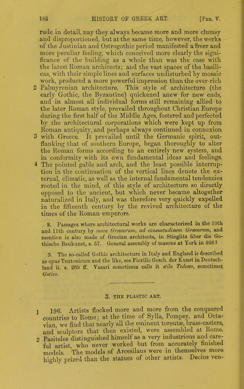 rude in detail, nay they always became more and more clumsy and disproportioned, but at the same time, however, the Avorks of the Justinian and Ostrogothic period manifested a freer and more peculiar feeling, which conceived more clearly the signi- ficance of the building as a whole than was the case with the latest Roman architects; and the vast spaces of the basili- cas, Avith their simple lines and surfaces undisturbed by mosaic work, produced a more powerful impression than the over-rich 2 Palmyrenian architecture. This style of architecture (the early Gothic, the Byzantine) quickened anew for new ends, and in almost all individual forms still remaining allied to the later Roman style, prevailed throughout Christian Europe during the first half of the Middle Ages, fostered and perfected by the architectural corporations which were kept up from Roman antiquity, and perhaps always continued in connexion 3 with Greece. It prevailed until the Germanic spirit, out- flanking that of southern Europe, began thoroughly to alter the Roman forms according to an entirely new system, and in conformity with its own fundamental ideas and feelings. 4 The pointed gable and arch, and the least possible interrup- tion in the continuation of the vertical lines denote the ex- ternal, climatic, as well as the internal fundamental tendencies rooted in the mind, of this style of architecture so directly opposed to the ancient, but which never became altogether naturalized in Italy, and was therefore very quickly expelled in the fifteenth century by the revived architecture of the times of the Roman emperors. 2. Passages where architectural works are characterized in the 10th and 11th century by more Orcecorum, ad consuetiidinem Gracorum, and mention is also made of Grecian architects, in Stieglitz iiber die Go- thische Baukunst, s. 57. General assembly of masons at York in 926 ? 3. The so-called Gothic architecture in Italy and England is described as opus Teutonicum and the like, see Fiorillo Gesch. der Kunst in Deutsch- land ii, s. 269 ff. Vasari sometimes calls it stilo Tedesco, sometimes; Ootico, 3. THE PLASTIC ART. 1 196. Artists flocked more and more from the conquered countries to Rome; at the time of Sylla, Pompey, and Octa- vian, we find that nearly all the eminent toreutee, brass-casters, and sculptors that then existed, were assembled at Rome. 2 Pasiteles distinguished himself as a very industrious and care- ful artist who never worked but from accurately finished models. Tlie models of Arcesilaus were in themselves more highly prized than the statues of other artists. Decius ven-
