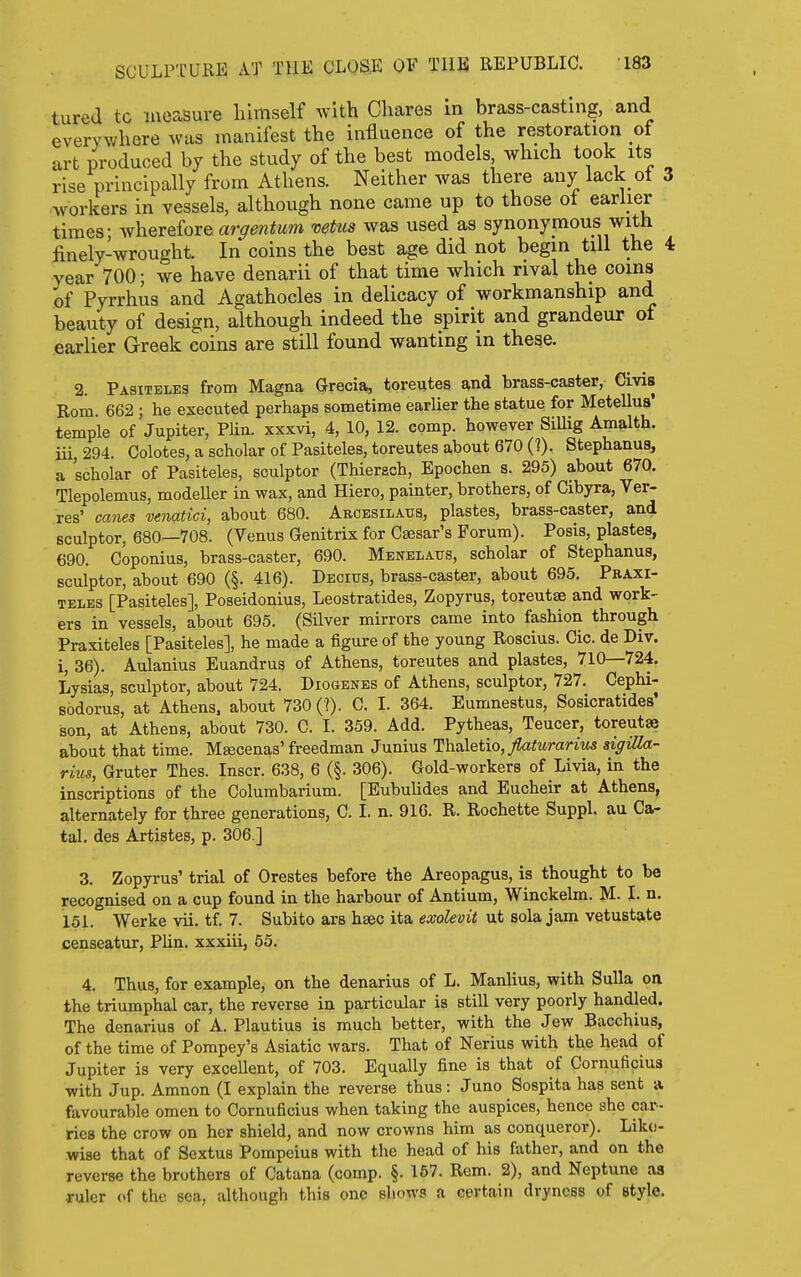 tured tc laeasure himself with Chares in brass-casting, and everywhere was manifest the influence of the restoration of art produced by the study of the best models which took its rise principally from Athens. Neither was there any lack of 3 Avorkers in vessels, although none came up to those ol earher times- wherefore argentum vetus was used as synonymous with finely-wrought. In coins the best age did not begin till the 4 year 700; we have denarii of that time which rival the coins of Pyrrhus and Agathocles in delicacy of workmanship and beauty of design, although indeed the spirit and grandeur of earlier Greek coins are still found wanting in these. 2. Pasiteles from Magna Grecia, toreutes and brass-caster, Civis Rom 662 ; he executed perhaps sometime earUer the statue for Metellus' temple of Jupiter, Plin. xxxvi, 4, 10, 12. comp. however Sillig Amalth. iii 294. Colotes, a scholar of Pasiteles, toreutes about 670 (?). Stephanus, a scholar of Pasiteles, sculptor (Thiersch, Epochen s. 295) about 670. Tlepolemus, modeller in wax, and Hiero, painter, brothers, of Cibyra, Ver- res' canes venatici, about 680. Arcesilaus, plastes, brass-caster, and sculptor, 680—708. (Venus Genitrix for Csesar's Forum). Posis, plastes, 690. Coponius, brass-caster, 690. Menelaus, scholar of Stephanus, sculptor, about 690 (§. 416). Decius, brass-caster, about 695. Praxi- teles [Pasiteles], Poseidonius, Leostratides, Zopyrus, toreutge and work- ers in vessels, about 695. (Silver mirrors came into fashion through Praxiteles [Pasiteles], he made a figure of the young Roscius. Cic. de Div. i, 36). Aulanius Euandrus of Athens, toreutes and plastes, 710—724. Lysias, sculptor, about 724. Diogenes of Athens, sculptor, 727. Cephi- sodorus, at Athens, about 730 (?). C. I. 364. Eumnestus, Sosicratides' son, at Athens, about 730. C. I. 359. Add. Pytheas, Teucer, toreutae about that time. Maecenas' freedman Junius Thuletio, Jlaiurarius sigiUa- rius, Gruter Thes. Inscr. 638, 6 (§. 306). Gold-workers of Livia, in the inscriptions of the Columbarium. [Eubulides and Eucheir at Athens, alternately for three generations, C. 1. n. 910. R. Rochette Suppl. au Ca- tal. des Artistes, p. 306.] 3. Zopyrus' trial of Orestes before the Areopagus, is thought to be recognised on a cup found in the harbour of Antium, Winckelm. M. I. n. 151. Werke vii. tf. 7. Subito ars hsec ita exolevit ut sola jam vetustate censeatur, Plin. xxxiii, 55. 4. Thus, for example, on the denarius of L. Manlius, with Sulla oti the triumphal car, the reverse in particular is still very poorly handled. The denarius of A. Plautius is much better, with the Jew Bacchius, of the time of Pompey's Asiatic wars. That of Nerius with the head of Jupiter is very excellent, of 703. Equally fine is that of Cornuficius with Jup. Amnon (I explain the reverse thus: Juno Sospita has sent a favourable omen to Cornuficius when taking the auspices, hence she car- ries the crow on her shield, and now crowns him as conqueror). Like- wise that of Sextus Pompeius with the head of his father, and on the reverse the brothers of Catana (comp. §. 157. Rem. 2), and Neptune as ruler of the sea, although this one sliows a certain dryness of style.