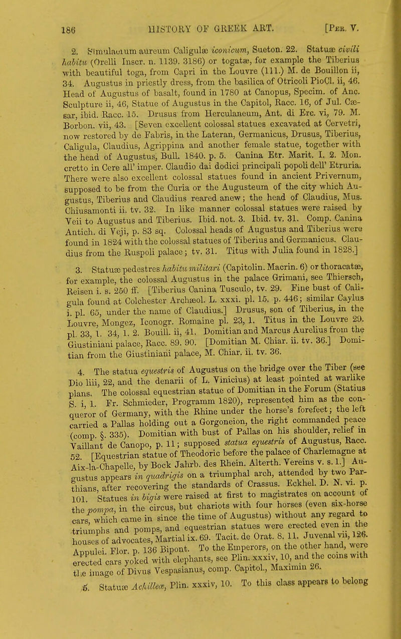 2. t-'invilaoium aureuiii Caligulae iconicvm, Sueton. 22. Statuaj civili habitu (Orelli Inscr. n. 1139. 3186) or togatae, for example the Tiberius with beautiful toga, from Capri in the Louvre (111.) M. de Bouillon ii, 34. Augustus in priestly dress, from the basilica of Otricoli PioCl. ii, 46. Head of Augustus of basalt, found in 1780 at Canopus, Specim. of Anc. Sculpture ii, 46, Statue of Augustus in the Capitol, Race. 16, of Jul. Ca;- sar, ibid. Race. 15. Drusus from Herculaneum, Ant. di Ere. vi, 79. M. Borbon. vii, 43. [Seven excellent colossal statues excavated at Cervetri, lio-w restored by de Fabris, in the Lateran, Germanicus, Drusus, Tiberius, Caligula, Claudius, Agrippina and another female statue, together with the head of Augustus, Bull. 1840. p. 5. Canina Etr. Marit. I. 2. Mon. cretto in Cere all' imper. Claudio dai dodici principali popoli dell' Etruria, There were also excellent colossal statues found in ancient Privemum, supposed to be from the Curia or the Augusteum of the city which Au- gustus, Tiberius and Claudius reared anew; the head of Claudius, Mus. Chiusamonti ii. tv. 32. In like manner colossal statues were raised by Veil to Augustus and Tiberius. Ibid. not. 3. Ibid. tv. 31. Conjp. Canina Antich. di Veji, p. 83 sq. Colossal heads of Augustus and Tiberius wera found in 1824 with the colossal statues of Tiberius and Germanicus. Clau- dius fi-om the RuspoU palace; tv. 31. Titus with Julia found in 1828.] 3. StatuEE pedestres habitu militari (Capitolin. Macrin. 6) or thoracatae, for example, the colossal Augustus in the palace Grimani, see Thiersch, Beisen i. s. 250 ff. [Tiberius Canina Tusculo, tv. 29. Fine bust of Cali- gula found at Colchester Archseol. L. xxxi. pi. 15. p. 446; similar Caylus i pi. 65, under the name of Claudius.] Drusus, son of Tiberius, in the Louvre, Mongez, Iconogr. Romaine pi. 23, 1. Titus in the Louvre 29. pi 33 1 34,1.2. Bouill. ii, 41. Domitian and Marcus Aurelius from the Giustiniani palace. Race. 89. 90. [Domitian M. Chiar. ii. tv. 36.] Domi- tian from the Giustiniani palace, M. Chiar. ii. tv. 36. 4 The statua equestris of Augustus on the bridge over the Tiber (see Dio liii, 22, and the denarii of L. Vinicius) at least pointed at warUke plans ' The colossal equestrian statue of Domitian in the Forum (Statius S i 1 Fr Schmieder, Programm 1820), represented him as the con- queror of Germany, with the Rhine under the horse's forefeet; the left carried a Pallas holding out a Gorgoneion, the right commanded peace (comp § 335). Domitian with bust of Pallas on his shoulder, rehef in Vaillant de Canopo, p. 11; supposed statua equestris of Augustus, Race. 52 [Equestrian statue of Theodoric before the palace of Charlemagne at Aix-la-ChapeUe, by Bock Jalirb. des Rhein. Alterth. Vereins v. s i.] Au- gustus appears in quadrigis on a triumphal arch, attended by two Par- fhians, after recovering the standards of Crassus. Eckhel. D. N. va p 101 Statues in bigis were raised at first to magistrates on account of i\,evompa, in the circus, but chariots with four horses (even six-horse cars^wWch came in since the time of Augustus) without any regard to triumphs and pomps, and equestrian statues were erected even in the WB o advocates, Martial ix^ Tacit.de Orat. 8. 11. Juvenal vii, 126. Appulei Flor. p. 136 Bipont. To the Emperors, on the other hand, were erected cars yoked with elephants, see PI-, ^xxxiv, 10, and the coins with the image of Divus Vespasianus, comp. Capitol., Maximin 26. ■6 Statute Aclullece, Plin. xxxiv, 10. To this class appears to belong