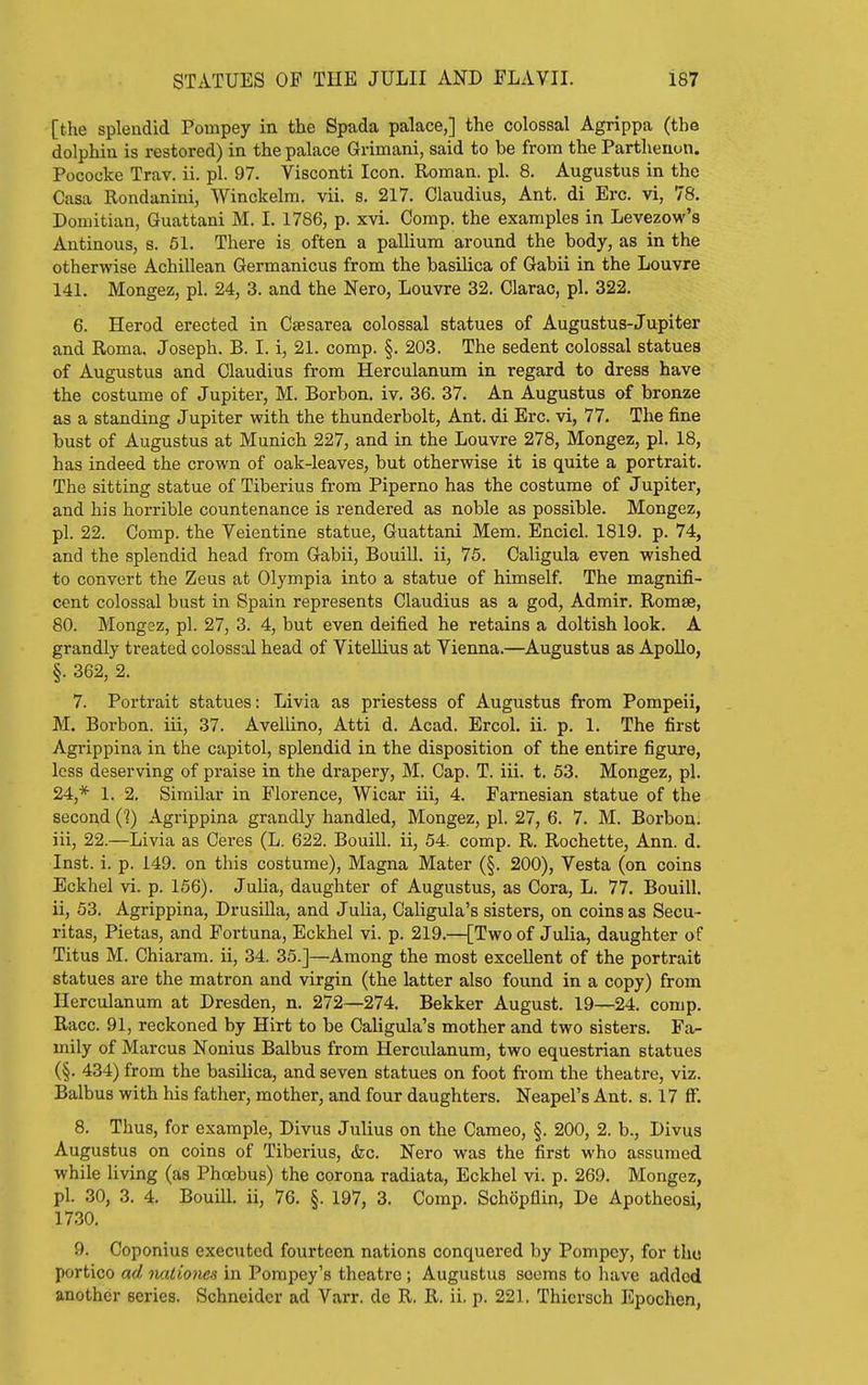 [the splendid Pompey in the Spada palace,] the colossal Agrippa (the dolphia is restored) in the palace Grimani, said to be from the Parthenon. Pococke Trav. ii. pi. 97. Visconti Icon. Roman, pi. 8. Augustus in the Casa Rondanini, Winckelm. vii. s. 217. Claudius, Ant. di Ere. vi, 78. Domitian, Guattani M. I. 1786, p. xvi. Comp. the examples in Levezow's Antinous, s. 51. There is often a pallium around the body, as in the otherwise Achillean Germanicus from the basilica of Gabii in the Louvre 141. Mongez, pi. 24, 3. and the Nero, Louvre 32. Clarac, pi. 322. 6. Herod erected in Csesarea colossal statues of Augustus-Jupiter and Roma. Joseph. B. I. i, 21. comp. §. 203. The sedent colossal statues of Augustus and Claudius from Herculanum in regard to dress have the costume of Jupiter, M. Borbon. iv. 36. 37. An Augustus of bronze as a standing Jupiter with the thunderbolt. Ant. di Ere. vi, 77. The fine bust of Augustus at Munich 227, and in the Louvre 278, Mongez, pi. 18, has indeed the crown of oak-leaves, but otherwise it is quite a portrait. The sitting statue of Tiberius from Piperno has the costume of Jupiter, and his horrible countenance is rendered as noble as possible. Mongez, pi. 22. Comp. the Yeientine statue, Guattani Mem. Encicl. 1819. p. 74, and the splendid head from Gabii, Bouill. ii, 75. Caligula even wished to convert the Zeus at Olympia into a statue of himself. The magnifi- cent colossal bust in Spain represents Claudius as a god, Admir. Romse, 80. Mongez, pi. 27, 3. 4, but even deified he retains a doltish look. A grandly treated colossal head of Vitellius at Vienna.—Augustus as Apollo, §. 362, 2. 7. Portrait statues: Livia as priestess of Augustus from Pompeii, M. Borbon. iii, 37. Avellino, Atti d. Acad. Ercol. ii. p. 1. The first Agrippina in the capitol, splendid in the disposition of the entire figure, less deserving of praise in the drapery, M. Cap. T. iii. t. 53. Mongez, pi. 24,* 1. 2, Similar in Florence, Wicar iii, 4. Farnesian statue of the secoi^d (?) Agrippina grandly handled, Mongez, pi. 27, 6. 7. M. Borbon. iii, 22.—Livia as Ceres (L. 622. Bouill. ii, 54. comp. R. Rochette, Ann. d. Inst. i. p. 149. on this costume), Magna Mater (§. 200), Vesta (on coins Eckhel vi. p. 166). Julia, daughter of Augustus, as Cora, L. 77. Bouill. ii, 53. Agrippina, Drusilla, and Julia, Caligula's sisters, on coins as Secu- ritas, Pietas, and Fortuna, Eckhel vi. p. 219.—[Two of Julia, daughter of Titus M. Chiarara. ii, 34. 35.]—Among the most excellent of the portrait statues are the matron and virgin (the latter also found in a copy) from Herculanum at Dresden, n. 272—274. Bekker August. 19—24. comp. Race. 91, reckoned by Hirt to be Caligula's mother and two sisters. Fa- mily of Marcus Nonius Balbus from Herculanum, two equestrian statues (§. 434) from the basilica, and seven statues on foot from the theatre, viz. Balbus with his father, mother, and four daughters. Neapel's Ant. s. 17 fF. 8. Thus, for example, Divus Julius on the Cameo, §. 200, 2. b., Divus Augustus on coins of Tiberius, &c. Nero was the first who assumed while living (as Phoebus) the corona radiata, Eckhel vi. p. 269. Mongez, pi. 30, 3. 4. Bouill. ii, 76. §. 197, 3. Comp. Schopflin, De Apotheosi, 17.30. 9. Coponius executed fourteen nations conquered by Pompey, for the portico ad luitmies in Pompey's theatre; Augustus seems to have added another series. Schneider ad Varr. de R. R. ii. p. 221. Thiersch Epochen,