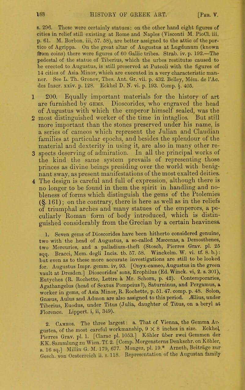 B. 296. These were certainly statues: on the other hand eight figures of cities in relief still existing at Rome and Naples (Visconti M. PioCl. iii. p. 61. M. Borbon. iii, 57. 58), are better assigned to the attic of the por- tico of Agrippa. On the great altar of Augustus at Lugdunum (known from coins) there were figures of 60 Gallic tribes. Strab. iv. p. 192.—The pedestal of the statue of Tiberius, which the urbes restitutae caused to be erected to Augustus, is still preserved at Puteoli with the figures of 14 cities of Asia Minor, which are executed in a very characteristic man- ner. See L. Th. Gronov, Thes. Ant. Gr. vii. p. 432. Belley, Mem. de I'Ac. des Inscr. xxiv. p. 128. Eckhel D. N. vi. p. 193. Comp. §. 405. 1 200. Equally important materials for the history of art are furnished by gems. Dioscorides, who engraved the head of Augustus with which the emperor himself sealed, was the 2 most distinguished worker of the time in intaglios. But still more important than the stones preserved under his name, is a series of cameos which represent the Julian and Claudian families at particular epochs, and besides the splendour of the material and dexterity in using it, are also in many other re- 3 spects deserving of admiration. In all the principal works of the kind the same system prevails of representing those princes as divine beings presiding over the world with benig- nant sway, as present manifestations of the most exalted deities. 4 The design is careful and full of expression, although thei-e is no longer to be found in them the spirit in handling and no- bleness of forms which distinguish the gems of the Ptoleniies (§. 161); on the contrary, there is here as well as in the reliefs of triumphal arches and many statues of the emperors, a pe- culiarly Roman form of body introduced, which is distin- guished considerably from the Grecian by a certain heaviness. 1. Seven gems of Dioscorides have been hitherto considered genuine, two with the head of Augustus, a so-called Maecenas, a Demosthenes, two Mercuries, and a palladium-theft (Stosch, Pierres Grav. pi. 25 sqq. Bracci, Mem. degli Incis. tb. 57. 68. Winckelm. W. vi. tf. 8. b.): but even as to these more accurate investigations are still to be looked for. Augustus Impr. gemm. iv, 93. [Onyx-cameo, Augustus in the green vault at Dresden.] Dioscorides' sons, Erophilus (Ed. Winck. vi, 2. s. 301), Eutyches (R. Rochette, Lettre k Mr. Schorn, p. 42). Contemporaries, Agathangelus (head of Sextus Pompeius 1), Saturninus, and Pergamus, a worker in gems, of Asia Minor, R. Rochette, p. 61.47. comp. p. 48. Solon, GuEeus, Aulus and Admon are also assigned to this period, ^lius, under Tiberius, Euodus, under Titus (Julia, daughter of Titus, on a beryl at Florence. Lippert. i, ii, 349). 2. Cameos. The three largest: a. That of Vienna, the Gemma Ar. gustea, of the most careful workmanship, 9X8 inches in size. Eckhel, Pierres Grav. pi. 1. [Clarac pi. 1053.] Kohler iiber zwei Gemmen der KK. Sammlung zu Wien. Tf. 2. [Comp. Morgensterns Denkschr. on Kohler, B. 16 sq.] Millin G. M. 179, 677. Mongez, pi. 19.* Arneth, Beitrage zur Gesch. von Ocsterrcich ii. s. 118. Representation of the Augustan family