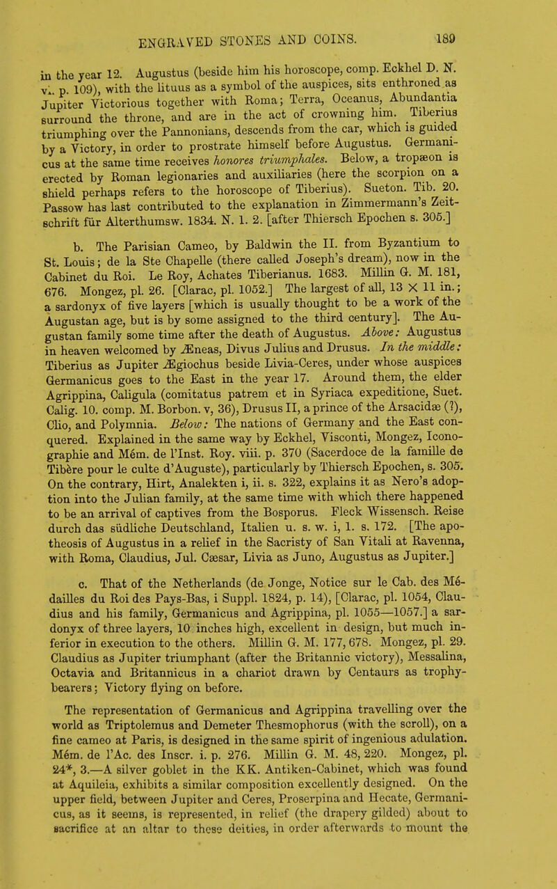 ENGRAVED STONES AND COINS. in the year 12. Augustus (beside him his horoscope, comp. Eckhel D. N. V- p 109) with the lituus as a symbol of the auspices, sits enthroned as Jupiter Victorious together with Roma; Terra, Oceanus, Abundantia surround the throne, and are in the act of crowning him. Tiberius triumphing over the Pannonians, descends from the car, which is guided by a Victory, in order to prostrate himself before Augustus. Germani- cus at the same time receives honores triumphales. Below, a tropaeon la erected by Roman legionaries and auxiliaries (here the scorpion on a shield perhaps refers to the horoscope of Tiberius). Sueton. Tib. 20. Passow has last contributed to the explanation in Zimmermann's Zeit- Bchrift fiir Alterthumsw. 1834. N. 1. 2. [after Thiersch Epochen s. 306.] b. The Parisian Cameo, by Baldwin the II. from Byzantium to St, Louis; de la Ste ChapeUe (there caUed Joseph's dream), now in the Cabinet du Roi. Le Roy, Achates Tiberianus. 1683. Millin G. M. 181, 676. Mongez, pi. 26. [Clarac, pi. 1052.] The largest of aU, 13 X 11 in.; a sardonyx of five layers [which is usually thought to be a work of the Augustan age, but is by some assigned to the third century]. The Au- gustan family some time after the death of Augustus. Above: Augustus in heaven welcomed by ^neas, Divus Julius and Drusus. In the middle: Tiberius as Jupiter ^giochus beside Livia-Ceres, under whose auspices Germanicus goes to the East in the year 17. Around them, the elder Agrippina, Caligula (comitatus patrem et in Syriaca expeditione, Suet. Calig. 10. comp. M. Borbon. v, 36), Drusus II, a prince of the Arsacidae (?), Cho, and Polymnia. Below: The nations of Germany and the East con- quered. Explained in the same way by Eckhel, Visconti, Mongez, Icono- graphie and Mem. de I'Inst. Roy. viii. p. 370 (Sacerdoce de la famille de Tibfere pour le culte d'Auguste), particularly by Thiersch Epochen, s. 305. On the contrary, Hirt, Analekten i, ii. s. 322, explains it as Nero's adop- tion into the Julian family, at the same time with which there happened to be an arrival of captives from the Bosporus. Fleck Wissensch. Reise durch das siidUche Deutschland, Itaiien u. s. w. i, 1. s. 172. [The apo- theosis of Augustus in a relief in the Sacristy of San Vitali at Ravenna, with Roma, Claudius, Jul. Caesar, Livia as Juno, Augustus as Jupiter.] c. That of the Netherlands (de Jonge, Notice sur le Cab. des Me- dailles du Roi des Pays-Bas, i Suppl. 1824, p. 14), [Clarac, pi. 1054, Clau- dius and his family, Germanicus and Agrippina, pi. 1055—1057.] a sar- donyx of three layers, 10 inches high, excellent in design, but much in- ferior in execution to the others. Millin G. M. 177,678. Mongez, pi. 29. Claudius as Jupiter triumphant (after the Britannic victory), Messalina, Octavia and Britannicus in a chariot drawn by Centaurs as trophy- bearers ; Victory flying on before. The representation of Germanicus and Agrippina travelling over the world as Triptolemus and Demeter Thesmophorus (with the scroll), on a fine cameo at Paris, is designed in the same spirit of ingenious adulation. M6m. de I'Ac. des Inscr. i. p. 276. MiUin G. M. 48, 220. Mongez, pi. 24*, 3.—A silver goblet in the KK. Antiken-Cabinet, which was found at Aquileia, exhibits a similar composition excellently designed. On the upper field, between Jupiter and Ceres, Proserpina and Hecate, Germani- cus, as it seems, is represented, in relief (the drapery gilded) about to sacrifice at an altar to these deities, in order afterwards to mount the
