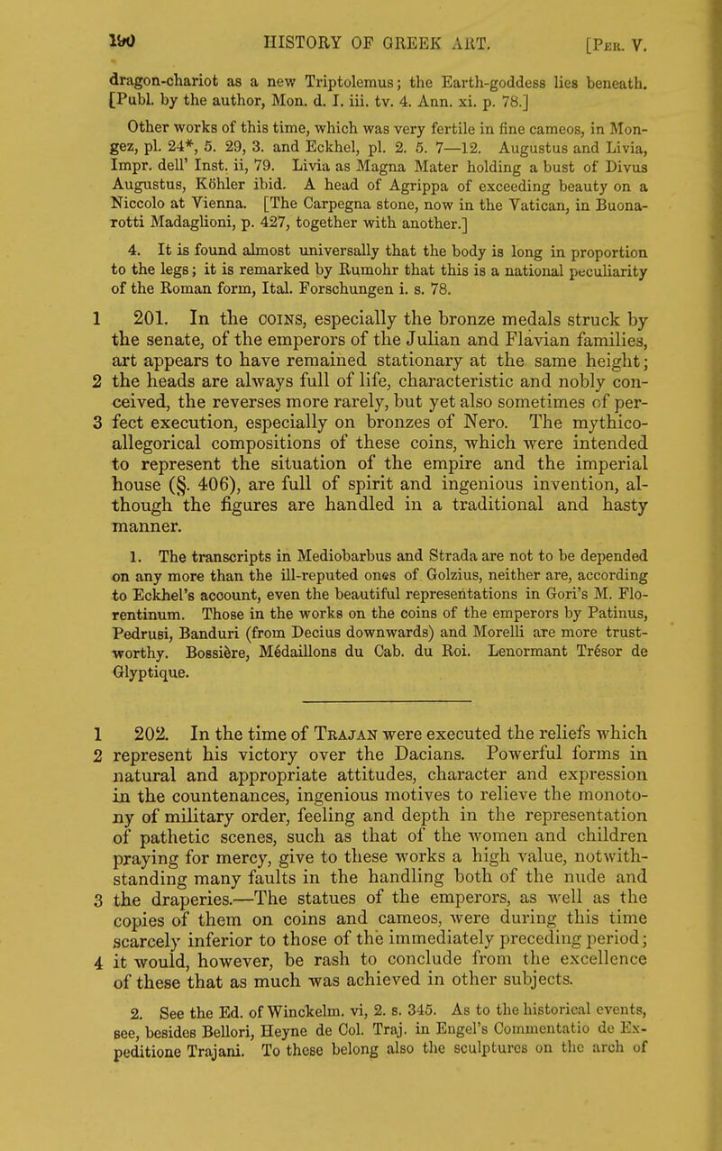 dragon-chariot as a new Triptolemus; the Earth-goddess lies beneath. [Publ. by the author, Mon. d. I. iii. tv. 4. Ann. xi. p. 78.] Other works of this time, which was very fertile in fine cameos, in Mon- gez, pi. 24*, 5. 29, 3. and Eckhel, pi. 2. 5. 7—12. Augustus and Livia, Impr. dell' Inst, ii, 79. Livia as Magna Mater holding a bust of Divua Augustus, Kohler ibid. A head of Agrippa of exceeding beauty on a Niccolo at Vienna. [The Carpegna stone, now in the Vatican, in Buona- Totti Madaglioni, p. 427, together with another.] 4. It is found almost universally that the body is long in proportion to the legs; it is remarked by Rumohr that this is a national peculiarity of the Roman form, Ital. Forschungen i. s. 78. 1 201. In the coins, especially the bronze medals struck by the senate, of the emperors of the Julian and Flavian families, art appears to have remained stationary at the same height; 2 the heads are always full of life, characteristic and nobly con- ceived, the reverses more rarely, but yet also sometimes of per- 3 feet execution, especially on bronzes of Nero. The mythico- allegorical compositions of these coins, which were intended to represent the situation of the empire and the imperial house (§. 406), are full of spirit and ingenious invention, al- though the figures are handled in a traditional and hasty manner. 1. The transcripts in Mediobarbus and Strada are not to be depended on any more than the ill-reputed ones of Golzius, neither are, according to Eckhel's account, even the beautiful representations in Gori's M. Flo- rentinum. Those in the works on the coins of the emperors by Patinus, Pedrusi, Banduri (from Decius downwards) and MorelH are more trust- worthy. Bossiire, Medaillons du Cab. du Roi. Lenormant Tr6sor de Glyptique. 1 202. In the time of Trajan were executed the reliefs which 2 represent his victory over the Dacians. Powerful forms in natural and appropriate attitudes, character and expression in the countenances, ingenious motives to relieve the monoto- ny of military order, feeling and depth in the representation of pathetic scenes, such as that of the women and children praying for mercy, give to these works a high value, notwith- standing many faults in the handling both of the nude and 3 the draperies.—The statues of the emperors, as well as the copies of them on coins and cameos, Avere during this time scarcely inferior to those of the immediately preceding period; 4 it would, however, be rash to conclude from the excellence of these that as much was achieved in other subjects. 2. See the Ed. of Winckelm. vi, 2. s. 345. As to the historical events. Bee, besides Bellori, Heyne de Col. Traj. in Engel's Commentatio de Ex- peditione Trajani. To these belong also the sculptures on the arch of