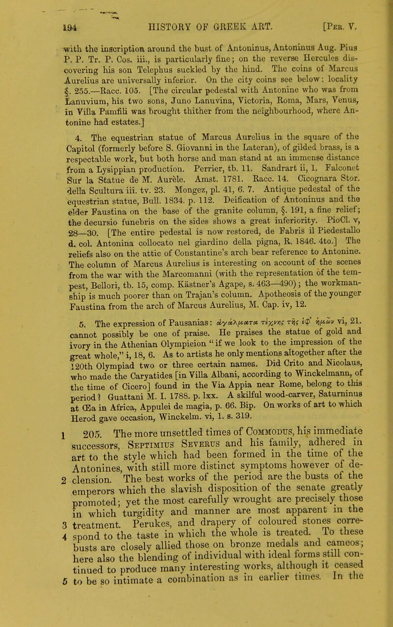 •with the inscription around the bust of Antoninus, Antoninus Aug. Pius P. P. Tr. P. Cos. iii., is particularly fine; on the reverse Hercules dis- covering his son Telephus suckled by the hind. The coins of Marcus Aurelius are universally inferior. On the city coins see below: locality 255.—Race. 105. [The circular pedestal with Antonine who was from Lanuvium, his two sons, Juno Lanuvina, Victoria, Roma, Mars, Venus, in Villa Pamfili was brought thither from the neighbourhood, where An- tonine had estates.] 4. The equestrian statue of Marcus Aurelius in the square of the Capitol (formerly before S. Giovanni in the Lateran), of gilded brass, is a respectable work, but both horse and man stand at an immense distance from a Lysippian production. Perrier, tb. 11. Sandrart ii, 1, Falconet Sur la Statue de M. Aurfele. Amst. 1781. Race. 14. Cicognara Stor. della Scultura iii. tv. 23. Mongez, pi. 41, 6. 7. Antique pedestal of the equestrian statue, Bull. 1834. p. 112. Deification of Antoninus and the elder Faustina on the base of the granite column, §. 191, a fine relief; the decursio funebris on the sides shows a great inferiority. PioCl. v, 28 30. [The entire pedestal is now restored, de Fabris U Piedestallo d. col. Antonina collocato nel giardino della pigna, R. 1846. 4to.] The reliefs also on the attic of Constantine's arch bear reference to Antonine. The column of Marcus Aurelius is interesting on account of the scenes from the war with the Marcomanni (with the representation of the tem- pest, Bellori, tb. 15, comp. Kastner's Agape, s. 463—490); the workman- ship is much poorer than on Trajan's column. Apotheosis of the younger Faustina from the arch of Marcus Aurelius, M. Cap. iv, 12. 5. The expression of Pausanias: ayaX^atr* rexv^os W hf^^» '^j 21. cannot possibly be one of praise. He praises the statue of gold and ivory in the Athenian Olympieion if we look to the impression of the great whole, i, 18, 6. As to artists he only mentions altogether after the 120th Olympiad two or three certain names. Did Crito and Nicolaus, who made the Caryatides [inViUa Albani, according to Winckelmann, of the time of Cicero] found in the Via Appia near Rome, belong to this period] Guattani M. I. 1788. p. Ixx. A skilful wood-carver, Saturninus at (Ea in Africa, Appulei de magia, p. 66. Bip. On works of art to which Herod gave occasion, Winckehn. vi, 1. s. 319. 1 205. The more unsettled times of Commodus, his immediate successors, Septimius Sbverus and his family, adhered in art to the style which had been formed in the time of the Antonines, with still more distinct symptoms however of de- 2 clension. The best works of the period are the busts of the emperors which the slavish disposition of the senate greatly promoted; yet the most carefully wrought are precisely those in which turgidity and manner are most apparent m the .3 treatment. Perukes, and drapery of coloured stones corre- 4 <=pond to the taste in which the whole is treated. To these busts are closely allied those on bronze medals and cameos; here also the blending of individual with ideal forms still con- tinued to produce many interesting works, although it ceased 5 to be so intimate a combination as in earlier times. In tlie