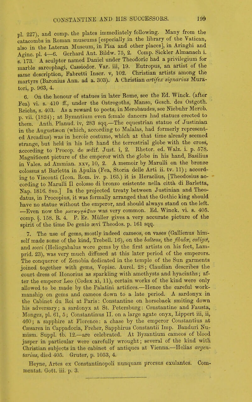 pi. 227), and comp. the plates immediately following. Many from the catacombs in Roman museums [especially in the library of the Vatican, also in the Lateran Museum, in Pisa and other places], in Aringhi and Aginc. pi. 4—6. Gerhard Ant. Bildw. 75, 2. Comp. Sickler Almanach i. 8. 173. A sculptor named Daniel under Theodoric had a privilegium for marble sarcophagi, Cassiodor. Var. iii, 19. Eutropus, an artist of the same description, Fabretti Inscr. v, 102. Christian artists among the martyrs (Baronius Ann. ad a. 303). A Christian artifex signarius Mura- tori, p. 963, 4. 6. On the honour of statues in later Rome, see the Ed. Winck. (after Pea) vi. s. 410 S., under the Ostrogoths, Manso, Gesch. des Ostgoth. Reichs, s. 403. As a reward to poets, in Merobaudes, see Niebuhr Merob. p. vii. (1824) ; at Byzantium even female dancers had statues erected to them. Anth. Planud. iv, 283 sqq.—The equestrian statue of Justinian in the Augustaeon (which, according to Malalas, had formerly represent- ed Arcadius) was in heroic costume, which at that time already seemed strange, but held in his left hand the terrestrial globe with the cross, according to Procop. de sedif. Just, i, 2. Rhetor, ed. Walz. i. p. 678. Magnificent picture of the emperor with the globe in his hand, Basilius in Vales, ad Ammian. xxv, 10, 2. A memoir by Marulli on the bronze colossus at Barletta in Apulia (Fea, Storia delle Arti ii. tv. 11); accord- ing to Visconti (Icon. Rom. iv. p. 165.) it is Heraclius, [Theodosius ac- cording to Marulli II colosso di bronzo esistente nella cittk di Barletta, Nap. 1816. 8vo.] In the projected treaty between Justinian and Theo- datus, in Procopius, it was formally arranged that the Gothic king should have no statue without the emperor, and should always stand on the left. —Even now the fAsreiy^a,<piiv was very common. Ed. Winck. vi. s. 405. comp. §. 158. R. 4. P. Er. Miiller gives a very accurate picture of the spirit of the time De genio sevi Theodos. p. 161 sqq. 7. The use of gems, mostly indeed cameos, on vases (Gallienus him- self made some of the kind, Trebell. 16), on the balteus, the fibuloB, caligd, and socci (Heliogabalus wore gems by the first artists on his feet, Lani- prid. 23), was very much diffused at this later period of the emperors. The conqueror of Zenobia dedicated in the temple of the Sun garments joined together with gems, Vopisc. Aurel. 28; Claudian describes the court dress of Honorius as sparkling with amethysts and hyacinths; af- ter the emperor Leo (Codex xi, 11), certain works of the kind were only allowed to be made by the Palatini artifices.—Hence the careful work- manship on gems and cameos down to a late period. A sardonyx in the Cabinet du Roi at Paris: Constantine on horseback smiting down his adversary; a sardonyx at St. Petersburg: Constantine and Fausta, Mongez, pi. 61, 5; Constantinus II. on a large agate onyx, Lippert iii, ii, 460; a sapphire at Florence: a chase by the emperor Coustantius at Caesarea in Cappadocia, Freher, Sapphirus Constantii Imp. Banduri Nu- mism. Suppl. tb. 12.—are celebrated. At Byzantium cameos of blood jasper in particular were carefully wrought; several of the kind with Christian subjects in the cabinet of antiques at Vienna.—Helias arge)i- tariics, died 405. Gruter, p. 1053, 4. Heyne, Artcs ex Constantinopoli nunquam prorsus exulantes. Com- mentat. Gott. iii. p. 3.