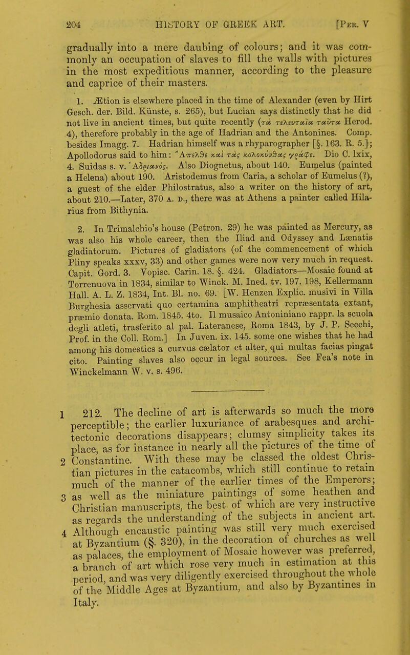 gradually into a mere daubing of colours; and it was com- monly an occupation of slaves to fill the walls with pictures in the most expeditious manner, according to the pleasure and caprice of their masters. 1. ^tion is elsewhere placed in the time of Alexander (even by Ilirt Gesch. der. Bild. Kiinste, s. 265), but Lucian says distinctly that he did not live in ancient times, but quite recently {roi Ti'KevTxice. recvrx Herod. 4), therefore probably in the age of Hadrian and the Antonines. Comp. besides Imagg. 7. Hadrian himself was a rhyparographer [§. 163. R. 5.]; Apollodorus said to him: AttsX^s >coi,i rd; KohoKvuSict; 'yQoi(pt. Dio C. Ixix, 4. Suidas s. v. 'ASg/«(/of. Also Diognetus, about 140. Euroelus (painted a Helena) about 190. Aristodemus from Caria, a scholar of Eumelus (?), a guest of the elder Philostratus, also a writer on the history of art, about 210.—Later, 370 a. d., there was at Athens a painter called Hila- rius from Bithynia. 2. In Trimalchio's house (Petron. 29) he was painted as Mercury, as was also his whole career, then the Iliad and Odyssey and Laenatis gladiatorum. Pictures of gladiators (of the commencement of which Pliny speaks xxxv, 33) and other games were now very much in request. Capit. Gord. 3. Vopisc. Carin. 18. §. 424. Gladiators—Mosaic found at Torrenuova in 1834, similar to Winck. M. Ined. tv. 197. 198, KeUermann Hall. A. L. Z. 1834, Int. Bl. no. 69. [W. Henzen Explic. musivi in Villa Burghesia asservati quo certamina amphitheatri reprsesentata extant, preemio donata. Rom. 1845. 4to. II musaico Antoniniano rappr. la scuola degli atleti, trasferito al pal. Lateranese, Roma 1843, by J. P. Secchi, Prof, in the Coll. Rom.] In Juven. ix. 145. some one wishes that he had among his domestics a curvus caelator et alter, qui multas facias pingat cito. Painting slaves also occur in legal sources. See Fea's note in Winckelmann W. v. s. 496. 212. The decline of art is afterwards so much the more perceptible; the earlier luxuriance of arabesques and archi- tectonic decorations disappears; clumsy simplicity takes its place, as for instance in nearly all the pictures of the time of Constantino. With these may be classed the oldest Chris- tian pictures in the catacombs, which still continue to retain much of the manner of the earlier times of the Emperors; as well as the miniature paintings of some heathen and Christian manuscripts, the best of which are very instructive as rerrards the understanding of the subjects in ancient art Although encaustic painting was still very much exercised at Byzantium (§. 820), in the decoration oi churches as we 1 as palaces, the employment of Mosaic however was preferred, a branch of art which rose very much in estimation at tins period, and was very diligently exercised tliroughout the whole of the Middle Ages at Byzantium, and also by Byzantines in Italy.