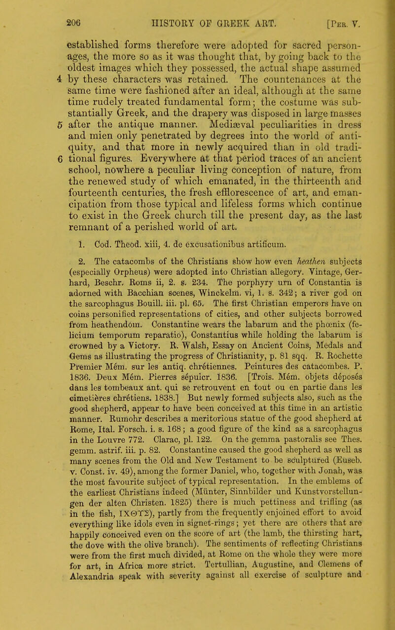 established forms therefore Avere adopted for sacred person- ages, the more so as it was thought that, by going back to tlic oldest images which they possessed, the actual shape assumed 4 by these characters was retained. The countenances at the same time were fashioned after an ideal, although at the same time rudely treated fundamental form; the costume was sub- stantially Greek, and the drapery was disposed in large masses 5 after the antique manner. Mediaeval peculiarities in dress and mien only penetrated by degrees into the world of anti- quity, and that more in newly acquired than in old tradi- 6 tional figures. Everywhere at that period traces of an ancient school, nowhere a peculiar living conception of nature, from the renewed study of which emanated, in the thirteenth and fourteenth centuries, the fresh efflorescence of art, and eman- cipation from those typical and lifeless forms which continue to exist in the Greek church till the present day, as the last remnant of a perished world of art. 1. Cod. Theod. xiii, 4. de excusationibus artificum. 2. The catacombs of the Christians show how even heathen subjects (especially Orpheus) were adopted into Christian allegory. Vintage, Ger- hard, Beschr. Roms ii, 2. s. 234. The porphyry urn of Constantia is adorned with Bacchian scenes, Winckelm. vi, 1. 8. 342; a river god on the sarcophagus Bouill. iii. pi. 65. The first Christian emperors have on coins personified representations of cities, and other subjects borrowed from heathendom. Constantine wears the labarum and the phcenix (fe- licium temporum reparatio), Constantius while holding the labarum is Crowned by a Victory. R. Walsh, Essay on Ancient Coins, Medals and Gems as illustrating the progress of Christianity, p. 81 sqq. R. Rochette Premier Mem. sur les antiq. chr6tiennes. Peintures des catacombes. P. 1836. Deux M6m. Pierres sepuicr. 1836. [Trois. Mem. objets deposes dans les tombeaux ant. qui se retrouvent en tout ou en partie dans les cimetiferes chretiens. 1838.] But newly formed subjects also, such as the good shepherd, appear to have been conceived at this time in an artistic manner. Rumohr describes a meritorious statue of the good shepherd at Rome, Ital. Forsch. i. s. 168; a good figure of the kind as a sarcophagus in the Louvre 772. Clarac, pi. 122. On the gemma pastoralis see Thes. gemm. astrif. iii. p. 82. Constantine caused the good shepherd as well as many scenes from the Old and New Testament to be sculptured (Euseb. V. Const, iv. 49), among the former Daniel, who, together with Jonah, was the most favourite subject of typical representation. In the emblems of the earliest Christians indeed (Miinter, Sinnbilder und Kunstvorstellun- gen der alten Christen. 1825) there is much pettiness and trifling (as in the fish, IX0T2), partly from the frequently enjoined effort to avoid everything like idols even in signet-rings; yet there are others that are happily conceived even on the score of art (the lamb, the thirsting hart, the dove with the olive branch). The sentiments of reflecting Christians were from the first much divided, at Rome on the whole they were more for art, in Africa more strict. Tertullian, Augustine, and Clemens of Alexandria speak with severity against all e.xercise of sculpture and