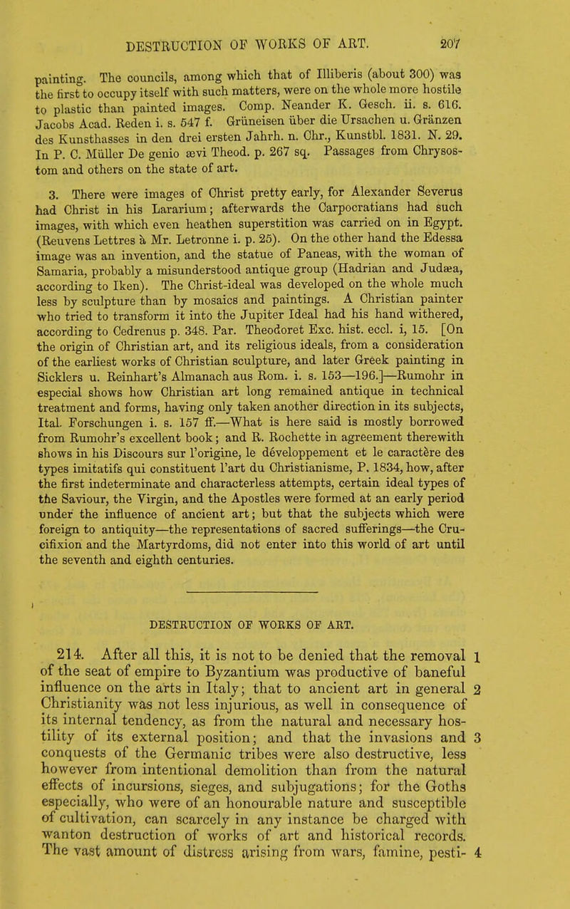 painting. The councils, among which that of lUiberis (about 300) was the first to occupy itself with such matters, were on the whole more hostile to plastic than painted images. Comp. Meander K. Gesch. ii. s. 616. Jacobs Acad. Reden i. s. 547 f. Griineisen iiber die Ursachen u. Granzen des Kunsthasses in den drei ersten Jahrh. n. Chr., Kunstbl. 1831. N. 29. In P. C. Miiller De genio £Evi Theod. p. 267 sq. Passages from Chrysos- tom and others on the state of art. 3. There were images of Christ pretty early, for Alexander Severus had Christ in his Lararium; afterwards the Carpocratians had such images, with which even heathen superstition was carried on in Egypt. (Reuvens Lettres h. Mr. Letronne i. p. 25). On the other hand the Edessa image was an invention, and the statue of Paneas, with the woman of Samaria, probably a misunderstood antique group (Hadrian and Juda;a, according to Iken). The Christ-ideal was developed on the whole much less by sculpture than by mosaics and paintings. A Christian painter who tried to transform it into the Jupiter Ideal had his hand withered, according to Cedrenus p. 348. Par. Theodoret Exc. hist. eccl. i, 15. [On the origin of Christian art, and its religious ideals, from a consideration of the earliest works of Christian sculpture, and later Greek painting in Sicklers u. Reinhart's Almanach aus Rom. i. s. 153—196.]—Rumohr in especial shows how Christian art long remained antique in technical treatment and forms, having only taken another direction in its subjects, Ital. Forschungen i. s. 157 ff.—What is here said is mostly borrowed from Rumohr's excellent book; and R. Rochette in agreement therewith shows in his Discours sur I'origine, le developpement et le caractSre dea types imitatifs qui constituent Fart du Christianisme, P. 1834, how, after the first indeterminate and characterless attempts, certain ideal types of the Saviour, the Virgin, and the Apostles were formed at an early period under the influence of ancient art; but that the subjects which were foreign to antiquity—the representations of sacred sufferings—the Cru- cifixion and the Martyrdoms, did not enter into this world of art until the seventh and eighth centuries. DESTRUCTION OF WORKS OF ART. 214. After all this, it is not to be denied that the removal 1 of the seat of empire to Byzantium was productive of baneful influence on the arts in Italy; that to ancient art in general 2 Christianity was not less injurious, as well in consequence of its internal tendency, as from the natural and necessary hos- tility of its external position; and that the invasions and 3 conquests of the Germanic tribes were also destructive, less however from intentional demolition than from the natural effects of incursions, sieges, and subjugations; for the Goths especially, who were of an honourable nature and susceptible of cultivation, can scarcely in any instance be charged with wanton destruction of works of art and historical records. The vast amount of distress arising from wars, famine, pesti- 4