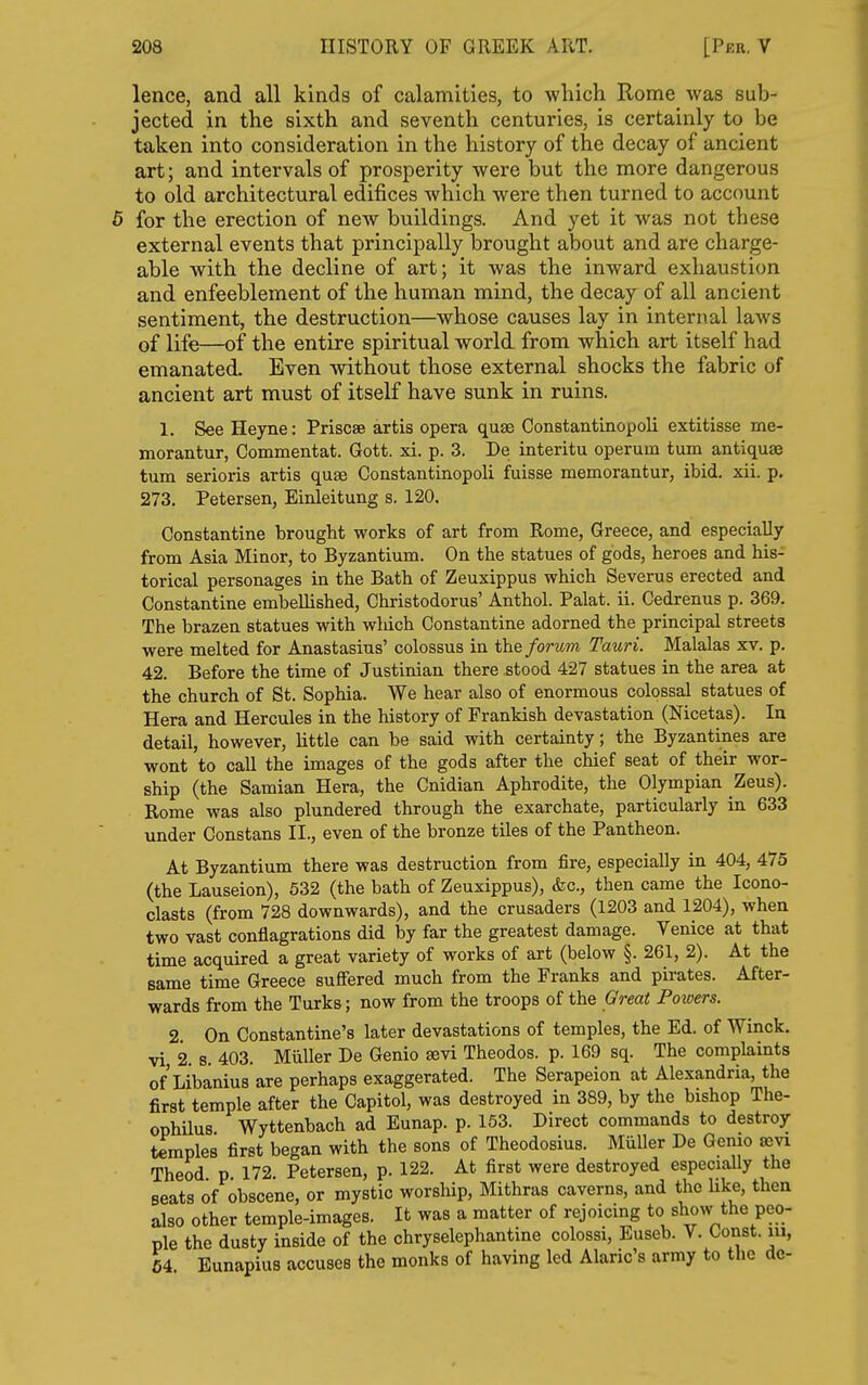 lence, and all kinds of calamities, to wliich Rome was sub- jected in the sixth and seventh centuries, is certainly to be taken into consideration in the history of the decay of ancient art; and intervals of prosperity were but the more dangerous to old architectural edifices which were then turned to account 5 for the erection of new buildings. And yet it was not these external events that principally brought about and are charge- able with the decline of art; it was the inward exhaustion and enfeeblement of the human mind, the decay of all ancient sentiment, the destruction—whose causes lay in internal laws of life—of the entire spiritual world from which art itself had emanated. Even without those external shocks the fabric of ancient art must of itself have sunk in ruins. 1. See Heyne: Priscse artis opera quae Constantinopoli extitisse me- morantur, Commentat. Gott. xi. p. 3. De interitu operuin turn antiquae turn serioris artis quae Constantinopoli fuisse memorantur, ibid. xii. p. 273. Petersen, Einleitung s. 120. Constantine brought works of art from Rome, Greece, and especially from Asia Minor, to Byzantium. On the statues of gods, heroes and his- torical personages in the Bath of Zeuxippus which Severus erected and Constantine embellished, Christodorus' Anthol. Palat. ii. Cedrenus p. 369. The brazen statues with which Constantine adorned the principal streets were melted for Anastasius' colossus in the forum Tauri. Malalas xv. p. 42. Before the time of Justinian there stood 427 statues in the area at the church of St. Sophia. We hear also of enormous colossal statues of Hera and Hercules in the history of Frankish devastation (Nicetas). la detail, however, little can be said with certainty; the Byzantines are wont to call the images of the gods after the chief seat of their wor- ship (the Samian Hera, the Cnidian Aphrodite, the Olympian Zeus). Rome was also plundered through the exarchate, particularly in 633 under Constans II., even of the bronze tiles of the Pantheon. At Byzantium there was destruction from fire, especially in 404, 475 (the Lauseion), 632 (the bath of Zeuxippus), &c., then came the Icono- clasts (from 728 downwards), and the crusaders (1203 and 1204), when two vast conflagrations did by far the greatest damage. Yenice at that time acquired a great variety of works of art (below §. 261, 2). At the same time Greece suffered much from the Franks and pirates. After- wards from the Turks; now from the troops of the Great Powers. 2. On Constantine's later devastations of temples, the Ed. of Winck. vi, 2. s. 403. Miiller De Genio aevi Theodos. p. 169 sq. The complaints of Libanius are perhaps exaggerated. The Serapeion at Alexandria, the first temple after the Capitol, was destroyed in 389, by the bishop The- ophilus Wyttenbach ad Eunap. p. 163. Direct commands to destroy temples first began with the sons of Theodosius. Miiller De Gemo aevi Theod p 172 Petersen, p. 122. At first were destroyed especially the seats of obscene, or mystic worship, Mithras caverns, and the Uke, then also other temple-images. It was a matter of rejoicing to show the peo- ple the dusty inside of the chryselephantine colossi, Euseb. V. Const, in, 64 EunapiuB accuses the monks of having led Alaric's army to the de-