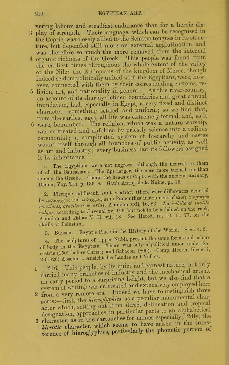 vering labour and steadfast endurance than for a heroic dis- 3 play of strength. Their language, which can be recognised in the Coptic, was closely allied to the Semitic tongues in its struc- ture, but depended still more on external agglutination, and was therefore so much the more removed from the internal 4 organic richness of the Greek. This people was found from the earliest times throughout the whole extent of the valley of the Nile; the Ethiopians of the kingdom of Meroe, though indeed seldom politically united with the Egyptians, were, how- ever, connected with them by their corresponding customs, re- 5 ligion, art, and nationality in general. As this river-country, on account of its sharply-defined boundaries and great annual inundation, had, especially in Egypt, a very fixed and distinct character—something settled and uniform; so we find that, from the earliest ages, all life was extremely formal, and, as it 6 were, benumbed. The religion, which was a nature-worship, was cultivated and unfolded by priestly science into a tedious ceremonial; a complicated system of hierarchy and castes wound itself through all branches of public activity, as_ well as art and industry; every business had its followers assigned it by inheritance. 1 The Egyptians were not negroes, although the nearest to them of aU the Caucasians. The lips larger, the nose more turned up than among the Greeks. Comp. the heads of Copts with the ancient statuary, Denon, Voy. T. i. p. 136. 8. Gau's Antiq. de la Nuhie, pi. 16. 2 Plerique subfuscuU sunt et atrati (there were differences denoted by ;..xiy^?.. and ^.a/;,?.., as in Pamonthes'instrument of sale), J^cestioZ gracUenti et aridi, Ammian xxii, 16, 23. An ^.^beUe et ^nut^le vulffus, according to Juvenal xv, 126, but not to be subdued on the rack Ammian and Jlian V. H. vii, 18. See Herod, m, 10. 11. 7/. on the Bkulls at Pelusium. 3. Bunsen. Egypt's Place in the History of the World. Sect. 4. 5. 4 The sculptures of Upper Nubia present the same forms and colour of body as the Egyptian.—There was only a political umon under Se- Bostris (1500 before Christ) and Sabacon (800) -Comp. Heeren Ideen u, 2 (1826) Abschn. i. Ansicht des Landes und Volkes. 1 216 This people, by its quiet and earnest nature, not only carried many branches of industry and the mechanical arts at an early period to a surprising height, but we also find that a svstem of writing was cultivated and extensively employed here 2 fro n very rem'ote era. Indeed we have to distinguish three sorts—first, the hieroglyphics as a peculiar monumental char- acVer which setting out irom direct delineation and tropica deltgnation approaches in particular parts to an alphabetical 3 character as in the cartouches for names especially; 2dly, the ? • pWacter which seems to have arisen m the trans- frn: o^,^^^ Pa-tWarly the phonetic portion of