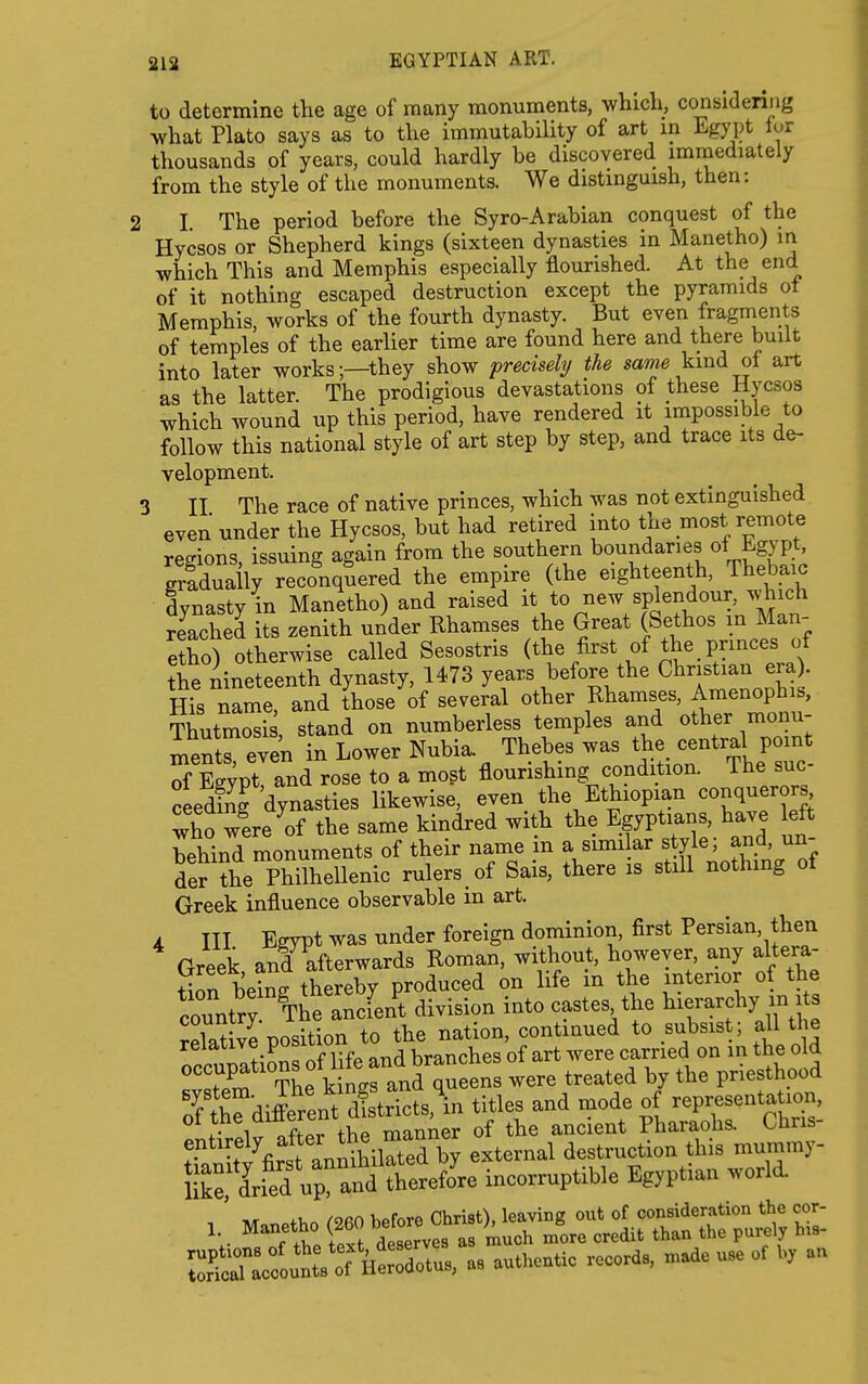 to determine the age of many monuments, which, consideniig what Plato says as to the immutability of art in Egypt lor thousands of years, could hardly be discovered immediately from the style of the monuments. We distinguish, then: 2 I The period before the Syro-Arabian conquest of the Hycsos or Shepherd kings (sixteen dynasties in Manetho) in which This and Memphis especially flourished. At the end of it nothing escaped destruction except the pyramids ot Memphis, works of the fourth dynasty. But even fragments of temples of the earlier time are found here and there built into later works;—they show precisely the sa^^ kind ot art as the latter. The prodigious devastations of these Hycsos which wound up this period, have rendered it impossible to follow this national style of art step by step, and trace its de- velopment. 3 II The race of native princes, which was not extinguished even under the Hycsos, but had retired into the most remote regions, issuing again from the southern b<>.^daries of Egypt griduaily reconquered the empire (the eighteenth, Thebaic dynasty in Manetho) and raised it to new splendour, which rJached its zenith under Rhamses the Great (Sethos in Man- etho) otherwise called Sesostris (the first of the princes of the nineteenth dynasty, 1473 years before the Christian era . ffis name, and those of several other Rhamses, Amenophis, Thutmosi , stand on numberless temples and other monu- mentreven in Lower Nubia. Thebes ^^l^l^^^'^^^lZl of Esvpt and rose to a mogt flourishing condition, ihe sue ceedfnf dynasties likewise, even the Ethiopian conquerors^ who were ^of the same kindred with the Egyptians, have left behind monuments of their name m a simi ar style; and, un- der ?he Philhellenic rulers, of Sais, there is still nothing of Greek influence observable m art. 4 III Egypt was under foreign dominion, first Persian, then Greek and afterwards Roman, without, however, any altera- tion being thereby produced on life m the interior of the country The ancient division into castes the l^^erarchy xn its relative position to the nation, continued to subsist; all the '^^..J^^ 'fKfe and branches of art were carried on in the old occupations of We and ^ were treated by the priesthood Tfrvlrpnt dfstrkts in titles and mode of representation, entirely alter ine external destruction this mummy- &en^ incorruptible Egyptian world. ' ,r XI- /ofin l.ofnro Christy leaving out of consideration the cor- 1 ^^-fS^}^^f^,,T^t^,^ ire credit than the pu«ly his- SlToL'!r il-dotu., a. a— records, n.ade u,e et h, a.