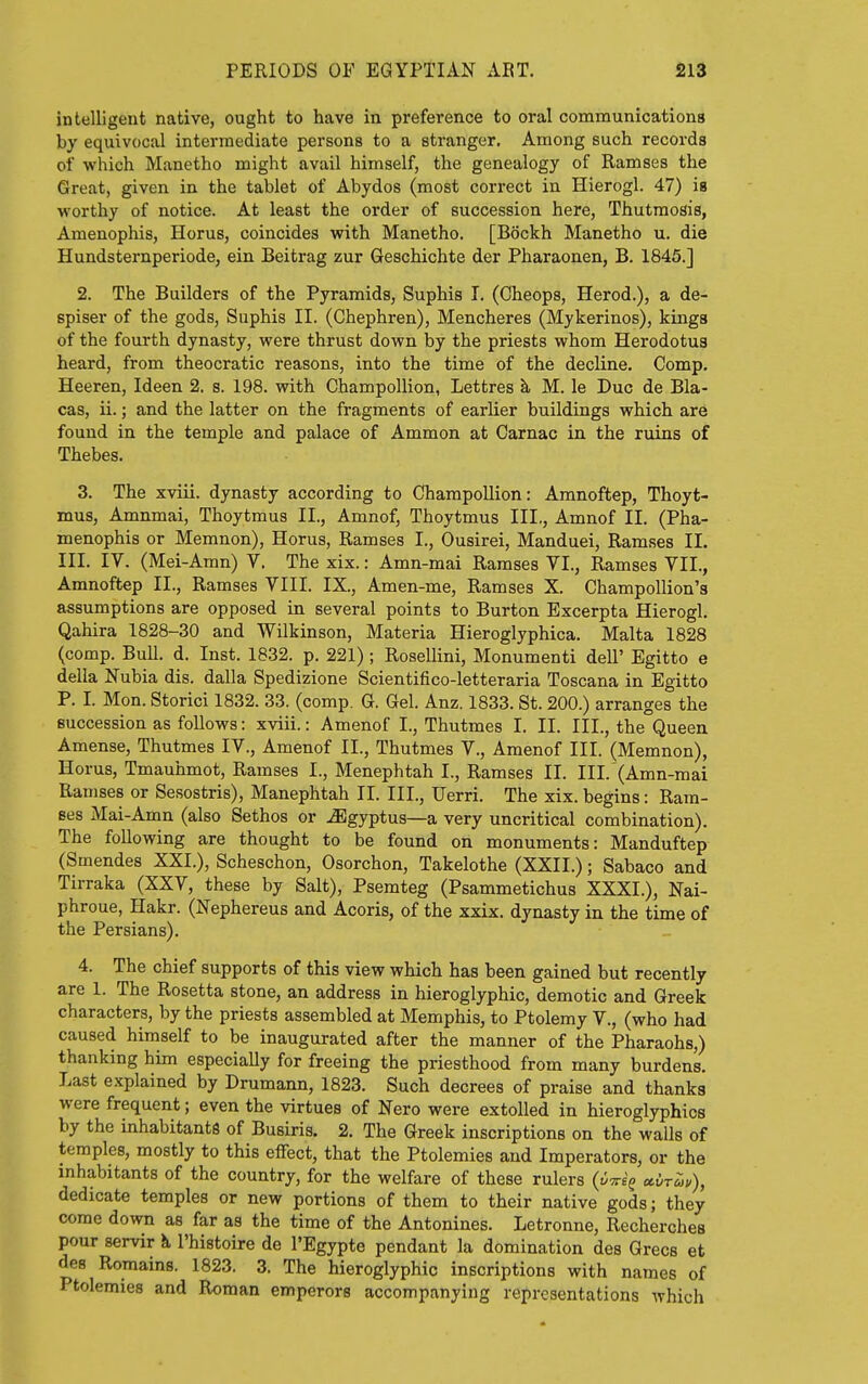 intelligent native, ought to have in preference to oral communications by equivocal intermediate persons to a stranger. Among such records of which Manetho might avail himself, the genealogy of Ramses the Great, given in the tablet of Abydos (most correct in Hierogl. 47) is worthy of notice. At least the order of succession here, Thutmosis, Amenophis, Horus, coincides with Manetho. [Bockh Manetho u. die Hundsternperiode, ein Beitrag zur Geschichte der Pharaonen, B. 1845.] 2. The Builders of the Pyramids, Suphis I. (Cheops, Herod.), a de- spiser of the gods, Suphis II. (Chephren), Mencheres (Mykerinos), kings of the fourth dynasty, were thrust down by the priests whom Herodotus heard, from theocratic reasons, into the time of the decline. Comp. Heeren, Ideen 2. s. 198. with Champollion, Lettres h, M. le Due de Bla- cas, ii.; and the latter on the fragments of earlier buildings which are found in the temple and palace of Ammon at Carnac in the ruins of Thebes. 3. The xviii. dynasty according to Champollion: Amnoftep, Thoyt- mus, Amnmai, Thoytmus II., Amnof, Thoytmus III., Amnof II. (Pha- menophis or Memnon), Horus, Ramses I., Ousirei, Manduei, Ramses II. III. IV. (Mei-Amn) Y. The xix.: Amn-mai Ramses VI., Ramses VII., Amnoftep II., Ramses VIII. IX., Amen-me, Ramses X. Champollion's assumptions are opposed in several points to Burton Excerpta Hierogl. Qahira 1828-30 and Wilkinson, Materia Hieroglyphica. Malta 1828 (comp. Bull. d. Inst. 1832. p. 221) ; Rosellini, Monumenti dell' Egitto e della Nubia dis. dalla Spedizione Scientifico-letteraria Toscana in Egitto P. I. Mon. Storici 1832. 33. (comp. G. Gel. Anz. 1833. St. 200.) arranges the succession as follows: xviii.: Amenof I., Thutmes I. II. III., the Queen Amense, Thutmes IV., Amenof II., Thutmes V., Amenof III. (Memnon), Horus, Tmauhmot, Ramses I., Menephtah I., Ramses II. III.'(Amn-mai Ramses or Sesostris), Manephtah II. III., Uerri. The xix. begins: Ram- ses Mai-Amn (also Sethos or ^gyptus—a very uncritical combination). The following are thought to be found on monuments: Manduftep (Smendes XXL), Scheschon, Osorchon, Takelothe (XXII.); Sabaco and Tirraka (XXV, these by Salt), Psemteg (Psammetichus XXXI.), Nai- phroue, Hakr. (Nephereus and Acoris, of the xxix. dynasty in the time of the Persians). 4. The chief supports of this view which has been gained but recently are 1. The Rosetta stone, an address in hieroglyphic, demotic and Greek characters, by the priests assembled at Memphis, to Ptolemy V., (who had caused himself to be inaugurated after the manner of the Pharaohs,) thanking him especially for freeing the priesthood from many burdens. Last explained by Drumann, 1823. Such decrees of praise and thanks were frequent; even the virtues of Nero were extolled in hieroglyphics by the inhabitants of Busiris. 2. The Greek inscriptions on the walls of temples, mostly to this effect, that the Ptolemies and Imperators, or the inhabitants of the country, for the welfare of these rulers (v^Tri^ ccvr^u), dedicate temples or new portions of them to their native gods; they come down as far as the time of the Antonines. Letronne, Recherchea pour servir k I'histoire de I'Egypte pendant la domination des Grecs et des Romains. 1823. 3. The hieroglyphic inscriptions with names of Ptolemies and Roman emperors accompanying representations which