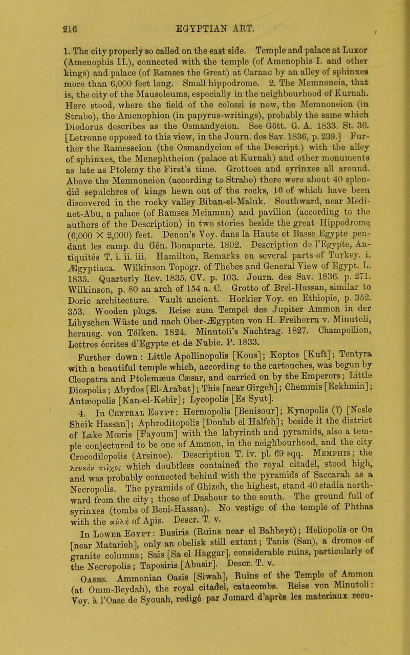 I 1. The city properly so called on the east side. Temple and palace at Luxor (Amenophis II.), connected with the temple (of Amenophis I. and other kings) and palace (of Ramses the Great) at Carnac by an alley of sphinxes more than 6,000 feet long. Small hippodrome. 2. The Memnoneia, that is, the city of the Mausoleums, especially in the neighbourhood of Kurnah. Here stood, where the field of the colossi is now, the Memnoneion (in Strabo), the Amenophion (in papyrus-writings), probably the same which Diodorus describes as the Osmandyeion. See Gott. G. A. 183.3. St. 36. [Letronne opposed to this view, in the Journ. des Sav. 1836, p. 239.] Fur- ther the Ramesseion (the Osmandyeion of the Descript.) with the alley of sphinxes, the Menephtheion (palace at Kurnah) and other monuments as late as Ptolemy the First's time. Grottoes and syrinxes all around. Above the Memnoneion (according to Strabo) there were about 40 splen- did sepulchres of kings hewn out of the rocks, 16 of which have been discovered in the rocky valley Biban-el-Maluk. Southward, near Medi- net-Abu, a palace (of Ramses Meiamun) and pavilion (according to the authors of the Description) in two stories beside the great Hippodrome (6,000 X 2,000) feet. Denon's Voy. dans la Haute et Basse Egypte pen- dant les camp, du G6n. Bonaparte. 1802. Description de I'Egypte, An- tiquites T. i. ii. iii. Hamilton, Remarks on several parts of Turkey, i. iEgyptiaca. Wilkinson Topogr. of Thebes and General View of Egypt. L. 1835. Quarterly Rev. 1835. CV. p. 103. Journ. des Sav. 1836. p. 271. Wilkinson, p. 80 an arch of 154 a. C. Grotto of Brei-Hassan, similar to Doric architecture. Vault ancient. Horkier Voy. en Ethiopie, p. 352. 353. Wooden plugs. Reise zum Tempel des Jupiter Ammon in der Libyschen Wiiste und nach Ober-^gypten von H. Freiherm v. Minutoli, herausg. von Tolken. 1824. Minutoli's Nachtrag. 1827. Champollion, Lettres ecrites d'Egypte et de Nubie. P. 1833, Further down: Little Apollinopolis [Kous]; Koptos [Kuft]; Tentyra with a beautiful temple which, according to the cartouches, was begun by Cleopatra and Ptolemaeus Csesar, and carried on by the Emperors; Little Diospolis; Abydos [El-Arabat]; This [near Girgeh]; Chemmis [Eckhmin]; Antseopolis [Kan-el-Kebir]; Lycopolis [Es Syut]. 4. In Central Egypt: Hermopolis [Benisour]; Kynopolis (?) [Nesle Sheik Hassan]; Aphroditopolis [Doulab el Halfeh]; beside it the district of Lake Moeris [Fayoum] with the labyrinth and pyramids,, also a tem- ple conjectured to be one of Ammon, in the neighbourhood, and the city Crocodilopolis (Arsinoe). Description T. iv. pi. 69 sqq. Memphis; the ■KtvKou ri7x°? which doubtless contained the royal citadel, stood high, and was probably connected behind with the pyramids of Saccarah as a NecropoUs. The pyramids of Ghizeh, the highest, stand 40 stadia north- ward from the city; those of Dashour to the south. The ground full of syrinxes (tombs of Beni-Hassan). No vestige of the temple of Phthas with the MvT^vj of Apis. Descr. T. v. In Lower Egypt : Busiris (Ruins near el Bahbeyt); Heliopolis or On [near Matarieh], only an obelisk stiU extant; Tanis (San), a dromos of granite columns; Sais [Sa el Haggar], considerable ruins, particularly of the NecropoUs; Taposiris [Abusir]. Descr. T. v. Oases. Ammonian Oasis [Siwah], Ruins of the Temple of Ammon (at Omm-Beydah), the royal citadel, catacombs. Reise von Mmutoh: Voy. k I'Oase de Syouah, redig6 par Jomard d'aprfes Ics matenaux recu-